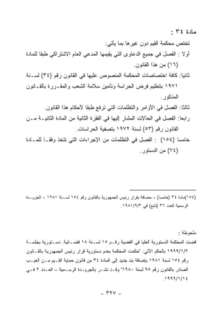 ‫ﻤﺎﺩﺓ ٤٣ :‬
                                        ‫ﺘﺨﺘﺹ ﻤﺤﻜﻤﺔ ﺍﻟﻘﻴﻡ ﺩﻭﻥ ﻏﻴﺭﻫﺎ ﺒﻤﺎ ﻴﺄﺘﻲ:‬
‫ﺃﻭﻻ : ﺍﻟﻔﺼل ﻓﻲ ﺠﻤﻴﻊ ﺍﻟﺩﻋﺎﻭﻯ ﺍﻟﺘﻲ ﻴﻘﻴﻤﻬﺎ ﺍﻟﻤﺩﻋﻲ ﺍﻟﻌﺎﻡ ﺍﻻﺸﺘﺭﺍﻜﻲ ﻁﺒ ﹰﺎ ﻟﻠﻤﺎﺩﺓ‬
        ‫ﻘ‬
                                                       ‫)٦١( ﻤﻥ ﻫﺫﺍ ﺍﻟﻘﺎﻨﻭﻥ.‬
‫ﺜﺎﻨ ‪‬ﺎ: ﻜﺎﻓﺔ ﺍﺨﺘﺼﺎﺼﺎﺕ ﺍﻟﻤﺤﻜﻤﺔ ﺍﻟﻤﻨﺼﻭﺹ ﻋﻠﻴﻬﺎ ﻓﻲ ﺍﻟﻘﺎﻨﻭﻥ ﺭﻗﻡ )٤٣( ﻟﺴـﻨﺔ‬
                                                                ‫ﻴ‬
‫١٧٩١ ﺒﺘﻨﻅﻴﻡ ﻓﺭﺽ ﺍﻟﺤﺭﺍﺴﺔ ﻭﺘﺄﻤﻴﻥ ﺴﻼﻤﺔ ﺍﻟﺸﻌﺏ ﻭﺍﻟﻤﻘـﺭﺭﺓ ﺒﺎﻟﻘـﺎﻨﻭﻥ‬
                                                                      ‫ﺍﻟﻤﺫﻜﻭﺭ.‬
         ‫ﺜﺎﻟﺜﺎ: ﺍﻟﻔﺼل ﻓﻲ ﺍﻷﻭﺍﻤﺭ ﻭﺍﻟﺘﻅﻠﻤﺎﺕ ﺍﻟﺘﻲ ﺘﺭﻓﻊ ﻁﺒ ﹰﺎ ﻷﺤﻜﺎﻡ ﻫﺫﺍ ﺍﻟﻘﺎﻨﻭﻥ.‬
                             ‫ﻘ‬
‫ﺭﺍﺒ ‪‬ﺎ: ﺍﻟﻔﺼل ﻓﻲ ﺍﻟﺤﺎﻻﺕ ﺍﻟﻤﺸﺎﺭ ﺇﻟﻴﻬﺎ ﻓﻲ ﺍﻟﻔﻘﺭﺓ ﺍﻟﺜﺎﻨﻴﺔ ﻤﻥ ﺍﻟﻤﺎﺩﺓ ﺍﻟﺜﺎﻨﻴـﺔ ﻤـﻥ‬
                                                                        ‫ﻌ‬
                         ‫ﺍﻟﻘﺎﻨﻭﻥ ﺭﻗﻡ )٣٥( ﻟﺴﻨﺔ ٢٧٩١ ﺒﺘﺼﻔﻴﺔ ﺍﻟﺤﺭﺍﺴﺎﺕ.‬
‫ﺨﺎﻤ ‪‬ﺎ )٤٥١( : ﺍﻟﻔﺼل ﻓﻲ ﺍﻟﺘﻅﻠﻤﺎﺕ ﻤﻥ ﺍﻹﺠﺭﺍﺀﺍﺕ ﺍﻟﺘﻲ ﺘﺘﺨﺫ ﻭﻓ ﹰـﺎ ﻟﻠﻤـﺎﺩﺓ‬
          ‫ﻘ‬                                                     ‫ﺴ‬
                                                           ‫)٤٧( ﻤﻥ ﺍﻟﺩﺴﺘﻭﺭ.‬




‫)٤٥١(ﻤﺎﺩﺓ ٤٣ )ﺨﺎﻤﺴﺎ( – ﻤﻀﺎﻓﺔ ﺒﻘﺭﺍﺭ ﺭﺌﻴﺱ ﺍﻟﺠﻤﻬﻭﺭﻴﺔ ﺒﺎﻟﻘﺎﻨﻭﻥ ﺭﻗﻡ ٤٥١ ﻟﺴـﻨﺔ ١٨٩١ – ﺍﻟﺠﺭﻴـﺩﺓ‬
                                                                     ‫ﹰ‬
                                                 ‫ﺍﻟﺭﺴﻤﻴﺔ ﺍﻟﻌﺩﺩ ٦٣ )ﺘﺎﺒﻊ( ﻓﻲ ٣/٩/١٨٩١.‬




                                                                               ‫ﻤﻠﺤﻭﻅﺔ :‬
‫ﻗﻀﺕ ﺍﻟﻤﺤﻜﻤﺔ ﺍﻟﺩﺴﺘﻭﺭﻴﺔ ﺍﻟﻌﻠﻴﺎ ﻓﻲ ﺍﻟﻘﻀﻴﺔ ﺭﻗـﻡ ٥١ ﻟﺴـﻨﺔ ٨١ ﻗﻀـﺎﺌﻴﺔ. ﺩﺴـﺘﻭﺭﻴﺔ ﺒﺠﻠﺴـﺔ‬
‫٢/١/٩٩٩١ ﺒﺎﻟﺤﻜﻡ ﺍﻵﺘﻲ: "ﺤﻜﻤﺕ ﺍﻟﻤﺤﻜﻤﺔ ﺒﻌﺩﻡ ﺩﺴﺘﻭﺭﻴﺔ ﻗﺭﺍﺭ ﺭﺌﻴﺱ ﺍﻟﺠﻤﻬﻭﺭﻴﺔ ﺒﺎﻟﻘـﺎﻨﻭﻥ‬
‫ﺭﻗﻡ ٤٥١ ﻟﺴﻨﺔ ١٨٩١ ﺒﺈﻀﺎﻓﺔ ﺒﻨﺩ ﺠﺩﻴﺩ ﺇﻟﻰ ﺍﻟﻤﺎﺩﺓ ٤٣ ﻤﻥ ﻗﺎﻨﻭﻥ ﺤﻤﺎﻴﺔ ﺍﻟﻘـﻴﻡ ﻤـﻥ ﺍﻟﻌﻴـﺏ‬
‫ﺍﻟﺼﺎﺩﺭ ﺒﺎﻟﻘﺎﻨﻭﻥ ﺭﻗﻡ ٥٩ ﻟﺴﻨﺔ ٠٨٩١" ﻭﻗـﺩ ﻨﺸـﺭ ﺒﺎﻟﺠﺭﻴـﺩﺓ ﺍﻟﺭﺴـﻤﻴﺔ – ﺍﻟﻌـﺩﺩ ٢ ﻓـﻲ‬
                                                                       ‫٤١/١/٩٩٩١.‬

                                      ‫- ٧٢٣ -‬
 