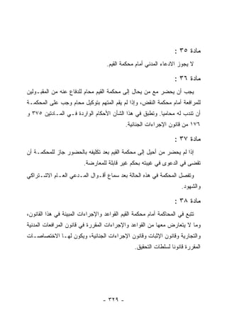 ‫ﻤﺎﺩﺓ ٥٣ :‬
                                   ‫ﻻ ﻴﺠﻭﺯ ﺍﻻﺩﻋﺎﺀ ﺍﻟﻤﺩﻨﻲ ﺃﻤﺎﻡ ﻤﺤﻜﻤﺔ ﺍﻟﻘﻴﻡ.‬

                                                                  ‫ﻤﺎﺩﺓ ٦٣ :‬
‫ﻴﺠﺏ ﺃﻥ ﻴﺤﻀﺭ ﻤﻊ ﻤﻥ ﻴﺤﺎل ﺇﻟﻰ ﻤﺤﻜﻤﺔ ﺍﻟﻘﻴﻡ ﻤﺤﺎﻡ ﻟﻠﺩﻓﺎﻉ ﻋﻨﻪ ﻤﻥ ﺍﻟﻤﻘﺒـﻭﻟﻴﻥ‬
‫ﻟﻠﻤﺭﺍﻓﻌﺔ ﺃﻤﺎﻡ ﻤﺤﻜﻤﺔ ﺍﻟﻨﻘﺽ، ﻭﺇﺫﺍ ﻟﻡ ﻴﻘﻡ ﺍﻟﻤﺘﻬﻡ ﺒﺘﻭﻜﻴل ﻤﺤﺎﻡ ﻭﺠﺏ ﻋﻠﻰ ﺍﻟﻤﺤﻜﻤـﺔ‬
‫ﺃﻥ ﺘﻨﺩﺏ ﻟﻪ ﻤﺤﺎﻤ ‪‬ﺎ. ﻭﺘﻁﺒﻕ ﻓﻲ ﻫﺫﺍ ﺍﻟﺸﺄﻥ ﺍﻷﺤﻜﺎﻡ ﺍﻟﻭﺍﺭﺩﺓ ﻓـﻲ ﺍﻟﻤـﺎﺩﺘﻴﻥ ٥٧٣ ﻭ‬
                                                        ‫ﻴ‬
                                            ‫٦٧١ ﻤﻥ ﻗﺎﻨﻭﻥ ﺍﻹﺠﺭﺍﺀﺍﺕ ﺍﻟﺠﻨﺎﺌﻴﺔ.‬

                                                                  ‫ﻤﺎﺩﺓ ٧٣ :‬
‫ﺇﺫﺍ ﻟﻡ ﻴﺤﻀﺭ ﻤﻥ ﺃﺤﻴل ﺇﻟﻰ ﻤﺤﻜﻤﺔ ﺍﻟﻘﻴﻡ ﺒﻌﺩ ﺘﻜﻠﻴﻔﻪ ﺒﺎﻟﺤﻀﻭﺭ ﺠﺎﺯ ﻟﻠﻤﺤﻜﻤـﺔ ﺃﻥ‬
                         ‫ﺘﻘﻀﻰ ﻓﻲ ﺍﻟﺩﻋﻭﻯ ﻓﻲ ﻏﻴﺒﺘﻪ ﺒﺤﻜﻡ ﻏﻴﺭ ﻗﺎﺒﻠﺔ ﻟﻠﻤﻌﺎﺭﻀﺔ.‬
‫ﻭﺘﻔﺼل ﺍﻟﻤﺤﻜﻤﺔ ﻓﻲ ﻫﺫﻩ ﺍﻟﺤﺎﻟﺔ ﺒﻌﺩ ﺴﻤﺎﻉ ﺃﻗـﻭﺍل ﺍﻟﻤـﺩﻋﻲ ﺍﻟﻌـﺎﻡ ﺍﻻﺸـﺘﺭﺍﻜﻲ‬
                                                                      ‫ﻭﺍﻟﺸﻬﻭﺩ.‬

                                                                  ‫ﻤﺎﺩﺓ ٨٣ :‬
‫ﺘﺘﺒﻊ ﻓﻲ ﺍﻟﻤﺤﺎﻜﻤﺔ ﺃﻤﺎﻡ ﻤﺤﻜﻤﺔ ﺍﻟﻘﻴﻡ ﺍﻟﻘﻭﺍﻋﺩ ﻭﺍﻹﺠﺭﺍﺀﺍﺕ ﺍﻟﻤﺒﻴﻨﺔ ﻓﻲ ﻫﺫﺍ ﺍﻟﻘﺎﻨﻭﻥ،‬
‫ﻭﻤﺎ ﻻ ﻴﺘﻌﺎﺭﺽ ﻤﻌﻬﺎ ﻤﻥ ﺍﻟﻘﻭﺍﻋﺩ ﻭﺍﻹﺠﺭﺍﺀﺍﺕ ﺍﻟﻤﻘﺭﺭﺓ ﻓﻲ ﻗﺎﻨﻭﻥ ﺍﻟﻤﺭﺍﻓﻌﺎﺕ ﺍﻟﻤﺩﻨﻴﺔ‬
‫ﻭﺍﻟﺘﺠﺎﺭﻴﺔ ﻭﻗﺎﻨﻭﻥ ﺍﻹﺜﺒﺎﺕ ﻭﻗﺎﻨﻭﻥ ﺍﻹﺠﺭﺍﺀﺍﺕ ﺍﻟﺠﻨﺎﺌﻴﺔ، ﻭﻴﻜﻭﻥ ﻟﻬـﺎ ﺍﻻﺨﺘﺼﺎﺼـﺎﺕ‬
                                                ‫ﺍﻟﻤﻘﺭﺭﺓ ﻗﺎﻨﻭ ﹰﺎ ﻟﺴﻠﻁﺎﺕ ﺍﻟﺘﺤﻘﻴﻕ.‬
                                                                 ‫ﻨ‬




                                  ‫- ٩٢٣ -‬
 