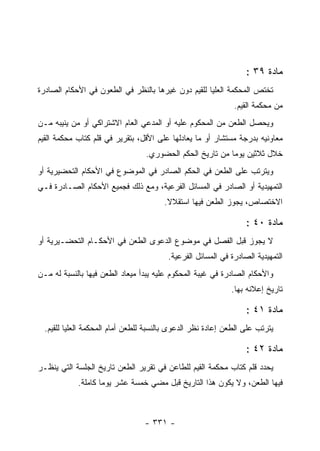 ‫ﻤﺎﺩﺓ ٩٣ :‬
‫ﺘﺨﺘﺹ ﺍﻟﻤﺤﻜﻤﺔ ﺍﻟﻌﻠﻴﺎ ﻟﻠﻘﻴﻡ ﺩﻭﻥ ﻏﻴﺭﻫﺎ ﺒﺎﻟﻨﻅﺭ ﻓﻲ ﺍﻟﻁﻌﻭﻥ ﻓﻲ ﺍﻷﺤﻜﺎﻡ ﺍﻟﺼﺎﺩﺭﺓ‬
                                                              ‫ﻤﻥ ﻤﺤﻜﻤﺔ ﺍﻟﻘﻴﻡ.‬
‫ﻭﻴﺤﺼل ﺍﻟﻁﻌﻥ ﻤﻥ ﺍﻟﻤﺤﻜﻭﻡ ﻋﻠﻴﻪ ﺃﻭ ﺍﻟﻤﺩﻋﻲ ﺍﻟﻌﺎﻡ ﺍﻻﺸﺘﺭﺍﻜﻲ ﺃﻭ ﻤﻥ ﻴﻨﻴﺒﻪ ﻤـﻥ‬
‫ﻤﻌﺎﻭﻨﻴﻪ ﺒﺩﺭﺠﺔ ﻤﺴﺘﺸﺎﺭ ﺃﻭ ﻤﺎ ﻴﻌﺎﺩﻟﻬﺎ ﻋﻠﻰ ﺍﻷﻗل، ﺒﺘﻘﺭﻴﺭ ﻓﻲ ﻗﻠﻡ ﻜﺘﺎﺏ ﻤﺤﻜﻤﺔ ﺍﻟﻘﻴﻡ‬
                                  ‫ﺨﻼل ﺜﻼﺜﻴﻥ ﻴﻭﻤﺎ ﻤﻥ ﺘﺎﺭﻴﺦ ﺍﻟﺤﻜﻡ ﺍﻟﺤﻀﻭﺭﻱ.‬
‫ﻭﻴﺘﺭﺘﺏ ﻋﻠﻰ ﺍﻟﻁﻌﻥ ﻓﻲ ﺍﻟﺤﻜﻡ ﺍﻟﺼﺎﺩﺭ ﻓﻲ ﺍﻟﻤﻭﻀﻭﻉ ﻓﻲ ﺍﻷﺤﻜﺎﻡ ﺍﻟﺘﺤﻀﻴﺭﻴﺔ ﺃﻭ‬
‫ﺍﻟﺘﻤﻬﻴﺩﻴﺔ ﺃﻭ ﺍﻟﺼﺎﺩﺭ ﻓﻲ ﺍﻟﻤﺴﺎﺌل ﺍﻟﻔﺭﻋﻴﺔ، ﻭﻤﻊ ﺫﻟﻙ ﻓﺠﻤﻴﻊ ﺍﻷﺤﻜﺎﻡ ﺍﻟﺼـﺎﺩﺭﺓ ﻓـﻲ‬
                                        ‫ﺍﻻﺨﺘﺼﺎﺹ، ﻴﺠﻭﺯ ﺍﻟﻁﻌﻥ ﻓﻴﻬﺎ ﺍﺴﺘﻘﻼﻻ.‬

                                                                  ‫ﻤﺎﺩﺓ ٠٤ :‬
‫ﻻ ﻴﺠﻭﺯ ﻗﺒل ﺍﻟﻔﺼل ﻓﻲ ﻤﻭﻀﻭﻉ ﺍﻟﺩﻋﻭﻯ ﺍﻟﻁﻌﻥ ﻓﻲ ﺍﻷﺤﻜـﺎﻡ ﺍﻟﺘﺤﻀـﻴﺭﻴﺔ ﺃﻭ‬
                                         ‫ﺍﻟﺘﻤﻬﻴﺩﻴﺔ ﺍﻟﺼﺎﺩﺭﺓ ﻓﻲ ﺍﻟﻤﺴﺎﺌل ﺍﻟﻔﺭﻋﻴﺔ.‬
‫ﻭﺍﻷﺤﻜﺎﻡ ﺍﻟﺼﺎﺩﺭﺓ ﻓﻲ ﻏﻴﺒﺔ ﺍﻟﻤﺤﻜﻭﻡ ﻋﻠﻴﻪ ﻴﺒﺩﺃ ﻤﻴﻌﺎﺩ ﺍﻟﻁﻌﻥ ﻓﻴﻬﺎ ﺒﺎﻟﻨﺴﺒﺔ ﻟﻪ ﻤـﻥ‬
                                                             ‫ﺘﺎﺭﻴﺦ ﺇﻋﻼﻨﻪ ﺒﻬﺎ.‬

                                                                  ‫ﻤﺎﺩﺓ ١٤ :‬
  ‫ﻴﺘﺭﺘﺏ ﻋﻠﻰ ﺍﻟﻁﻌﻥ ﺇﻋﺎﺩﺓ ﻨﻅﺭ ﺍﻟﺩﻋﻭﻯ ﺒﺎﻟﻨﺴﺒﺔ ﻟﻠﻁﻌﻥ ﺃﻤﺎﻡ ﺍﻟﻤﺤﻜﻤﺔ ﺍﻟﻌﻠﻴﺎ ﻟﻠﻘﻴﻡ.‬

                                                                  ‫ﻤﺎﺩﺓ ٢٤ :‬
‫ﻴﺤﺩﺩ ﻗﻠﻡ ﻜﺘﺎﺏ ﻤﺤﻜﻤﺔ ﺍﻟﻘﻴﻡ ﻟﻠﻁﺎﻋﻥ ﻓﻲ ﺘﻘﺭﻴﺭ ﺍﻟﻁﻌﻥ ﺘﺎﺭﻴﺦ ﺍﻟﺠﻠﺴﺔ ﺍﻟﺘﻲ ﻴﻨﻅـﺭ‬
            ‫ﻓﻴﻬﺎ ﺍﻟﻁﻌﻥ، ﻭﻻ ﻴﻜﻭﻥ ﻫﺫﺍ ﺍﻟﺘﺎﺭﻴﺦ ﻗﺒل ﻤﻀﻲ ﺨﻤﺴﺔ ﻋﺸﺭ ﻴﻭﻤﺎ ﻜﺎﻤﻠﺔ.‬



                                  ‫- ١٣٣ -‬
 