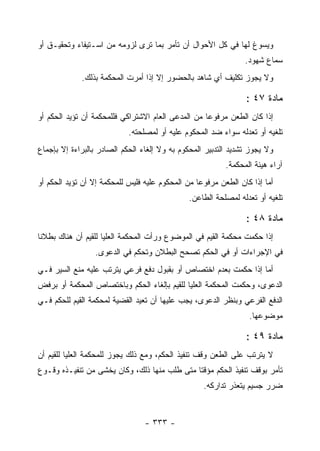 ‫ﻭﻴﺴﻭﻍ ﻟﻬﺎ ﻓﻲ ﻜل ﺍﻷﺤﻭﺍل ﺃﻥ ﺘﺄﻤﺭ ﺒﻤﺎ ﺘﺭﻯ ﻟﺯﻭﻤﻪ ﻤﻥ ﺍﺴـﺘﻴﻔﺎﺀ ﻭﺘﺤﻘﻴـﻕ ﺃﻭ‬
                                                                 ‫ﺴﻤﺎﻉ ﺸﻬﻭﺩ.‬
             ‫ﻭﻻ ﻴﺠﻭﺯ ﺘﻜﻠﻴﻑ ﺃﻱ ﺸﺎﻫﺩ ﺒﺎﻟﺤﻀﻭﺭ ﺇﻻ ﺇﺫﺍ ﺃﻤﺭﺕ ﺍﻟﻤﺤﻜﻤﺔ ﺒﺫﻟﻙ.‬

                                                                 ‫ﻤﺎﺩﺓ ٧٤ :‬
‫ﺇﺫﺍ ﻜﺎﻥ ﺍﻟﻁﻌﻥ ﻤﺭﻓﻭ ‪‬ﺎ ﻤﻥ ﺍﻟﻤﺩﻋﻰ ﺍﻟﻌﺎﻡ ﺍﻻﺸﺘﺭﺍﻜﻲ ﻓﻠﻠﻤﺤﻜﻤﺔ ﺃﻥ ﺘﺅﻴﺩ ﺍﻟﺤﻜﻡ ﺃﻭ‬
                                                    ‫ﻋ‬
                            ‫ﺘﻠﻐﻴﻪ ﺃﻭ ﺘﻌﺩﻟﻪ ﺴﻭﺍﺀ ﻀﺩ ﺍﻟﻤﺤﻜﻭﻡ ﻋﻠﻴﻪ ﺃﻭ ﻟﻤﺼﻠﺤﺘﻪ.‬
‫ﻭﻻ ﻴﺠﻭﺯ ﺘﺸﺩﻴﺩ ﺍﻟﺘﺩﺒﻴﺭ ﺍﻟﻤﺤﻜﻭﻡ ﺒﻪ ﻭﻻ ﺇﻟﻐﺎﺀ ﺍﻟﺤﻜﻡ ﺍﻟﺼﺎﺩﺭ ﺒﺎﻟﺒﺭﺍﺀﺓ ﺇﻻ ﺒﺈﺠﻤﺎﻉ‬
                                                           ‫ﺁﺭﺍﺀ ﻫﻴﺌﺔ ﺍﻟﻤﺤﻜﻤﺔ.‬
‫ﺃﻤﺎ ﺇﺫﺍ ﻜﺎﻥ ﺍﻟﻁﻌﻥ ﻤﺭﻓﻭ ‪‬ﺎ ﻤﻥ ﺍﻟﻤﺤﻜﻭﻡ ﻋﻠﻴﻪ ﻓﻠﻴﺱ ﻟﻠﻤﺤﻜﻤﺔ ﺇﻻ ﺃﻥ ﺘﺅﻴﺩ ﺍﻟﺤﻜﻡ ﺃﻭ‬
                                                  ‫ﻋ‬
                                               ‫ﺘﻠﻐﻴﻪ ﺃﻭ ﺘﻌﺩﻟﻪ ﻟﻤﺼﻠﺤﺔ ﺍﻟﻁﺎﻋﻥ.‬

                                                                 ‫ﻤﺎﺩﺓ ٨٤ :‬
‫ﺇﺫﺍ ﺤﻜﻤﺕ ﻤﺤﻜﻤﺔ ﺍﻟﻘﻴﻡ ﻓﻲ ﺍﻟﻤﻭﻀﻭﻉ ﻭﺭﺃﺕ ﺍﻟﻤﺤﻜﻤﺔ ﺍﻟﻌﻠﻴﺎ ﻟﻠﻘﻴﻡ ﺃﻥ ﻫﻨﺎﻙ ﺒﻁﻼﻨﺎ‬
                  ‫ﻓﻲ ﺍﻹﺠﺭﺍﺀﺍﺕ ﺃﻭ ﻓﻲ ﺍﻟﺤﻜﻡ ﺘﺼﺤﺢ ﺍﻟﺒﻁﻼﻥ ﻭﺘﺤﻜﻡ ﻓﻲ ﺍﻟﺩﻋﻭﻯ.‬
‫ﺃﻤﺎ ﺇﺫﺍ ﺤﻜﻤﺕ ﺒﻌﺩﻡ ﺍﺨﺘﺼﺎﺹ ﺃﻭ ﺒﻘﺒﻭل ﺩﻓﻊ ﻓﺭﻋﻲ ﻴﺘﺭﺘﺏ ﻋﻠﻴﻪ ﻤﻨﻊ ﺍﻟﺴﻴﺭ ﻓـﻲ‬
‫ﺍﻟﺩﻋﻭﻯ، ﻭﺤﻜﻤﺕ ﺍﻟﻤﺤﻜﻤﺔ ﺍﻟﻌﻠﻴﺎ ﻟﻠﻘﻴﻡ ﺒﺈﻟﻐﺎﺀ ﺍﻟﺤﻜﻡ ﻭﺒﺎﺨﺘﺼﺎﺹ ﺍﻟﻤﺤﻜﻤﺔ ﺃﻭ ﺒﺭﻓﺽ‬
‫ﺍﻟﺩﻓﻊ ﺍﻟﻔﺭﻋﻲ ﻭﺒﻨﻅﺭ ﺍﻟﺩﻋﻭﻯ، ﻴﺠﺏ ﻋﻠﻴﻬﺎ ﺃﻥ ﺘﻌﻴﺩ ﺍﻟﻘﻀﻴﺔ ﻟﻤﺤﻜﻤﺔ ﺍﻟﻘﻴﻡ ﻟﻠﺤﻜﻡ ﻓـﻲ‬
                                                                  ‫ﻤﻭﻀﻭﻋﻬﺎ.‬

                                                                 ‫ﻤﺎﺩﺓ ٩٤ :‬
‫ﻻ ﻴﺘﺭﺘﺏ ﻋﻠﻰ ﺍﻟﻁﻌﻥ ﻭﻗﻑ ﺘﻨﻔﻴﺫ ﺍﻟﺤﻜﻡ، ﻭﻤﻊ ﺫﻟﻙ ﻴﺠﻭﺯ ﻟﻠﻤﺤﻜﻤﺔ ﺍﻟﻌﻠﻴﺎ ﻟﻠﻘﻴﻡ ﺃﻥ‬
‫ﺘﺄﻤﺭ ﺒﻭﻗﻑ ﺘﻨﻔﻴﺫ ﺍﻟﺤﻜﻡ ﻤﺅﻗﺘﺎ ﻤﺘﻰ ﻁﻠﺏ ﻤﻨﻬﺎ ﺫﻟﻙ، ﻭﻜﺎﻥ ﻴﺨﺸﻰ ﻤﻥ ﺘﻨﻔﻴـﺫﻩ ﻭﻗـﻭﻉ‬
                                                    ‫ﻀﺭﺭ ﺠﺴﻴﻡ ﻴﺘﻌﺫﺭ ﺘﺩﺍﺭﻜﻪ.‬


                                 ‫- ٣٣٣ -‬
 