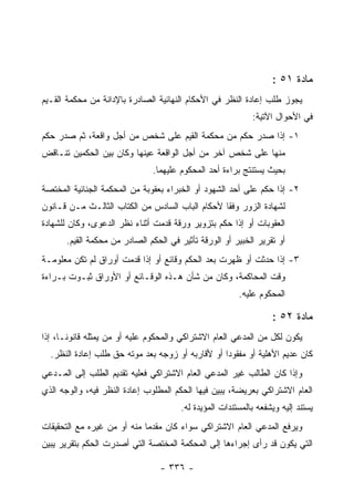 ‫ﻤﺎﺩﺓ ١٥ :‬
‫ﻴﺠﻭﺯ ﻁﻠﺏ ﺇﻋﺎﺩﺓ ﺍﻟﻨﻅﺭ ﻓﻲ ﺍﻷﺤﻜﺎﻡ ﺍﻟﻨﻬﺎﺌﻴﺔ ﺍﻟﺼﺎﺩﺭﺓ ﺒﺎﻹﺩﺍﻨﺔ ﻤﻥ ﻤﺤﻜﻤﺔ ﺍﻟﻘـﻴﻡ‬
                                                           ‫ﻓﻲ ﺍﻷﺤﻭﺍل ﺍﻵﺘﻴﺔ:‬
‫١- ﺇﺫﺍ ﺼﺩﺭ ﺤﻜﻡ ﻤﻥ ﻤﺤﻜﻤﺔ ﺍﻟﻘﻴﻡ ﻋﻠﻰ ﺸﺨﺹ ﻤﻥ ﺃﺠل ﻭﺍﻗﻌﺔ، ﺜﻡ ﺼﺩﺭ ﺤﻜﻡ‬
‫ﻤﻨﻬﺎ ﻋﻠﻰ ﺸﺨﺹ ﺁﺨﺭ ﻤﻥ ﺃﺠل ﺍﻟﻭﺍﻗﻌﺔ ﻋﻴﻨﻬﺎ ﻭﻜﺎﻥ ﺒﻴﻥ ﺍﻟﺤﻜﻤﻴﻥ ﺘﻨـﺎﻗﺽ‬
                              ‫ﺒﺤﻴﺙ ﻴﺴﺘﻨﺘﺞ ﺒﺭﺍﺀﺓ ﺃﺤﺩ ﺍﻟﻤﺤﻜﻭﻡ ﻋﻠﻴﻬﻤﺎ.‬
‫٢- ﺇﺫﺍ ﺤﻜﻡ ﻋﻠﻰ ﺃﺤﺩ ﺍﻟﺸﻬﻭﺩ ﺃﻭ ﺍﻟﺨﺒﺭﺍﺀ ﺒﻌﻘﻭﺒﺔ ﻤﻥ ﺍﻟﻤﺤﻜﻤﺔ ﺍﻟﺠﻨﺎﺌﻴﺔ ﺍﻟﻤﺨﺘﺼﺔ‬
‫ﻟﺸﻬﺎﺩﺓ ﺍﻟﺯﻭﺭ ﻭﻓ ﹰﺎ ﻷﺤﻜﺎﻡ ﺍﻟﺒﺎﺏ ﺍﻟﺴﺎﺩﺱ ﻤﻥ ﺍﻟﻜﺘﺎﺏ ﺍﻟﺜﺎﻟـﺙ ﻤـﻥ ﻗـﺎﻨﻭﻥ‬
                                                 ‫ﻘ‬
‫ﺍﻟﻌﻘﻭﺒﺎﺕ ﺃﻭ ﺇﺫﺍ ﺤﻜﻡ ﺒﺘﺯﻭﻴﺭ ﻭﺭﻗﺔ ﻗﺩﻤﺕ ﺃﺜﻨﺎﺀ ﻨﻅﺭ ﺍﻟﺩﻋﻭﻯ، ﻭﻜﺎﻥ ﻟﻠﺸﻬﺎﺩﺓ‬
      ‫ﺃﻭ ﺘﻘﺭﻴﺭ ﺍﻟﺨﺒﻴﺭ ﺃﻭ ﺍﻟﻭﺭﻗﺔ ﺘﺄﺜﻴﺭ ﻓﻲ ﺍﻟﺤﻜﻡ ﺍﻟﺼﺎﺩﺭ ﻤﻥ ﻤﺤﻜﻤﺔ ﺍﻟﻘﻴﻡ.‬
‫٣- ﺇﺫﺍ ﺤﺩﺜﺕ ﺃﻭ ﻅﻬﺭﺕ ﺒﻌﺩ ﺍﻟﺤﻜﻡ ﻭﻗﺎﺌﻊ ﺃﻭ ﺇﺫﺍ ﻗﺩﻤﺕ ﺃﻭﺭﺍﻕ ﻟﻡ ﺘﻜﻥ ﻤﻌﻠﻭﻤـﺔ‬
‫ﻭﻗﺕ ﺍﻟﻤﺤﺎﻜﻤﺔ، ﻭﻜﺎﻥ ﻤﻥ ﺸﺄﻥ ﻫـﺫﻩ ﺍﻟﻭﻗـﺎﺌﻊ ﺃﻭ ﺍﻷﻭﺭﺍﻕ ﺜﺒـﻭﺕ ﺒـﺭﺍﺀﺓ‬
                                                       ‫ﺍﻟﻤﺤﻜﻭﻡ ﻋﻠﻴﻪ.‬

                                                                 ‫ﻤﺎﺩﺓ ٢٥ :‬
‫ﻴﻜﻭﻥ ﻟﻜل ﻤﻥ ﺍﻟﻤﺩﻋﻲ ﺍﻟﻌﺎﻡ ﺍﻻﺸﺘﺭﺍﻜﻲ ﻭﺍﻟﻤﺤﻜﻭﻡ ﻋﻠﻴﻪ ﺃﻭ ﻤﻥ ﻴﻤﺜﻠﻪ ﻗﺎﻨﻭﻨـﺎ، ﺇﺫﺍ‬
  ‫ﻜﺎﻥ ﻋﺩﻴﻡ ﺍﻷﻫﻠﻴﺔ ﺃﻭ ﻤﻔﻘﻭ ‪‬ﺍ ﺃﻭ ﻷﻗﺎﺭﺒﻪ ﺃﻭ ﺯﻭﺠﻪ ﺒﻌﺩ ﻤﻭﺘﻪ ﺤﻕ ﻁﻠﺏ ﺇﻋﺎﺩﺓ ﺍﻟﻨﻅﺭ.‬
                                                  ‫ﺩ‬
‫ﻭﺇﺫﺍ ﻜﺎﻥ ﺍﻟﻁﺎﻟﺏ ﻏﻴﺭ ﺍﻟﻤﺩﻋﻲ ﺍﻟﻌﺎﻡ ﺍﻻﺸﺘﺭﺍﻜﻲ ﻓﻌﻠﻴﻪ ﺘﻘﺩﻴﻡ ﺍﻟﻁﻠﺏ ﺇﻟﻰ ﺍﻟﻤـﺩﻋﻲ‬
‫ﺍﻟﻌﺎﻡ ﺍﻻﺸﺘﺭﺍﻜﻲ ﺒﻌﺭﻴﻀﺔ، ﻴﺒﻴﻥ ﻓﻴﻬﺎ ﺍﻟﺤﻜﻡ ﺍﻟﻤﻁﻠﻭﺏ ﺇﻋﺎﺩﺓ ﺍﻟﻨﻅﺭ ﻓﻴﻪ، ﻭﺍﻟﻭﺠﻪ ﺍﻟﺫﻱ‬
                                      ‫ﻴﺴﺘﻨﺩ ﺇﻟﻴﻪ ﻭﻴﺸﻔﻌﻪ ﺒﺎﻟﻤﺴﺘﻨﺩﺍﺕ ﺍﻟﻤﺅﻴﺩﺓ ﻟﻪ.‬
‫ﻭﻴﺭﻓﻊ ﺍﻟﻤﺩﻋﻲ ﺍﻟﻌﺎﻡ ﺍﻻﺸﺘﺭﺍﻜﻲ ﺴﻭﺍﺀ ﻜﺎﻥ ﻤﻘﺩﻤﺎ ﻤﻨﻪ ﺃﻭ ﻤﻥ ﻏﻴﺭﻩ ﻤﻊ ﺍﻟﺘﺤﻘﻴﻘﺎﺕ‬
‫ﺍﻟﺘﻲ ﻴﻜﻭﻥ ﻗﺩ ﺭﺃﻯ ﺇﺠﺭﺍﺀﻫﺎ ﺇﻟﻰ ﺍﻟﻤﺤﻜﻤﺔ ﺍﻟﻤﺨﺘﺼﺔ ﺍﻟﺘﻲ ﺃﺼﺩﺭﺕ ﺍﻟﺤﻜﻡ ﺒﺘﻘﺭﻴﺭ ﻴﺒﻴﻥ‬

                                 ‫- ٦٣٣ -‬
 