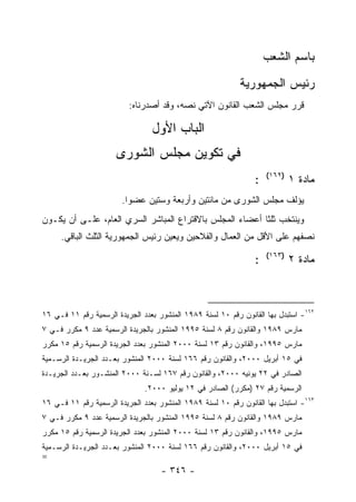 ‫ﺒﺎﺴﻡ ﺍﻟﺸﻌﺏ‬
                                                            ‫ﺭﺌﻴﺱ ﺍﻟﺠﻤﻬﻭﺭﻴﺔ‬
                          ‫ﻗﺭﺭ ﻤﺠﻠﺱ ﺍﻟﺸﻌﺏ ﺍﻟﻘﺎﻨﻭﻥ ﺍﻵﺘﻲ ﻨﺼﻪ، ﻭﻗﺩ ﺃﺼﺩﺭﻨﺎﻩ:‬

                                 ‫ﺍﻟﺒﺎﺏ ﺍﻷﻭل‬
                      ‫ﻓﻲ ﺘﻜﻭﻴﻥ ﻤﺠﻠﺱ ﺍﻟﺸﻭﺭﻯ‬
                                                                    ‫)٢٦١(‬
                                                                ‫:‬           ‫ﻤﺎﺩﺓ ١‬
                        ‫ﻴﺅﻟﻑ ﻤﺠﻠﺱ ﺍﻟﺸﻭﺭﻯ ﻤﻥ ﻤﺎﺌﺘﻴﻥ ﻭﺃﺭﺒﻌﺔ ﻭﺴﺘﻴﻥ ﻋﻀﻭﺍ.‬
‫ﻭﻴﻨﺘﺨﺏ ﺜﻠﺜﺎ ﺃﻋﻀﺎﺀ ﺍﻟﻤﺠﻠﺱ ﺒﺎﻻﻗﺘﺭﺍﻉ ﺍﻟﻤﺒﺎﺸﺭ ﺍﻟﺴﺭﻱ ﺍﻟﻌﺎﻡ، ﻋﻠـﻰ ﺃﻥ ﻴﻜـﻭﻥ‬
     ‫ﻨﺼﻔﻬﻡ ﻋﻠﻰ ﺍﻷﻗل ﻤﻥ ﺍﻟﻌﻤﺎل ﻭﺍﻟﻔﻼﺤﻴﻥ ﻭﻴﻌﻴﻥ ﺭﺌﻴﺱ ﺍﻟﺠﻤﻬﻭﺭﻴﺔ ﺍﻟﺜﻠﺙ ﺍﻟﺒﺎﻗﻲ.‬
                                                                    ‫)٣٦١(‬
                                                                ‫:‬           ‫ﻤﺎﺩﺓ ٢‬



‫٢٦١- ﺍﺴﺘﺒﺩل ﺒﻬﺎ ﺍﻟﻘﺎﻨﻭﻥ ﺭﻗﻡ ٠١ ﻟﺴﻨﺔ ٩٨٩١ ﺍﻟﻤﻨﺸﻭﺭ ﺒﻌﺩﺩ ﺍﻟﺠﺭﻴﺩﺓ ﺍﻟﺭﺴﻤﻴﺔ ﺭﻗﻡ ١١ ﻓـﻲ ٦١‬
‫ﻤﺎﺭﺱ ٩٨٩١ ﻭﺍﻟﻘﺎﻨﻭﻥ ﺭﻗﻡ ٨ ﻟﺴﻨﺔ ٥٩٩١ ﺍﻟﻤﻨﺸﻭﺭ ﺒﺎﻟﺠﺭﻴﺩﺓ ﺍﻟﺭﺴﻤﻴﺔ ﻋﺩﺩ ٩ ﻤﻜﺭﺭ ﻓـﻲ ٧‬
‫ﻤﺎﺭﺱ ٥٩٩١، ﻭﺍﻟﻘﺎﻨﻭﻥ ﺭﻗﻡ ٣١ ﻟﺴﻨﺔ ٠٠٠٢ ﺍﻟﻤﻨﺸﻭﺭ ﺒﻌﺩﺩ ﺍﻟﺠﺭﻴﺩﺓ ﺍﻟﺭﺴﻤﻴﺔ ﺭﻗﻡ ٥١ ﻤﻜﺭﺭ‬
‫ﻓﻲ ٥١ ﺃﺒﺭﻴل ٠٠٠٢، ﻭﺍﻟﻘﺎﻨﻭﻥ ﺭﻗﻡ ٦٦١ ﻟﺴﻨﺔ ٠٠٠٢ ﺍﻟﻤﻨﺸﻭﺭ ﺒﻌـﺩﺩ ﺍﻟﺠﺭﻴـﺩﺓ ﺍﻟﺭﺴـﻤﻴﺔ‬
‫ﺍﻟﺼﺎﺩﺭ ﻓﻲ ٢٢ ﻴﻭﻨﻴﻪ ٠٠٠٢، ﻭﺍﻟﻘﺎﻨﻭﻥ ﺭﻗﻡ ٧٦١ ﻟﺴـﻨﺔ ٠٠٠٢ ﺍﻟﻤﻨﺸـﻭﺭ ﺒﻌـﺩﺩ ﺍﻟﺠﺭﻴـﺩﺓ‬
                               ‫ﺍﻟﺭﺴﻤﻴﺔ ﺭﻗﻡ ٧٢ )ﻤﻜﺭﺭ( ﺍﻟﺼﺎﺩﺭ ﻓﻲ ٢١ ﻴﻭﻟﻴﻭ ٠٠٠٢.‬
‫٣٦١- ﺍﺴﺘﺒﺩل ﺒﻬﺎ ﺍﻟﻘﺎﻨﻭﻥ ﺭﻗﻡ ٠١ ﻟﺴﻨﺔ ٩٨٩١ ﺍﻟﻤﻨﺸﻭﺭ ﺒﻌﺩﺩ ﺍﻟﺠﺭﻴﺩﺓ ﺍﻟﺭﺴﻤﻴﺔ ﺭﻗﻡ ١١ ﻓـﻲ ٦١‬
‫ﻤﺎﺭﺱ ٩٨٩١ ﻭﺍﻟﻘﺎﻨﻭﻥ ﺭﻗﻡ ٨ ﻟﺴﻨﺔ ٥٩٩١ ﺍﻟﻤﻨﺸﻭﺭ ﺒﺎﻟﺠﺭﻴﺩﺓ ﺍﻟﺭﺴﻤﻴﺔ ﻋﺩﺩ ٩ ﻤﻜﺭﺭ ﻓـﻲ ٧‬
‫ﻤﺎﺭﺱ ٥٩٩١، ﻭﺍﻟﻘﺎﻨﻭﻥ ﺭﻗﻡ ٣١ ﻟﺴﻨﺔ ٠٠٠٢ ﺍﻟﻤﻨﺸﻭﺭ ﺒﻌﺩﺩ ﺍﻟﺠﺭﻴﺩﺓ ﺍﻟﺭﺴﻤﻴﺔ ﺭﻗﻡ ٥١ ﻤﻜﺭﺭ‬
‫ﻓﻲ ٥١ ﺃﺒﺭﻴل ٠٠٠٢، ﻭﺍﻟﻘﺎﻨﻭﻥ ﺭﻗﻡ ٦٦١ ﻟﺴﻨﺔ ٠٠٠٢ ﺍﻟﻤﻨﺸﻭﺭ ﺒﻌـﺩﺩ ﺍﻟﺠﺭﻴـﺩﺓ ﺍﻟﺭﺴـﻤﻴﺔ‬
‫=‬
                                    ‫- ٦٤٣ -‬
 