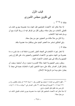 ‫ﺍﻟﺒﺎﺏ ﺍﻷﻭل‬
                       ‫ﻓﻲ ﺘﻜﻭﻴﻥ ﻤﺠﻠﺱ ﺍﻟﺸﻭﺭﻯ‬
                                                                        ‫)٤٦١(‬
                                                                    ‫:‬           ‫ﻤﺎﺩﺓ ٤‬
‫ﺇﺫﺍ ﺨﻼ ﻤﻜﺎﻥ ﺃﺤﺩ ﺍﻷﻋﻀﺎﺀ ﺍﻟﻤﻨﺘﺨﺒﻴﻥ ﻗﺒل ﺍﻨﺘﻬﺎﺀ ﻤﺩﺓ ﻋﻀﻭﻴﺘﻪ ﻴﺠﺭﻱ ﺍﻨﺘﺨـﺎﺏ‬
‫ﺘﻜﻤﻴﻠﻲ ﻻﻨﺘﺨﺎﺏ ﻤﻥ ﻴﺤل ﻤﺤﻠﻪ، ﻭﻴﻜﻭﻥ ﻟﻜل ﻤﻥ ﺘﺘﻭﺍﻓﺭ ﻓﻴﻪ ﺸـﺭﻭﻁ ﺍﻟﺘﺭﺸـﻴﺢ ﺃﻥ‬
                                                           ‫ﻴﺭﺴل ﻨﻔﺴﻪ ﻟﻬﺫﺍ ﺍﻻﻨﺘﺨﺎﺏ.‬
                        ‫ﻭﺇﺫﺍ ﻜﺎﻥ ﻤﻥ ﺨﻼ ﻤﻜﺎﻨﻪ ﻤﻥ ﺍﻟﻤﻌﻴﻨﻴﻥ ﻋﻴﻥ ﻤﻥ ﻴﺤل ﻤﺤﻠﻪ.‬
         ‫ﻭﻓﻲ ﺍﻟﺤﺎﻟﺘﻴﻥ ﺘﺴﺘﻤﺭ ﻤﺩﺓ ﺍﻟﻌﻀﻭ ﺍﻟﺠﺩﻴﺩ ﺤﺘﻰ ﻴﺴﺘﻜﻤل ﻤﺩﺓ ﻋﻀﻭﻴﺔ ﺴﻠﻔﻪ.‬

                                                                             ‫ﻤﺎﺩﺓ ٥ :‬
‫ﺇﺫﺍ ﺘﻌﺫﺭ ﺇﺠﺭﺍﺀ ﺍﻻﻨﺘﺨﺎﺏ ﻓﻲ ﺍﻟﻤﻴﻌﺎﺩ ﺍﻟﻤﻘﺭﺭ ﻟﻀﺭﻭﺭﺓ ﻤﻠﺤﺔ ﺘﻤـﺩ ﺒﻘـﺎﻨﻭﻥ ﻤـﺩﺓ‬
             ‫‪‬‬
‫ﻋﻀﻭﻴﺔ ﻤﻥ ﺍﻨﺘﻬﺕ ﻤﺩﺘﻬﻡ ﻤﻥ ﺍﻷﻋﻀﺎﺀ ﺍﻟﻤﻨﺘﺨﺒﻴﻥ ﻭﺍﻟﻤﻌﻴﻨﻴﻥ ﺒﻨﺎﺀ ﻋﻠﻰ ﺍﻗﺘﺭﺍﺡ ﺭﺌﻴﺱ‬
                                  ‫ﺍﻟﺠﻤﻬﻭﺭﻴﺔ ﻭﺫﻟﻙ ﺇﻟﻰ ﺤﻴﻥ ﺍﻨﺘﺨﺎﺏ ﺍﻷﻋﻀﺎﺀ ﺍﻟﺠﺩﺩ.‬
‫ﻭﻴﻌﻠﻥ ﺭﺌﻴﺱ ﺍﻟﺠﻤﻬﻭﺭﻴﺔ ﺍﻨﺘﻬﺎﺀ ﺤﺎﻟﺔ ﺍﻟﻀﺭﻭﺭﺓ ﺒﻤﺠﺭﺩ ﺯﻭﺍل ﺃﺴﺒﺎﺒﻬﺎ، ﻭﻴﺠﺏ ﺃﻥ‬
‫ﻴﺸﺘﻤل ﺍﻟﻘﺭﺍﺭ ﺍﻟﺼﺎﺩﺭ ﺒﺫﻟﻙ ﻋﻠﻰ ﺩﻋﻭﺓ ﺍﻟﻨﺎﺨﺒﻴﻥ ﻹﺠﺭﺍﺀ ﺍﻨﺘﺨﺎﺒﺎﺕ ﺠﺩﻴﺩﺓ ﻓﻲ ﻤﻴﻌﺎﺩ ﻻ‬
                                           ‫ﻴﺠﺎﻭﺯ ﺴﺘﻴﻥ ﻴﻭﻤﺎ ﻤﻥ ﺘﺎﺭﻴﺦ ﻫﺫﺍ ﺍﻹﻋﻼﻥ.‬




‫٤٦١- ﺍﻟﻔﻘﺭﺓ ﺍﻷﻭﻟﻰ ﻤﻥ ﺍﻟﻤﺎﺩﺓ ٤ ﺍﺴﺘﺒﺩل ﺒﻬﺎ ﺍﻟﻘﺎﻨﻭﻥ ﺭﻗﻡ ٠١ ﻟﺴﻨﺔ ٩٨٩١ ﺜﻡ ﻋﺩﻟﺕ ﺒﺎﻟﻘﺎﻨﻭﻥ ﺭﻗـﻡ‬
‫٦٧١ ﻟﺴﻨﺔ ٥٠٠٢ ﺍﻟﺠﺭﻴﺩﺓ ﺍﻟﺭﺴﻤﻴﺔ ﺍﻟﻌﺩﺩ ٦٢ ﻤﻜﺭﺭ ﺍﻟﺼﺎﺩﺭ ﻓﻲ ٢ ﻴﻭﻟﻴﻪ ﺴـﻨﺔ ٥٠٠٢ ﻭﻗـﺩ‬
                                               ‫ﻜﺎﻥ ﻨﺹ ﻫﺫﻩ ﺍﻟﻔﻘﺭﺓ ﻗﺒل ﺍﻟﺘﻌﺩﻴل ﻤﺎ ﻴﻠﻲ:‬
‫"ﺇﺫﺍ ﺨﻼ ﻤﻜﺎﻥ ﺃﺤﺩ ﺍﻷﻋﻀﺎﺀ ﺍﻟﻤﻨﺘﺨﺒﻴﻥ ﻗﺒل ﺍﻨﺘﻬﺎﺀ ﻤﺩﺓ ﻋﻀﻭﻴﺘﻪ ﻴﺠﺭﻱ ﺍﻨﺘﺨﺎﺏ ﺘﻜﻤﻴﻠﻲ ﻻﻨﺘﺨـﺎﺏ‬
                                                                     ‫ﻤﻥ ﻴﺤل ﻤﺤﻠﻪ".‬

                                      ‫- ٨٤٣ -‬
 