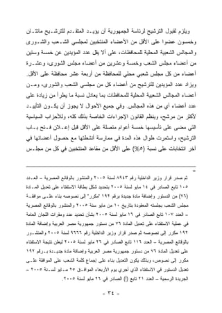 ‫ﻭﻴﻠﺯﻡ ﻟﻘﺒﻭل ﺍﻟﺘﺭﺸﻴﺢ ﻟﺭﺌﺎﺴﺔ ﺍﻟﺠﻤﻬﻭﺭﻴﺔ ﺃﻥ ﻴﺅﻴـﺩ ﺍﻟﻤﺘﻘـﺩﻡ ﻟﻠﺘﺭﺸـﻴﺢ ﻤﺎﺌﺘـﺎﻥ‬
‫ﻭﺨﻤﺴﻭﻥ ﻋﻀﻭﺍ ﻋﻠﻰ ﺍﻷﻗل ﻤﻥ ﺍﻷﻋﻀﺎﺀ ﺍﻟﻤﻨﺘﺨﺒﻴﻥ ﻟﻤﺠﻠﺴﻲ ﺍﻟﺸـﻌﺏ ﻭﺍﻟﺸـﻭﺭﻯ‬
‫ﻭﺍﻟﻤﺠﺎﻟﺱ ﺍﻟﺸﻌﺒﻴﺔ ﺍﻟﻤﺤﻠﻴﺔ ﻟﻠﻤﺤﺎﻓﻅﺎﺕ، ﻋﻠﻰ ﺃﻻ ﻴﻘل ﻋﺩﺩ ﺍﻟﻤﺅﻴﺩﻴﻥ ﻋﻥ ﺨﻤﺴﺔ ﻭﺴﺘﻴﻥ‬
‫ﻤﻥ ﺃﻋﻀﺎﺀ ﻤﺠﻠﺱ ﺍﻟﺸﻌﺏ ﻭﺨﻤﺴﺔ ﻭﻋﺸﺭﻴﻥ ﻤﻥ ﺃﻋﻀﺎﺀ ﻤﺠﻠﺱ ﺍﻟﺸﻭﺭﻯ، ﻭﻋﺸـﺭﺓ‬
‫ﺃﻋﻀﺎﺀ ﻤﻥ ﻜل ﻤﺠﻠﺱ ﺸﻌﺒﻲ ﻤﺤﻠﻲ ﻟﻠﻤﺤﺎﻓﻅﺔ ﻤﻥ ﺃﺭﺒﻌﺔ ﻋﺸﺭ ﻤﺤﺎﻓﻅﺔ ﻋﻠﻰ ﺍﻷﻗل.‬
‫ﻭﻴﺯﺍﺩ ﻋﺩﺩ ﺍﻟﻤﺅﻴﺩﻴﻥ ﻟﻠﺘﺭﺸﻴﺢ ﻤﻥ ﺃﻋﻀﺎﺀ ﻜل ﻤﻥ ﻤﺠﻠﺴﻲ ﺍﻟﺸﻌﺏ ﻭﺍﻟﺸﻭﺭﻯ، ﻭﻤـﻥ‬
‫ﺃﻋﻀﺎﺀ ﺍﻟﻤﺠﺎﻟﺱ ﺍﻟﺸﻌﺒﻴﺔ ﺍﻟﻤﺤﻠﻴﺔ ﻟﻠﻤﺤﺎﻓﻅﺎﺕ ﺒﻤﺎ ﻴﻌﺎﺩل ﻨﺴﺒﺔ ﻤﺎ ﻴﻁﺭﺃ ﻤﻥ ﺯﻴﺎﺩﺓ ﻋﻠﻰ‬
‫ﻋﺩﺩ ﺃﻋﻀﺎﺀ ﺃﻱ ﻤﻥ ﻫﺫﻩ ﺍﻟﻤﺠﺎﻟﺱ. ﻭﻓﻲ ﺠﻤﻴﻊ ﺍﻷﺤﻭﺍل ﻻ ﻴﺠﻭﺯ ﺃﻥ ﻴﻜـﻭﻥ ﺍﻟﺘﺄﻴﻴـﺩ‬
‫ﻷﻜﺜﺭ ﻤﻥ ﻤﺭﺸﺢ، ﻭﻴﻨﻅﻡ ﺍﻟﻘﺎﻨﻭﻥ ﺍﻹﺠﺭﺍﺀﺍﺕ ﺍﻟﺨﺎﺼﺔ ﺒﺫﻟﻙ ﻜﻠﻪ، ﻭﻟﻸﺤﺯﺍﺏ ﺍﻟﺴﻴﺎﺴﻴﺔ‬
‫ﺍﻟﺘﻲ ﻤﻀﻰ ﻋﻠﻰ ﺘﺄﺴﻴﺴﻬﺎ ﺨﻤﺴﺔ ﺃﻋﻭﺍﻡ ﻤﺘﺼﻠﺔ ﻋﻠﻰ ﺍﻷﻗل ﻗﺒل ﺇﻋـﻼﻥ ﻓـﺘﺢ ﺒـﺎﺏ‬
‫ﺍﻟﺘﺭﺸﻴﺢ، ﻭﺍﺴﺘﻤﺭﺕ ﻁﻭﺍل ﻫﺫﻩ ﺍﻟﻤﺩﺓ ﻓﻲ ﻤﻤﺎﺭﺴﺔ ﺃﻨﺸﻁﺘﻬﺎ ﻤﻊ ﺤﺼﻭل ﺃﻋﻀﺎﺌﻬﺎ ﻓﻲ‬
‫ﺁﺨﺭ ﺍﻨﺘﺨﺎﺒﺎﺕ ﻋﻠﻰ ﻨﺴﺒﺔ )٥%( ﻋﻠﻰ ﺍﻷﻗل ﻤﻥ ﻤﻘﺎﻋﺩ ﺍﻟﻤﻨﺘﺨﺒﻴﻥ ﻓﻲ ﻜل ﻤﻥ ﻤﺠﻠـﺱ‬


                                                                                     ‫=‬
‫ﺜﻡ ﺼﺩﺭ ﻗﺭﺍﺭ ﻭﺯﻴﺭ ﺍﻟﺩﺍﺨﻠﻴﺔ ﺭﻗﻡ ٣٤٩٨ ﻟﺴﻨﺔ ٥٠٠٢ ﻭﺍﻟﻤﻨﺸﻭﺭ ﺒﺎﻟﻭﻗﺎﺌﻊ ﺍﻟﻤﺼﺭﻴﺔ – ﺍﻟﻌـﺩﺩ‬
‫٥٠١ ﺘﺎﺒﻊ ﺍﻟﺼﺎﺩﺭ ﻓﻲ ٤١ ﻤﺎﻴﻭ ﻟﺴﻨﺔ ٥٠٠٢ ﺒﺘﺤﺩﻴﺩ ﺸﻜل ﺒﻁﺎﻗﺔ ﺍﻻﺴﺘﻔﺘﺎﺀ ﻋﻠﻰ ﺘﻌﺩﻴل ﺍﻟﻤـﺎﺩﺓ‬
‫)٦٧( ﻤﻥ ﺍﻟﺩﺴﺘﻭﺭ ﻭﺇﻀﺎﻓﺔ ﻤﺎﺩﺓ ﺠﺩﻴﺩﺓ ﺒﺭﻗﻡ ٢٩١ "ﻤﻜﺭﺭ" ﺇﻟﻰ ﻨﺼﻭﺼﻪ ﺒﻨﺎﺀ ﻋﻠـﻰ ﻤﻭﺍﻓﻘـﺔ‬
‫ﻤﺠﻠﺱ ﺍﻟﺸﻌﺏ ﺒﺠﻠﺴﺘﻪ ﺍﻟﻤﻌﻘﻭﺩﺓ ﺒﺘﺎﺭﻴﺦ ٠١ ﻤﻥ ﻤﺎﻴﻭ ﺴﻨﺔ ٥٠٠٢ ﻭﺍﻟﻤﻨﺸﻭﺭ ﺒﺎﻟﻭﻗﺎﺌﻊ ﺍﻟﻤﺼﺭﻴﺔ‬
‫– ﺍﻟﻌﺩﺩ ٧٠١ ﺘﺎﺒﻊ ﺍﻟﺼﺎﺩﺭ ﻓﻲ ٦١ ﻤﺎﻴﻭ ﻟﺴﻨﺔ ٥٠٠٢ ﺒﺸﺄﻥ ﺘﺤﺩﻴﺩ ﻋﺩﺩ ﻭﻤﻘﺭﺍﺕ ﺍﻟﻠﺠﺎﻥ ﺍﻟﻌﺎﻤﺔ‬
‫ﻓﻲ ﻋﻤﻠﻴﺔ ﺍﻻﺴﺘﻔﺘﺎﺀ ﻋﻠﻰ ﺘﻌﺩﻴل ﺍﻟﻤﺎﺩﺓ ٦٧ ﻤﻥ ﺩﺴﺘﻭﺭ ﺠﻤﻬﻭﺭﻴﺔ ﻤﺼﺭ ﺍﻟﻌﺭﺒﻴﺔ ﻭﺇﻀﺎﻓﺔ ﺍﻟﻤﺎﺩﺓ‬
‫٢٩١ ﻤﻜﺭﺭ ﺇﻟﻰ ﻨﺼﻭﺼﻪ ﺜﻡ ﺼﺩﺭ ﻗﺭﺍﺭ ﻭﺯﻴﺭ ﺍﻟﺩﺍﺨﻠﻴﺔ ﺭﻗﻡ ٦٦٦٩ ﻟﺴﻨﺔ ٥٠٠٢ ﻭﺍﻟﻤﻨﺸـﻭﺭ‬
‫ﺒﺎﻟﻭﻗﺎﺌﻊ ﺍﻟﻤﺼﺭﻴﺔ – ﺍﻟﻌﺩﺩ ٦١١ ﺘﺎﺒﻊ ﺍﻟﺼﺎﺩﺭ ﻓﻲ ٦٢ ﻤﺎﻴﻭ ﻟﺴﻨﺔ ٥٠٠٢ ﻟﻴﻌﻠﻥ ﻨﺘﻴﺠﺔ ﺍﻻﺴﺘﻔﺘﺎﺀ‬
‫ﻋﻠﻰ ﺘﻌﺩﻴل ﺍﻟﻤﺎﺩﺓ ٦٧ ﻤﻥ ﺩﺴﺘﻭﺭ ﺠﻤﻬﻭﺭﻴﺔ ﻤﺼﺭ ﺍﻟﻌﺭﺒﻴﺔ ﻭﺇﻀﺎﻓﺔ ﻤﺎﺩﺓ ﺠﺩﻴـﺩﺓ ﺒـﺭﻗﻡ ٢٩١‬
‫ﻤﻜﺭﺭ ﺇﻟﻰ ﻨﺼﻭﺹ، ﻭﺒﺫﻟﻙ ﻴﻜﻭﻥ ﺍﻟﺘﻌﺩﻴل ﺒﻨﺎﺀ ﻋﻠﻰ ﺇﺠﻤﺎﻉ ﻜﻠﻤﺔ ﺍﻟﺸﻌﺏ ﻋﻠﻰ ﺍﻟﻤﻭﺍﻓﻘﺔ ﻋﻠـﻰ‬
‫ﺘﻌﺩﻴل ﺍﻟﺩﺴﺘﻭﺭ ﻓﻲ ﺍﻻﺴﺘﻔﺘﺎﺀ ﺍﻟﺫﻱ ﺃﺠﺭﻱ ﻴﻭﻡ ﺍﻷﺭﺒﻌﺎﺀ ﺍﻟﻤﻭﺍﻓـﻕ ٥٢ ﻤـﺎﻴﻭ ﻟﺴـﻨﺔ ٥٠٠٢ –‬
                  ‫ﺍﻟﺠﺭﻴﺩﺓ ﺍﻟﺭﺴﻤﻴﺔ – ﺍﻟﻌﺩﺩ ١٢ ﺘﺎﺒﻊ )ﺃ( ﺍﻟﺼﺎﺩﺭ ﻓﻲ ٦٢ ﻤﺎﻴﻭ ﻟﺴﻨﺔ ٥٠٠٢.‬

                                      ‫- ٤٣ -‬
 