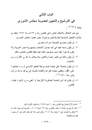 ‫ﺍﻟﺒﺎﺏ ﺍﻟﺜﺎﻨﻲ‬
        ‫ﻓﻲ ﺍﻟﺘﺭﺸﻴﺢ ﻭﺍﻟﺘﻌﻴﻴﻥ ﻟﻌﻀﻭﻴﺔ ﻤﺠﻠﺱ ﺍﻟﺸﻭﺭﻯ‬
                                                                            ‫)٥٦١(‬
                                                                       ‫:‬              ‫ﻤﺎﺩﺓ ٦‬
‫ﻤﻊ ﻋﺩﻡ ﺍﻹﺨﻼل ﺒﺎﻷﺤﻜﺎﻡ ﺍﻟﻤﻘﺭﺭﺓ ﻓﻲ ﺍﻟﻘﺎﻨﻭﻥ ﺭﻗـﻡ ٣٧ ﻟﺴـﻨﺔ ٦٥٩١ ﺒﺘﻨﻅـﻴﻡ‬
      ‫ﻤﺒﺎﺸﺭﺓ ﺍﻟﺤﻘﻭﻕ ﺍﻟﺴﻴﺎﺴﻴﺔ ﻴﺸﺘﺭﻁ ﻓﻴﻤﻥ ﻴﺭﺸﺢ ﺃﻭ ﻴﻌﻴﻥ ﻋﻀﻭﺍ ﺒﻤﺠﻠﺱ ﺍﻟﺸﻭﺭﻯ:‬
                                ‫١- ﺃﻥ ﻴﻜﻭﻥ ﻤﺼﺭﻱ ﺍﻟﺠﻨﺴﻴﺔ، ﻤﻥ ﺃﺏ ﻤﺼﺭﻱ.‬
‫٢- ﺃﻥ ﻴﻜﻭﻥ ﺍﺴﻤﻪ ﻤﻘﻴ ‪‬ﺍ ﻓﻲ ﺃﺤﺩ ﺠﺩﺍﻭل ﺍﻻﻨﺘﺨﺎﺏ ﺒﺠﻤﻬﻭﺭﻴﺔ ﻤﺼﺭ ﺍﻟﻌﺭﺒﻴﺔ ﻭﺃﻻ‬
                                               ‫ﺩ‬
   ‫ﻴﻜﻭﻥ ﻗﺩ ﻁﺭﺃ ﻋﻠﻴﻪ ﺴﺒﺏ ﻴﺴﺘﻭﺠﺏ ﺇﻟﻐﺎﺀ ﻗﻴﺩﻩ ﻁﺒ ﹰﺎ ﻟﻠﻘﺎﻨﻭﻥ ﺍﻟﺨﺎﺹ ﺒﺫﻟﻙ.‬
                        ‫ﻘ‬
‫٣- ﺃﻥ ﻴﻜﻭﻥ ﺒﺎﻟﻐﺎ ﻤﻥ ﺍﻟﻌﻤﺭ ﺨﻤﺴﺎ ﻭﺜﻼﺜﻴﻥ ﺴﻨﺔ ﻤﻴﻼﺩﻴـﺔ ﻋﻠـﻰ ﺍﻷﻗـل ﻴـﻭﻡ‬
                                    ‫‪‬‬
                                                                       ‫ﺍﻻﻨﺘﺨﺎﺏ.‬
‫٤- ﺃﻥ ﻴﻜﻭﻥ ﺤﺎﺼﻼ ﻋﻠﻰ ﺸﻬﺎﺩﺓ ﺇﺘﻤﺎﻡ ﻤﺭﺤﻠﺔ ﺍﻟﺘﻌﻠﻴﻡ ﺍﻷﺴﺎﺴﻲ ﺃﻭ ﻤـﺎ ﻴﻌﺎﺩﻟﻬـﺎ‬
‫ﻋﻠﻰ ﺍﻷﻗل، ﻭﻴﻜﺘﻔﻰ ﺒﺈﺠﺎﺩﺓ ﺍﻟﻘﺭﺍﺀﺓ ﻭﺍﻟﻜﺘﺎﺒﺔ ﺒﺎﻟﻨﺴﺒﺔ ﺇﻟﻰ ﻤﻭﺍﻟﻴﺩ ﻤﺎ ﻗﺒـل ﺃﻭل‬
                                                         ‫)٦٦١(‬
                                                     ‫.‬           ‫ﻴﻨﺎﻴﺭ ﺴﻨﺔ ٠٧٩١‬
‫٥- ﺃﻥ ﻴﻜﻭﻥ ﻗﺩ ﺃﺩﻯ ﺍﻟﺨﺩﻤﺔ ﺍﻟﻌﺴﻜﺭﻴﺔ ﺍﻹﻟﺯﺍﻤﻴﺔ ﺃﻭ ﺃﻋﻔﻲ ﻤـﻥ ﺃﺩﺍﺌﻬـﺎ ﻁﺒ ﹰـﺎ‬
  ‫ﻘ‬
                                                                           ‫ﻟﻠﻘﺎﻨﻭﻥ.‬




               ‫٥٦١- ﺍﻟﻤﺎﺩﺓ )٦( ﺍﺴﺘﺒﺩل ﺒﻬﺎ ﺍﻟﻘﺎﻨﻭﻥ ﺭﻗﻡ ٠١ ﻟﺴﻨﺔ ٩٨٩١، ﻭﺍﻟﺴﺎﺒﻕ ﺍﻹﺸﺎﺭﺓ ﺇﻟﻴﻪ.‬
‫٦٦١- ﺍﻟﺒﻨﺩ ﺍﻟﺭﺍﺒﻊ ﻤﻥ ﺍﻟﻤﺎﺩﺓ ٦ ﻤﻌﺩل ﺒﺎﻟﻘﺎﻨﻭﻥ ﺭﻗﻡ ٦٧١ ﻟﺴﻨﺔ ٥٠٠٢ – ﺍﻟﺠﺭﻴﺩﺓ ﺍﻟﺭﺴﻤﻴﺔ –ﺍﻟﻌـﺩﺩ‬
‫٦٢ )ﻤﻜﺭﺭ( ﺍﻟﺼﺎﺩﺭ ﻓﻲ ٢ ﻴﻭﻟﻴﻪ ﺴﻨﺔ ٥٠٠٢. ﻭﻜﺎﻥ ﻨﺹ ﻫﺫﺍ ﺍﻟﺒﻨﺩ ﻗﺒل ﺍﻟﺘﻌـﺩﻴل "ﺃﻥ ﻴﺠﻴـﺩ‬
                                                                       ‫ﺍﻟﻘﺭﺍﺀﺓ ﻭﺍﻟﻜﺘﺎﺒﺔ".‬

                                      ‫- ٩٤٣ -‬
 