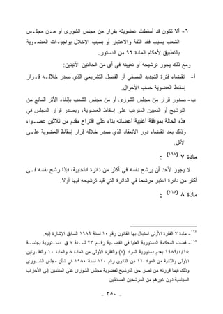 ‫٦- ﺃﻻ ﺘﻜﻭﻥ ﻗﺩ ﺃﺴﻘﻁﺕ ﻋﻀﻭﻴﺘﻪ ﺒﻘﺭﺍﺭ ﻤﻥ ﻤﺠﻠﺱ ﺍﻟﺸﻭﺭﻯ ﺃﻭ ﻤـﻥ ﻤﺠﻠـﺱ‬
‫ﺍﻟﺸﻌﺏ ﺒﺴﺒﺏ ﻓﻘﺩ ﺍﻟﺜﻘﺔ ﻭﺍﻻﻋﺘﺒﺎﺭ ﺃﻭ ﺒﺴﺒﺏ ﺍﻹﺨﻼل ﺒﻭﺍﺠﺒـﺎﺕ ﺍﻟﻌﻀـﻭﻴﺔ‬
                                    ‫ﺒﺎﻟﺘﻁﺒﻴﻕ ﻷﺤﻜﺎﻡ ﺍﻟﻤﺎﺩﺓ ٦٩ ﻤﻥ ﺍﻟﺩﺴﺘﻭﺭ.‬
                  ‫ﻭﻤﻊ ﺫﻟﻙ ﻴﺠﻭﺯ ﺘﺭﺸﻴﺤﻪ ﺃﻭ ﺘﻌﻴﻴﻨﻪ ﻓﻲ ﺃﻱ ﻤﻥ ﺍﻟﺤﺎﻟﺘﻴﻥ ﺍﻵﺘﻴﺘﻴﻥ:‬
‫ﺃ- ﺍﻨﻘﻀﺎﺀ ﻓﺘﺭﺓ ﺍﻟﺘﺠﺩﻴﺩ ﺍﻟﻨﺼﻔﻲ ﺃﻭ ﺍﻟﻔﺼل ﺍﻟﺘﺸﺭﻴﻌﻲ ﺍﻟﺫﻱ ﺼﺩﺭ ﺨﻼﻟـﻪ ﻗـﺭﺍﺭ‬
                                                ‫ﺇﺴﻘﺎﻁ ﺍﻟﻌﻀﻭﻴﺔ ﺤﺴﺏ ﺍﻷﺤﻭﺍل.‬
‫ﺏ- ﺼﺩﻭﺭ ﻗﺭﺍﺭ ﻤﻥ ﻤﺠﻠﺱ ﺍﻟﺸﻭﺭﻯ ﺃﻭ ﻤﻥ ﻤﺠﻠﺱ ﺍﻟﺸﻌﺏ ﺒﺈﻟﻐﺎﺀ ﺍﻷﺜﺭ ﺍﻟﻤﺎﻨﻊ ﻤﻥ‬
‫ﺍﻟﺘﺭﺸﻴﺢ ﺃﻭ ﺍﻟﺘﻌﻴﻴﻥ ﺍﻟﻤﺘﺭﺘﺏ ﻋﻠﻰ ﺇﺴﻘﺎﻁ ﺍﻟﻌﻀﻭﻴﺔ، ﻭﻴﺼﺩﺭ ﻗﺭﺍﺭ ﺍﻟﻤﺠﻠﺱ ﻓﻲ‬
‫ﻫﺫﻩ ﺍﻟﺤﺎﻟﺔ ﺒﻤﻭﺍﻓﻘﺔ ﺃﻏﻠﺒﻴﺔ ﺃﻋﻀﺎﺌﻪ ﺒﻨﺎﺀ ﻋﻠﻰ ﺍﻗﺘﺭﺍﺡ ﻤﻘﺩﻡ ﻤﻥ ﺜﻼﺜﻴﻥ ﻋﻀـﻭﺍ،‬
‫ﻭﺫﻟﻙ ﺒﻌﺩ ﺍﻨﻘﻀﺎﺀ ﺩﻭﺭ ﺍﻻﻨﻌﻘﺎﺩ ﺍﻟﺫﻱ ﺼﺩﺭ ﺨﻼﻟﻪ ﻗﺭﺍﺭ ﺇﺴﻘﺎﻁ ﺍﻟﻌﻀﻭﻴﺔ ﻋﻠـﻰ‬
                                                                           ‫ﺍﻷﻗل.‬
                                                                        ‫)٧٦١(‬
                                                                    ‫:‬           ‫ﻤﺎﺩﺓ ٧‬
‫ﻻ ﻴﺠﻭﺯ ﻷﺤﺩ ﺃﻥ ﻴﺭﺸﺢ ﻨﻔﺴﻪ ﻓﻲ ﺃﻜﺜﺭ ﻤﻥ ﺩﺍﺌﺭﺓ ﺍﻨﺘﺨﺎﺒﻴﺔ، ﻓﺈﺫﺍ ﺭﺸﺢ ﻨﻔﺴﻪ ﻓـﻲ‬
                ‫ﺃﻜﺜﺭ ﻤﻥ ﺩﺍﺌﺭﺓ ﺍﻋﺘﺒﺭ ﻤﺭﺸﺤﺎ ﻓﻲ ﺍﻟﺩﺍﺌﺭﺓ ﺍﻟﺘﻲ ﻗﻴﺩ ﺘﺭﺸﻴﺤﻪ ﻓﻴﻬﺎ ﺃﻭﻻ.‬
                                                                        ‫)٨٦١(‬
                                                                    ‫:‬           ‫ﻤﺎﺩﺓ ٨‬




        ‫٧٦١- ﻤﺎﺩﺓ ٧ ﺍﻟﻔﻘﺭﺓ ﺍﻷﻭﻟﻰ ﺍﺴﺘﺒﺩل ﺒﻬﺎ ﺍﻟﻘﺎﻨﻭﻥ ﺭﻗﻡ ٠١ ﻟﺴﻨﺔ ٩٨٩١ ﺍﻟﺴﺎﺒﻕ ﺍﻹﺸﺎﺭﺓ ﺇﻟﻴﻪ.‬
‫٨٦١- ﻗﻀﺕ ﺍﻟﻤﺤﻜﻤﺔ ﺍﻟﺩﺴﺘﻭﺭﻴﺔ ﺍﻟﻌﻠﻴﺎ ﻓﻲ ﺍﻟﻘﻀـﻴﺔ ﺭﻗـﻡ ٣٢ ﻟﺴـﻨﺔ ٨ ﻕ ﺩﺴـﺘﻭﺭﻴﺔ ﺒﺠﻠﺴـﺔ‬
‫٥١/٤/٩٨٩١ ﺒﻌﺩﻡ ﺩﺴﺘﻭﺭﻴﺔ ﺍﻟﻤﻭﺍﺩ )٧( ﻭﺍﻟﻔﻘﺭﺓ ﺍﻷﻭﻟﻰ ﻤﻥ ﺍﻟﻤﺎﺩﺓ ٨ ﻭﺍﻟﻤﺎﺩﺓ ٠١ ﻭﺍﻟﻔﻘـﺭﺘﻴﻥ‬
‫ﺍﻷﻭﻟﻰ ﻭﺍﻟﺜﺎﻨﻴﺔ ﻤﻥ ﺍﻟﻤﻭﺍﺩ ٢١ ﻤﻥ ﺍﻟﻘﺎﻨﻭﻥ ﺭﻗﻡ ٠٢١ ﻟﺴﻨﺔ ٠٨٩١ ﻓﻲ ﺸﺄﻥ ﻤﺠﻠﺱ ﺍﻟﺸـﻭﺭﻯ‬
‫ﻭﺫﻟﻙ ﻓﻴﻤﺎ ﻗﺭﺭﺘﻪ ﻤﻥ ﻗﺼﺭ ﺤﻕ ﺍﻟﺘﺭﺸﻴﺢ ﻟﻌﻀﻭﻴﺔ ﻤﺠﻠﺱ ﺍﻟﺸﻭﺭﻯ ﻋﻠﻰ ﺍﻟﻤﻨﺘﻤﻴﻥ ﺇﻟﻰ ﺍﻷﺤﺯﺍﺏ‬
                                          ‫ﺍﻟﺴﻴﺎﺴﻴﺔ ﺩﻭﻥ ﻏﻴﺭﻫﻡ ﻤﻥ ﺍﻟﻤﺭﺸﺤﻴﻥ ﺍﻟﻤﺴﺘﻘﻠﻴﻥ‬

                                      ‫- ٠٥٣ -‬
 