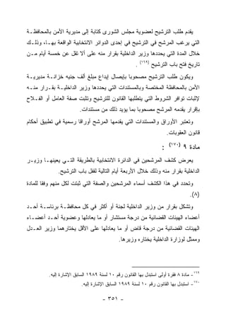 ‫ﻴﻘﺩﻡ ﻁﻠﺏ ﺍﻟﺘﺭﺸﻴﺢ ﻟﻌﻀﻭﻴﺔ ﻤﺠﻠﺱ ﺍﻟﺸﻭﺭﻯ ﻜﺘﺎﺒﺔ ﺇﻟﻰ ﻤﺩﻴﺭﻴﺔ ﺍﻷﻤﻥ ﺒﺎﻟﻤﺤﺎﻓﻅـﺔ‬
‫ﺍﻟﺘﻲ ﻴﺭﻏﺏ ﺍﻟﻤﺭﺸﺢ ﻓﻲ ﺍﻟﺘﺭﺸﻴﺢ ﻓﻲ ﺇﺤﺩﻯ ﺍﻟﺩﻭﺍﺌﺭ ﺍﻻﻨﺘﺨﺎﺒﻴﺔ ﺍﻟﻭﺍﻗﻌﺔ ﺒﻬـﺎ، ﻭﺫﻟـﻙ‬
‫ﺨﻼل ﺍﻟﻤﺩﺓ ﺍﻟﺘﻲ ﻴﺤﺩﺩﻫﺎ ﻭﺯﻴﺭ ﺍﻟﺩﺍﺨﻠﻴﺔ ﺒﻘﺭﺍﺭ ﻤﻨﻪ ﻋﻠﻰ ﺃﻻ ﺘﻘل ﻋﻥ ﺨﻤﺴﺔ ﺃﻴﺎﻡ ﻤـﻥ‬
                                                         ‫)٩٦١(‬
                                                     ‫.‬           ‫ﺘﺎﺭﻴﺦ ﻓﺘﺢ ﺒﺎﺏ ﺍﻟﺘﺭﺸﻴﺢ‬
‫ﻭﻴﻜﻭﻥ ﻁﻠﺏ ﺍﻟﺘﺭﺸﻴﺢ ﻤﺼﺤﻭ ‪‬ﺎ ﺒﺈﻴﺼﺎل ﺇﻴﺩﺍﻉ ﻤﺒﻠﻎ ﺃﻟﻑ ﺠﻨﻴﻪ ﺨﺯﺍﻨـﺔ ﻤﺩﻴﺭﻴـﺔ‬
                                           ‫ﺒ‬
‫ﺍﻷﻤﻥ ﺒﺎﻟﻤﺤﺎﻓﻅﺔ ﺍﻟﻤﺨﺘﺼﺔ ﻭﺒﺎﻟﻤﺴﺘﻨﺩﺍﺕ ﺍﻟﺘﻲ ﻴﺤﺩﺩﻫﺎ ﻭﺯﻴﺭ ﺍﻟﺩﺍﺨﻠﻴـﺔ ﺒﻘـﺭﺍﺭ ﻤﻨـﻪ‬
‫ﻹﺜﺒﺎﺕ ﺘﻭﺍﻓﺭ ﺍﻟﺸﺭﻭﻁ ﺍﻟﺘﻲ ﻴﺘﻁﻠﺒﻬﺎ ﺍﻟﻘﺎﻨﻭﻥ ﻟﻠﺘﺭﺸﻴﺢ ﻭﺘﺜﺒﺕ ﺼﻔﺔ ﺍﻟﻌﺎﻤل ﺃﻭ ﺍﻟﻔـﻼﺡ‬
                        ‫ﺒﺈﻗﺭﺍﺭ ﻴﻘﺩﻤﻪ ﺍﻟﻤﺭﺸﺢ ﻤﺼﺤﻭ ‪‬ﺎ ﺒﻤﺎ ﻴﺅﻴﺩ ﺫﻟﻙ ﻤﻥ ﻤﺴﺘﻨﺩﺍﺕ.‬
                                                  ‫ﺒ‬
‫ﻭﺘﻌﺘﺒﺭ ﺍﻷﻭﺭﺍﻕ ﻭﺍﻟﻤﺴﺘﻨﺩﺍﺕ ﺍﻟﺘﻲ ﻴﻘﺩﻤﻬﺎ ﺍﻟﻤﺭﺸﺢ ﺃﻭﺭﺍ ﹰﺎ ﺭﺴﻤﻴﺔ ﻓﻲ ﺘﻁﺒﻴﻕ ﺃﺤﻜﺎﻡ‬
                      ‫ﻗ‬
                                                                         ‫ﻗﺎﻨﻭﻥ ﺍﻟﻌﻘﻭﺒﺎﺕ.‬
                                                                          ‫)٠٧١(‬
                                                                     ‫:‬            ‫ﻤﺎﺩﺓ ٩‬
‫ﻴﻌﺭﺽ ﻜﺸﻑ ﺍﻟﻤﺭﺸﺤﻴﻥ ﻓﻲ ﺍﻟﺩﺍﺌﺭﺓ ﺍﻻﻨﺘﺨﺎﺒﻴﺔ ﺒﺎﻟﻁﺭﻴﻘﺔ ﺍﻟﺘـﻲ ﻴﻌﻴﻨﻬـﺎ ﻭﺯﻴـﺭ‬
             ‫ﺍﻟﺩﺍﺨﻠﻴﺔ ﺒﻘﺭﺍﺭ ﻤﻨﻪ ﻭﺫﻟﻙ ﺨﻼل ﺍﻷﺭﺒﻌﺔ ﺃﻴﺎﻡ ﺍﻟﺘﺎﻟﻴﺔ ﻟﻘﻔل ﺒﺎﺏ ﺍﻟﺘﺭﺸﻴﺢ.‬
‫ﻭﺘﺤﺩﺩ ﻓﻲ ﻫﺫﺍ ﺍﻟﻜﺸﻑ ﺃﺴﻤﺎﺀ ﺍﻟﻤﺭﺸﺤﻴﻥ ﻭﺍﻟﺼﻔﺔ ﺍﻟﺘﻲ ﺜﺒﺘﺕ ﻟﻜل ﻤﻨﻬﻡ ﻭﻓ ﹰﺎ ﻟﻠﻤﺎﺩﺓ‬
        ‫ﻘ‬
                                                                                    ‫)٨(.‬
‫ﻭﺘﺸﻜل ﺒﻘﺭﺍﺭ ﻤﻥ ﻭﺯﻴﺭ ﺍﻟﺩﺍﺨﻠﻴﺔ ﻟﺠﻨﺔ ﺃﻭ ﺃﻜﺜﺭ ﻓﻲ ﻜل ﻤﺤﺎﻓﻅـﺔ ﺒﺭﺌﺎﺴـﺔ ﺃﺤـﺩ‬
‫ﺃﻋﻀﺎﺀ ﺍﻟﻬﻴﺌﺎﺕ ﺍﻟﻘﻀﺎﺌﻴﺔ ﻤﻥ ﺩﺭﺠﺔ ﻤﺴﺘﺸﺎﺭ ﺃﻭ ﻤﺎ ﻴﻌﺎﺩﻟﻬﺎ ﻭﻋﻀﻭﻴﺔ ﺃﺤـﺩ ﺃﻋﻀـﺎﺀ‬
‫ﺍﻟﻬﻴﺌﺎﺕ ﺍﻟﻘﻀﺎﺌﻴﺔ ﻤﻥ ﺩﺭﺠﺔ ﻗﺎﺽ ﺃﻭ ﻤﺎ ﻴﻌﺎﺩﻟﻬﺎ ﻋﻠﻰ ﺍﻷﻗل ﻴﺨﺘﺎﺭﻫﻤﺎ ﻭﺯﻴﺭ ﺍﻟﻌـﺩل‬
                                            ‫ﻭﻤﻤﺜل ﻟﻭﺯﺍﺭﺓ ﺍﻟﺩﺍﺨﻠﻴﺔ ﻴﺨﺘﺎﺭﻩ ﻭﺯﻴﺭﻫﺎ.‬




         ‫٩٦١- ﻤﺎﺩﺓ ٨ ﻓﻘﺭﺓ ﺃﻭﻟﻰ ﺍﺴﺘﺒﺩل ﺒﻬﺎ ﺍﻟﻘﺎﻨﻭﻥ ﺭﻗﻡ ٠١ ﻟﺴﻨﺔ ٩٨٩١ ﺍﻟﺴﺎﺒﻕ ﺍﻹﺸﺎﺭﺓ ﺇﻟﻴﻪ.‬
                         ‫٠٧١- ﺍﺴﺘﺒﺩل ﺒﻬﺎ ﺍﻟﻘﺎﻨﻭﻥ ﺭﻗﻡ ٠١ ﻟﺴﻨﺔ ٩٨٩١ ﺍﻟﺴﺎﺒﻕ ﺍﻹﺸﺎﺭﺓ ﺇﻟﻴﻪ.‬

                                    ‫- ١٥٣ -‬
 