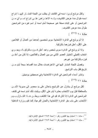 ‫ﻭﻟﻜل ﻤﺭﺸﺢ ﻟﻡ ﻴﺭﺩ ﺍﺴﻤﻪ ﻓﻲ ﺍﻟﻜﺸﻑ ﺃﻥ ﻴﻁﻠﺏ ﻤﻥ ﺍﻟﻠﺠﻨﺔ ﺍﻟﻤﺸـﺎﺭ ﺇﻟﻴﻬـﺎ ﺇﺩﺭﺍﺝ‬
‫ﺍﺴﻤﻪ ﻁﻭﺍل ﻤﺩﺓ ﻋﺭﺽ ﺍﻟﻜﺸﻭﻑ، ﻭﻟـﻪ ﺍﻻﻋﺘـﺭﺍﺽ ﻋﻠـﻰ ﺇﺩﺭﺍﺝ ﺍﺴـﻡ ﺃﻱ ﻤـﻥ‬
‫ﺍﻟﻤﺭﺸﺤﻴﻥ ﺃﻭ ﻋﻠﻰ ﺇﺜﺒﺎﺕ ﺼﻔﺔ ﻏﻴﺭ ﺼﺤﻴﺤﺔ ﺃﻤﺎﻡ ﺍﺴﻤﻪ ﺃﻭ ﺍﺴﻡ ﻏﻴﺭﻩ ﻤﻥ ﺍﻟﻤﺭﺸﺤﻴﻥ‬
                                                        ‫ﻁﻭﺍل ﻤﺩﺓ ﻋﺭﺽ ﺍﻟﻜﺸﻭﻑ.‬
                                                                   ‫)١٧١(‬
                                                               ‫:‬           ‫ﻤﺎﺩﺓ ٠١‬
‫ﺇﺫﺍ ﻟﻡ ﻴﺭﺸﺢ ﻓﻲ ﺍﻟﺩﺍﺌﺭﺓ ﺍﻻﻨﺘﺨﺎﺒﻴﺔ ﺴﻭﻯ ﺸﺨﺼﻴﻥ ﺃﺤﺩﻫﻤﺎ ﻤﻥ ﺍﻟﻌﻤﺎل ﺃﻭ ﺍﻟﻔﻼﺤﻴﻥ‬
                                                ‫ﻋﻠﻰ ﺍﻷﻗل، ﺃﻋﻠﻥ ﻓﻭﺯﻫﻤﺎ ﺒﺎﻟﺘﺯﻜﻴﺔ.‬
‫ﻭﺇﺫﺍ ﻟﻡ ﻴﺭﺸﺢ ﻓﻲ ﺍﻟﺩﺍﺌﺭﺓ ﺴﻭﻯ ﺸﺨﺹ ﻭﺍﺤﺩ ﺃﻋﻠﻥ ﻓـﻭﺯﻩ ﺒﺎﻟﺘﺯﻜﻴـﺔ، ﻭﻴﺠـﺭﻱ‬
‫ﺍﻨﺘﺨﺎﺏ ﺘﻜﻤﻴﻠﻲ ﻻﺨﺘﻴﺎﺭ ﺍﻟﻌﻀﻭ ﺍﻟﺜﺎﻨﻲ ﻤﻥ ﺒﻴﻥ ﺍﻟﻌﻤﺎل ﻭﺍﻟﻔﻼﺤﻴﻥ، ﺇﺫﺍ ﻜﺎﻥ ﻤﻥ ﺃﻋﻠـﻥ‬
                                                          ‫ﻓﻭﺯﻩ ﺒﺎﻟﺘﺯﻜﻴﺔ ﻤﻥ ﻏﻴﺭﻫﻡ.‬
‫ﻭﺘﻔﺼل ﺍﻟﻠﺠﻨﺔ ﺍﻟﻤﺸﺎﺭ ﺇﻟﻴﻬﺎ ﻓﻲ ﺍﻻﻋﺘﺭﺍﻀﺎﺕ ﺨﻼل ﻤﺩﺓ ﺃﻗﺼﺎﻫﺎ ﺴﺒﻌﺔ ﺃﻴﺎﻡ ﻤـﻥ‬
                                                           ‫ﺘﺎﺭﻴﺦ ﻗﻔل ﺒﺎﺏ ﺍﻟﺘﺭﺸﻴﺢ.‬
          ‫ﻭﺘﻨﺸﺭ ﺃﺴﻤﺎﺀ ﺍﻟﻤﺭﺸﺤﻴﻥ ﻓﻲ ﺍﻟﺩﺍﺌﺭﺓ ﺍﻻﻨﺘﺨﺎﺒﻴﺔ ﻭﻓﻲ ﺼﺤﻴﻔﺘﻴﻥ ﻴﻭﻤﻴﺘﻴﻥ.‬
                                                                   ‫)٢٧١(‬
                                                               ‫:‬           ‫ﻤﺎﺩﺓ ١١‬
‫ﻟﻜل ﻤﺭﺸﺢ ﺃﻥ ﻴﺘﻨﺎﺯل ﻋﻥ ﺍﻟﺘﺭﺸﻴﺢ ﺒﺈﻋﻼﻥ ﻋﻠﻰ ﻴﺩ ﻤﺤﻀﺭ ﺇﻟﻰ ﻤﺩﻴﺭﻴﺔ ﺍﻷﻤـﻥ‬
‫ﺒﺎﻟﻤﺤﺎﻓﻅﺔ ﻗﺒل ﻴﻭﻡ ﺍﻻﻨﺘﺨﺎﺏ ﺒﻌﺸﺭﺓ ﺃﻴﺎﻡ ﻋﻠﻰ ﺍﻷﻗل، ﻭﻴﺜﺒﺕ ﺫﻟﻙ ﺃﻤﺎﻡ ﺍﺴﻤﻪ ﻓﻲ ﻜﺸﻑ‬
‫ﺍﻟﻤﺭﺸﺤﻴﻥ ﻓﻲ ﺍﻟﺩﺍﺌﺭﺓ ﺇﺫﺍ ﻜﺎﻥ ﻗﺩ ﻗﻴﺩ ﻓﻲ ﻫﺫﺍ ﺍﻟﻜﺸﻑ، ﻭﻴﻌﻠـﻥ ﻫـﺫﺍ ﺍﻟﺘﻨـﺎﺯل ﻴـﻭﻡ‬
‫ﺍﻻﻨﺘﺨﺎﺏ ﻋﻠﻰ ﺒﺎﺏ ﻤﻘﺭ ﺍﻟﺩﺍﺌﺭﺓ ﺍﻻﻨﺘﺨﺎﺒﻴﺔ ﻭﺍﻟﻠﺠﺎﻥ ﺍﻟﻔﺭﻋﻴﺔ، ﻜﻤﺎ ﺘﻘﻭﻡ ﻭﺯﺍﺭﺓ ﺍﻟﺩﺍﺨﻠﻴﺔ‬




                 ‫١٧١- ﻤﺎﺩﺓ ٠١ ﺍﺴﺘﺒﺩل ﺒﻬﺎ ﺍﻟﻘﺎﻨﻭﻥ ﺭﻗﻡ ٠١ ﻟﺴﻨﺔ ٩٨٩١ ﺍﻟﺴﺎﺒﻕ ﺍﻹﺸﺎﺭﺓ ﺇﻟﻴﻪ.‬
                 ‫٢٧١- ﻤﺎﺩﺓ ١١ ﺍﺴﺘﺒﺩل ﺒﻬﺎ ﺍﻟﻘﺎﻨﻭﻥ ﺭﻗﻡ ٠١ ﻟﺴﻨﺔ ٩٨٩١ ﺍﻟﺴﺎﺒﻕ ﺍﻹﺸﺎﺭﺓ ﺇﻟﻴﻪ.‬


                                   ‫- ٢٥٣ -‬
 