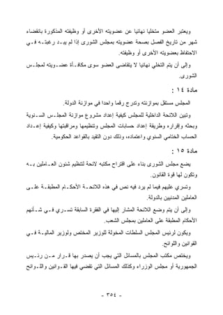 ‫ﻭﻴﻌﺘﺒﺭ ﺍﻟﻌﻀﻭ ﻤﺘﺨﻠ ‪‬ﺎ ﻨﻬﺎﺌ ‪‬ﺎ ﻋﻥ ﻋﻀﻭﻴﺘﻪ ﺍﻷﺨﺭﻯ ﺃﻭ ﻭﻅﻴﻔﺘﻪ ﺍﻟﻤﺫﻜﻭﺭﺓ ﺒﺎﻨﻘﻀﺎﺀ‬
                                            ‫ﻴ‬       ‫ﻴ‬
‫ﺸﻬﺭ ﻤﻥ ﺘﺎﺭﻴﺦ ﺍﻟﻔﺼل ﺒﺼﺤﺔ ﻋﻀﻭﻴﺘﻪ ﺒﻤﺠﻠﺱ ﺍﻟﺸﻭﺭﻯ ﺇﺫﺍ ﻟﻡ ﻴﺒـﺩ ﺭﻏﺒﺘـﻪ ﻓـﻲ‬
                                        ‫ﺍﻻﺤﺘﻔﺎﻅ ﺒﻌﻀﻭﻴﺘﻪ ﺍﻷﺨﺭﻯ ﺃﻭ ﻭﻅﻴﻔﺘﻪ.‬
‫ﻭﺇﻟﻰ ﺃﻥ ﻴﺘﻡ ﺍﻟﺘﺨﻠﻲ ﻨﻬﺎﺌ ‪‬ﺎ ﻻ ﻴﺘﻘﺎﻀﻰ ﺍﻟﻌﻀﻭ ﺴﻭﻯ ﻤﻜﺎﻓـﺄﺓ ﻋﻀـﻭﻴﺘﻪ ﻟﻤﺠﻠـﺱ‬
                                           ‫ﻴ‬
                                                                     ‫ﺍﻟﺸﻭﺭﻯ.‬

                                                                 ‫ﻤﺎﺩﺓ ٤١ :‬
               ‫ﺍﻟﻤﺠﻠﺱ ﻤﺴﺘﻘل ﺒﻤﻭﺍﺯﻨﺘﻪ ﻭﺘﺩﺭﺝ ﺭﻗﻤﺎ ﻭﺍﺤ ‪‬ﺍ ﻓﻲ ﻤﻭﺍﺯﻨﺔ ﺍﻟﺩﻭﻟﺔ.‬
                                  ‫ﺩ‬
‫ﻭﺘﺒﻴﻥ ﺍﻟﻼﺌﺤﺔ ﺍﻟﺩﺍﺨﻠﻴﺔ ﻟﻠﻤﺠﻠﺱ ﻜﻴﻔﻴﺔ ﺇﻋﺩﺍﺩ ﻤﺸﺭﻭﻉ ﻤﻭﺍﺯﻨﺔ ﺍﻟﻤﺠﻠـﺱ ﺍﻟﺴـﻨﻭﻴﺔ‬
‫ﻭﺒﺤﺜﻪ ﻭﺇﻗﺭﺍﺭﻩ ﻭﻁﺭﻴﻘﺔ ﺇﻋﺩﺍﺩ ﺤﺴﺎﺒﺎﺕ ﺍﻟﻤﺠﻠﺱ ﻭﺘﻨﻅﻴﻤﻬﺎ ﻭﻤﺭﺍﻗﺒﺘﻬﺎ ﻭﻜﻴﻔﻴﺔ ﺇﻋـﺩﺍﺩ‬
          ‫ﺍﻟﺤﺴﺎﺏ ﺍﻟﺨﺘﺎﻤﻲ ﺍﻟﺴﻨﻭﻱ ﻭﺍﻋﺘﻤﺎﺩﻩ، ﻭﺫﻟﻙ ﺩﻭﻥ ﺍﻟﺘﻘﻴﺩ ﺒﺎﻟﻘﻭﺍﻋﺩ ﺍﻟﺤﻜﻭﻤﻴﺔ.‬

                                                                 ‫ﻤﺎﺩﺓ ٥١ :‬
‫ﻴﻀﻊ ﻤﺠﻠﺱ ﺍﻟﺸﻭﺭﻯ ﺒﻨﺎﺀ ﻋﻠﻰ ﺍﻗﺘﺭﺍﺡ ﻤﻜﺘﺒﻪ ﻻﺌﺤﺔ ﻟﺘﻨﻅﻴﻡ ﺸﺌﻭﻥ ﺍﻟﻌـﺎﻤﻠﻴﻥ ﺒـﻪ‬
                                                      ‫ﻭﺘﻜﻭﻥ ﻟﻬﺎ ﻗﻭﺓ ﺍﻟﻘﺎﻨﻭﻥ.‬
‫ﻭﺘﺴﺭﻱ ﻋﻠﻴﻬﻡ ﻓﻴﻤﺎ ﻟﻡ ﻴﺭﺩ ﻓﻴﻪ ﻨﺹ ﻓﻲ ﻫﺫﻩ ﺍﻟﻼﺌﺤـﺔ ﺍﻷﺤﻜـﺎﻡ ﺍﻟﻤﻁﺒﻘـﺔ ﻋﻠـﻰ‬
                                                     ‫ﺍﻟﻌﺎﻤﻠﻴﻥ ﺍﻟﻤﺩﻨﻴﻴﻥ ﺒﺎﻟﺩﻭﻟﺔ.‬
‫ﻭﺇﻟﻰ ﺃﻥ ﻴﺘﻡ ﻭﻀﻊ ﺍﻟﻼﺌﺤﺔ ﺍﻟﻤﺸﺎﺭ ﺇﻟﻴﻬﺎ ﻓﻲ ﺍﻟﻔﻘﺭﺓ ﺍﻟﺴﺎﺒﻘﺔ ﺘﺴـﺭﻱ ﻓـﻲ ﺸـﺄﻨﻬﻡ‬
                                 ‫ﺍﻷﺤﻜﺎﻡ ﺍﻟﻤﻁﺒﻘﺔ ﻋﻠﻰ ﺍﻟﻌﺎﻤﻠﻴﻥ ﺒﻤﺠﻠﺱ ﺍﻟﺸﻌﺏ.‬
‫ﻭﻴﻜﻭﻥ ﻟﺭﺌﻴﺱ ﺍﻟﻤﺠﻠﺱ ﺍﻟﺴﻠﻁﺎﺕ ﺍﻟﻤﺨﻭﻟﺔ ﻟﻠﻭﺯﻴﺭ ﺍﻟﻤﺨﺘﺹ ﻭﻟﻭﺯﻴﺭ ﺍﻟﻤﺎﻟﻴـﺔ ﻓـﻲ‬
                                                            ‫ﺍﻟﻘﻭﺍﻨﻴﻥ ﻭﺍﻟﻠﻭﺍﺌﺢ.‬
‫ﻭﻴﺨﺘﺹ ﻤﻜﺘﺏ ﺍﻟﻤﺠﻠﺱ ﺒﺎﻟﻤﺴﺎﺌل ﺍﻟﺘﻲ ﻴﺠﺏ ﺃﻥ ﻴﺼﺩﺭ ﺒﻬﺎ ﻗـﺭﺍﺭ ﻤـﻥ ﺭﺌـﻴﺱ‬
‫ﺍﻟﺠﻤﻬﻭﺭﻴﺔ ﺃﻭ ﻤﺠﻠﺱ ﺍﻟﻭﺯﺭﺍﺀ ﻭﻜﺫﻟﻙ ﺍﻟﻤﺴﺎﺌل ﺍﻟﺘﻲ ﺘﻘﻀﻲ ﻓﻴﻬﺎ ﺍﻟﻘـﻭﺍﻨﻴﻥ ﻭﺍﻟﻠـﻭﺍﺌﺢ‬



                                ‫- ٤٥٣ -‬
 