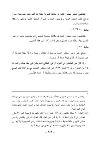 ‫ﻴﺘﻘﺎﻀﻰ ﻋﻀﻭ ﻤﺠﻠﺱ ﺍﻟﺸﻭﺭﻯ ﻤﻜﺎﻓﺄﺓ ﺸﻬﺭﻴﺔ ﻤﻘﺩﺍﺭﻫﺎ ﺃﻟﻑ ﺠﻨﻴﻪ ﺘﺴـﺘﺤﻕ ﻤـﻥ‬
‫ﺘﺎﺭﻴﺦ ﺤﻠﻑ ﺍﻟﻌﻀﻭ ﺍﻟﻴﻤﻴﻥ ﻭﻻ ﻴﺠﻭﺯ ﺍﻟﺘﻨﺎﺯل ﻋﻨﻬﺎ ﺃﻭ ﺍﻟﺤﺠﺯ ﻋﻠﻴﻬﺎ، ﻭﺘﻌﻔﻰ ﻤﻥ ﻜﺎﻓﺔ‬
                                                                       ‫ﺃﻨﻭﺍﻉ ﺍﻟﻀﺭﺍﺌﺏ.‬
                                                                      ‫)٥٧١(‬
                                                                 ‫:‬            ‫ﻤﺎﺩﺓ ٠٢‬
‫ﻴﺘﻘﺎﻀﻰ ﺭﺌﻴﺱ ﻤﺠﻠﺱ ﺍﻟﺸﻭﺭﻯ ﻤﻜﺎﻓﺄﺓ ﻤﺴﺎﻭﻴﺔ ﻟﻤﺠﻤﻭﻉ ﻤﺎ ﻴﺘﻘﺎﻀﺎﻩ ﻨﺎﺌﺏ ﺭﺌـﻴﺱ‬
                   ‫ﺍﻟﺠﻤﻬﻭﺭﻴﺔ، ﻭﺫﻟﻙ ﺩﻭﻥ ﺇﺨﻼل ﺒﺤﻜﻡ ﺍﻟﻤﺎﺩﺓ )٩١( ﻤﻥ ﻫﺫﺍ ﺍﻟﻘﺎﻨﻭﻥ.‬

                                                                           ‫ﻤﺎﺩﺓ ١٢ :‬
‫ﻴﻤﺘﻨﻊ ﻋﻠﻰ ﺭﺌﻴﺱ ﻤﺠﻠﺱ ﺍﻟﺸﻭﺭﻯ ﺒﻤﺠﺭﺩ ﺍﻨﺘﺨﺎﺒﻪ ﺭﺌﻴ ‪‬ﺎ ﻤﺯﺍﻭﻟﺔ ﻤﻬﻨﺔ ﺘﺠﺎﺭﻴﺔ ﺃﻭ‬
                       ‫ﺴ‬
                                          ‫ﻏﻴﺭ ﺘﺠﺎﺭﻴﺔ ﺃﻭ ﺃﻴﺔ ﻭﻅﻴﻔﺔ ﻋﺎﻤﺔ ﺃﻭ ﺨﺎﺼﺔ.‬
‫ﻭﺇﺫﺍ ﻜﺎﻥ ﻤﻥ ﺍﻟﻌﺎﻤﻠﻴﻥ ﻓﻲ ﺍﻟﺩﻭﻟﺔ ﺃﻭ ﻓﻲ ﺍﻟﻘﻁﺎﻉ ﺍﻟﻌﺎﻡ ﻁﺒﻕ ﻓﻲ ﺤﻘﻪ ﺤﻜـﻡ ﺍﻟﻤـﺎﺩﺓ‬
‫٤٢ ﻤﻥ ﺍﻟﻘﺎﻨﻭﻥ ﺭﻗﻡ ٨٣ ﻟﺴﻨﺔ ٢٧٩١ ﻓﻲ ﺸﺄﻥ ﻤﺠﻠﺱ ﺍﻟﺸﻌﺏ ﻤﻊ ﻤﺭﺍﻋﺎﺓ ﻋﺩﻡ ﺍﻟﺠﻤﻊ‬
                  ‫ﺒﻴﻥ ﻤﺎ ﻴﺴﺘﺤﻕ ﻟﻪ ﻤﻥ ﻤﻜﺎﻓﺄﺓ ﻭﺒﻴﻥ ﻤﺭﺘﺏ ﻭﻅﻴﻔﺘﻪ ﺃﻭ ﻋﻤﻠﻪ ﺍﻷﺼﻠﻲ.‬




                                                                                       ‫=‬
‫"ﻴﺘﻘﺎﻀﻰ ﻋﻀﻭ ﻤﺠﻠﺱ ﺍﻟﺸﻭﺭﻯ ﻤﻜﺎﻓﺄﺓ ﺸﻬﺭﻴﺔ ﻗﺩﺭﻫﺎ ﺨﻤﺴﺔ ﻭﺴﺒﻌﻭﻥ ﺠﻨﻴﻬﺎ ﻭﻴﺴﺘﺜﻨﻰ ﻤﻥ ﺫﻟﻙ‬
‫ﺭﺌﻴﺱ ﻤﺠﻠﺱ ﺍﻟﻭﺯﺭﺍﺀ ﻭﻨﻭﺍﺒﻪ ﻭﺍﻟﻭﺯﺭﺍﺀ ﻭﻨﻭﺍﺒﻬﻡ ﺇﺫﺍ ﻜﺎﻨﻭﺍ ﺃﻋﻀﺎﺀ ﻓـﻲ ﺍﻟﻤﺠﻠـﺱ ﻭﺘﺴـﺘﺤﻕ‬
‫ﺍﻟﻤﻜﺎﻓﺄﺓ ﻤﻥ ﺘﺎﺭﻴﺦ ﺤﻠﻑ ﺍﻟﻌﻀﻭ ﺍﻟﻴﻤﻴﻥ ﻭﻻ ﻴﺠﻭﺯ ﺍﻟﺘﻨﺎﺯل ﻋﻨﻬﺎ ﺃﻭ ﺍﻟﺤﺠﺯ ﻋﻠﻴﻬﺎ ﻭﺘﻌﻔﻰ ﻜﺎﻓـﺔ‬
                                                                     ‫ﺃﻨﻭﺍﻉ ﺍﻟﻀﺭﺍﺌﺏ".‬
‫)٥٧١(ﺍﻟﻤﺎﺩﺓ ٠٢ ﻤﻌﺩﻟﺔ ﺒﺎﻟﻘﺎﻨﻭﻥ ﺭﻗﻡ ٦٧١ ﻟﺴﻨﺔ ٥٠٠٢ ﻨﺸﺭ ﺒﺎﻟﺠﺭﻴﺩﺓ ﺍﻟﺭﺴﻤﻴﺔ ﺍﻟﻌﺩﺩ ٦٢ ﻤﻜﺭﺭ‬
‫ﺍﻟﺼﺎﺩﺭ ﻓﻲ ٢ ﻴﻭﻟﻴﻭ ﻟﺴﻨﺔ ٥٠٠٢ ﻭﻗﺩ ﻜﺎﻥ ﻨﺹ ﺍﻟﻤﺎﺩﺓ ﻗﺒل ﺍﻟﺘﻌﺩﻴل ﻜﻤﺎ ﻴﻠﻲ: ﻴﺘﻘﺎﻀﻰ ﺭﺌـﻴﺱ‬
‫ﻤﺠﻠﺱ ﺍﻟﺸﻭﺭﻯ ﻤﻜﺎﻓﺄﺓ ﻤﺎﻟﻴﺔ ﻤﺴﺎﻭﻴﺔ ﻟﻤﺠﻤﻭﻉ ﻤﺎ ﻴﺘﻘﺎﻀﺎﻩ ﻨﺎﺌﺏ ﺭﺌﻴﺱ ﺍﻟﺠﻤﻬﻭﺭﻴﺔ ﻭﻻ ﻴﺠـﻭﺯ‬
                    ‫ﺍﻟﺠﻤﻊ ﺒﻴﻨﻬﻤﺎ ﻭﺒﻴﻥ ﻤﺎ ﻗﺩ ﻴﻜﻭﻥ ﻤﺴﺘﺤﻘﺎ ﻟﻪ ﻤﻥ ﻤﻌﺎﺵ ﻤﻥ ﺨﺯﻴﻨﺔ ﺍﻟﺩﻭﻟﺔ.‬

                                     ‫- ٦٥٣ -‬
 