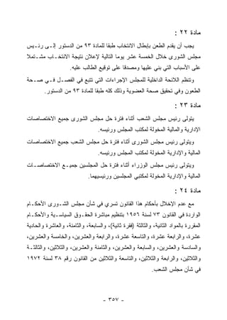 ‫ﻤﺎﺩﺓ ٢٢ :‬
‫ﻴﺠﺏ ﺃﻥ ﻴﻘﺩﻡ ﺍﻟﻁﻌﻥ ﺒﺈﺒﻁﺎل ﺍﻻﻨﺘﺨﺎﺏ ﻁﺒ ﹰﺎ ﻟﻠﻤﺎﺩﺓ ٣٩ ﻤﻥ ﺍﻟﺩﺴﺘﻭﺭ ﺇﻟـﻰ ﺭﺌـﻴﺱ‬
                                 ‫ﻘ‬
‫ﻤﺠﻠﺱ ﺍﻟﺸﻭﺭﻯ ﺨﻼل ﺍﻟﺨﻤﺴﺔ ﻋﺸﺭ ﻴﻭﻤﺎ ﺍﻟﺘﺎﻟﻴﺔ ﻹﻋﻼﻥ ﻨﺘﻴﺠﺔ ﺍﻻﻨﺘﺨـﺎﺏ ﻤﺸـﺘﻤﻼ‬
                     ‫ﻋﻠﻰ ﺍﻷﺴﺒﺎﺏ ﺍﻟﺘﻲ ﺒﻨﻲ ﻋﻠﻴﻬﺎ ﻭﻤﺼﺩ ﹰﺎ ﻋﻠﻰ ﺘﻭﻗﻴﻊ ﺍﻟﻁﺎﻟﺏ ﻋﻠﻴﻪ.‬
                                             ‫ﻗ‬
‫ﻭﺘﻨﻅﻡ ﺍﻟﻼﺌﺤﺔ ﺍﻟﺩﺍﺨﻠﻴﺔ ﻟﻠﻤﺠﻠﺱ ﺍﻹﺠﺭﺍﺀﺍﺕ ﺍﻟﺘﻲ ﺘﺘﺒﻊ ﻓﻲ ﺍﻟﻔﺼـل ﻓـﻲ ﺼـﺤﺔ‬
        ‫ﺍﻟﻁﻌﻭﻥ ﻭﻓﻲ ﺘﺤﻘﻴﻕ ﺼﺤﺔ ﺍﻟﻌﻀﻭﻴﺔ ﻭﺫﻟﻙ ﻜﻠﻪ ﻁﺒ ﹰﺎ ﻟﻠﻤﺎﺩﺓ ٣٩ ﻤﻥ ﺍﻟﺩﺴﺘﻭﺭ.‬
                               ‫ﻘ‬

                                                                        ‫ﻤﺎﺩﺓ ٣٢ :‬
‫ﻴﺘﻭﻟﻰ ﺭﺌﻴﺱ ﻤﺠﻠﺱ ﺍﻟﺸﻌﺏ ﺃﺜﻨﺎﺀ ﻓﺘﺭﺓ ﺤل ﻤﺠﻠﺱ ﺍﻟﺸﻭﺭﻯ ﺠﻤﻴﻊ ﺍﻻﺨﺘﺼﺎﺼﺎﺕ‬
                                  ‫ﺍﻹﺩﺍﺭﻴﺔ ﻭﺍﻟﻤﺎﻟﻴﺔ ﺍﻟﻤﺨﻭﻟﺔ ﻟﻤﻜﺘﺏ ﺍﻟﻤﺠﻠﺱ ﻭﺭﺌﻴﺴﻪ.‬
‫ﻭﻴﺘﻭﻟﻰ ﺭﺌﻴﺱ ﻤﺠﻠﺱ ﺍﻟﺸﻭﺭﻯ ﺃﺜﻨﺎﺀ ﻓﺘﺭﺓ ﺤل ﻤﺠﻠﺱ ﺍﻟﺸﻌﺏ ﺠﻤﻴﻊ ﺍﻻﺨﺘﺼﺎﺼﺎﺕ‬
                                  ‫ﺍﻟﻤﺎﻟﻴﺔ ﻭﺍﻹﺩﺍﺭﻴﺔ ﺍﻟﻤﺨﻭﻟﺔ ﻟﻤﻜﺘﺏ ﺍﻟﻤﺠﻠﺱ ﻭﺭﺌﻴﺴﻪ.‬
‫ﻭﻴﺘﻭﻟﻰ ﺭﺌﻴﺱ ﻤﺠﻠﺱ ﺍﻟﻭﺯﺭﺍﺀ ﺃﺜﻨﺎﺀ ﻓﺘﺭﺓ ﺤل ﺍﻟﻤﺠﻠﺴﻴﻥ ﺠﻤﻴـﻊ ﺍﻻﺨﺘﺼﺎﺼـﺎﺕ‬
                             ‫ﺍﻟﻤﺎﻟﻴﺔ ﻭﺍﻹﺩﺍﺭﻴﺔ ﺍﻟﻤﺨﻭﻟﺔ ﻟﻤﻜﺘﺒﻲ ﺍﻟﻤﺠﻠﺴﻴﻥ ﻭﺭﺌﻴﺴﻴﻬﻤﺎ.‬

                                                                        ‫ﻤﺎﺩﺓ ٤٢ :‬
‫ﻤﻊ ﻋﺩﻡ ﺍﻹﺨﻼل ﺒﺄﺤﻜﺎﻡ ﻫﺫﺍ ﺍﻟﻘﺎﻨﻭﻥ ﺘﺴﺭﻱ ﻓﻲ ﺸﺄﻥ ﻤﺠﻠﺱ ﺍﻟﺸـﻭﺭﻯ ﺍﻷﺤﻜـﺎﻡ‬
‫ﺍﻟﻭﺍﺭﺩﺓ ﻓﻲ ﺍﻟﻘﺎﻨﻭﻥ ٣٧ ﻟﺴﻨﺔ ٦٥٩١ ﺒﺘﻨﻅﻴﻡ ﻤﺒﺎﺸﺭﺓ ﺍﻟﺤﻘـﻭﻕ ﺍﻟﺴﻴﺎﺴـﻴﺔ ﻭﺍﻷﺤﻜـﺎﻡ‬
‫ﺍﻟﻤﻘﺭﺭﺓ ﺒﺎﻟﻤﻭﺍﺩ ﺍﻟﺜﺎﻨﻴﺔ، ﻭﺍﻟﺜﺎﻟﺜﺔ )ﻓﻘﺭﺓ ﺜﺎﻨﻴﺔ(، ﻭﺍﻟﺴﺎﺒﻌﺔ، ﻭﺍﻟﺜﺎﻤﻨﺔ، ﻭﺍﻟﻌﺎﺸﺭﺓ ﻭﺍﻟﺤﺎﺩﻴﺔ‬
‫ﻋﺸﺭﺓ، ﻭﺍﻟﺭﺍﺒﻌﺔ ﻋﺸﺭﺓ، ﻭﺍﻟﺘﺎﺴﻌﺔ ﻋﺸﺭﺓ، ﻭﺍﻟﺭﺍﺒﻌﺔ ﻭﺍﻟﻌﺸﺭﻴﻥ، ﻭﺍﻟﺨﺎﻤﺴﺔ ﻭﺍﻟﻌﺸﺭﻴﻥ،‬
‫ﻭﺍﻟﺴﺎﺩﺴﺔ ﻭﺍﻟﻌﺸﺭﻴﻥ، ﻭﺍﻟﺴﺎﺒﻌﺔ ﻭﺍﻟﻌﺸﺭﻴﻥ، ﻭﺍﻟﺜﺎﻤﻨﺔ ﻭﺍﻟﻌﺸﺭﻴﻥ، ﻭﺍﻟﺜﻼﺜﻴﻥ، ﻭﺍﻟﺜﺎﻟﺜـﺔ‬
‫ﻭﺍﻟﺜﻼﺜﻴﻥ، ﻭﺍﻟﺭﺍﺒﻌﺔ ﻭﺍﻟﺜﻼﺜﻴﻥ، ﻭﺍﻟﺘﺎﺴﻌﺔ ﻭﺍﻟﺜﻼﺜﻴﻥ ﻤﻥ ﺍﻟﻘﺎﻨﻭﻥ ﺭﻗﻡ ٨٣ ﻟﺴﻨﺔ ٢٧٩١‬
                                                             ‫ﻓﻲ ﺸﺄﻥ ﻤﺠﻠﺱ ﺍﻟﺸﻌﺏ.‬



                                     ‫- ٧٥٣ -‬
 
