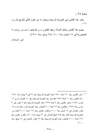 ‫ﻤﺎﺩﺓ ٥٢ :‬
‫ﻴﻨﺸﺭ ﻫﺫﺍ ﺍﻟﻘﺎﻨﻭﻥ ﻓﻲ ﺍﻟﺠﺭﻴﺩﺓ ﺍﻟﺭﺴﻤﻴﺔ ﻭﻴﻌﻤل ﺒﻪ ﻤﻥ ﺍﻟﻴﻭﻡ ﺍﻟﺘﺎﻟﻲ ﻟﺘﺎﺭﻴﺦ ﻨﺸـﺭﻩ‬
                                                                                    ‫)٦٧١(‬
                                                                                ‫.‬
‫ﻴﺒﺼﻡ ﻫﺫﺍ ﺍﻟﻘﺎﻨﻭﻥ ﺒﺨﺎﺘﻡ ﺍﻟﺩﻭﻟﺔ، ﻭﻴﻨﻔﺫ ﻜﻘﺎﻨﻭﻥ ﻤـﻥ ﻗﻭﺍﻨﻴﻨﻬـﺎ ﺼـﺩﺭ ﺒﺭﺌﺎﺴـﺔ‬
                    ‫ﺍﻟﺠﻤﻬﻭﺭﻴﺔ ﻓﻲ ٥١ ﺸﻌﺒﺎﻥ ﺴﻨﺔ ٠٠٤١ )٨٢ ﻴﻭﻨﻴﻭ ﺴﻨﺔ ٠٨٩١(.‬
‫ﺃﻨﻭﺭ ﺍﻟﺴﺎﺩﺍﺕ‬




‫٦٧١- ﻨﺸﺭ ﺍﻟﻘﺎﻨﻭﻥ ﺭﻗﻡ ٠٢١ ﻟﺴﻨﺔ ٠٨٩١ ﺒﻌﺩﺩ ﺍﻟﺠﺭﻴﺩﺓ ﺍﻟﺭﺴﻤﻴﺔ ﺭﻗﻡ ٧٢ ﻓﻲ ٣ ﻴﻭﻟﻴﻪ ﺴﻨﺔ ٠٨٩١‬
‫، ﺃﻤﺎ ﺍﻟﻘﺎﻨﻭﻥ ﺭﻗﻡ ٠١ ﻟﺴﻨﺔ ٩٨٩١ ﻓﻘﺩ ﻨﺸﺭ ﺒﻌﺩ ﺍﻟﺠﺭﻴﺩﺓ ﺍﻟﺭﺴﻤﻴﺔ ﺭﻗﻡ ١١ ﺍﻟﺼﺎﺩﺭ ﻓـﻲ ٦١‬
‫ﻤﺎﺭﺱ ٩٨٩١، ﻭﻨﺸﺭ ﺍﻟﻘﺎﻨﻭﻥ ﺭﻗﻡ ٨ ﻟﺴﻨﺔ ٥٩٩١ ﺒﻌﺩﺩ ﺍﻟﺠﺭﻴﺩﺓ ﺍﻟﺭﺴﻤﻴﺔ ﺭﻗﻡ ٩ ﻤﻜﺭﺭ ﻓﻲ ٧‬
‫ﻤﺎﺭﺱ ﺴﻨﺔ ٥٩٩١، ﻭﺍﻟﻘﺎﻨﻭﻥ ﺭﻗﻡ ٣١ ﻟﺴﻨﺔ ٠٠٢ ﺍﻟﻤﻨﺸﻭﺭ ﺒﻌﺩﺩ ﺍﻟﺠﺭﻴﺩﺓ ﺍﻟﺭﺴـﻤﻴﺔ ﺭﻗـﻡ ٥١‬
‫ﻤﻜﺭﺭ ﺍﻟﺼﺎﺩﺭ ﻓﻲ ٥١ ﺃﺒﺭﻴل ﺴﻨﺔ ٠٠٠٢ ﻭﺒﺎﻟﻘﺭﺍﺭ ﺒﻘﺎﻨﻭﻥ ﺭﻗﻡ ٦٦١ ﻟﺴﻨﺔ ٠٠٠٢ ﺍﻟﻤﻨﺸـﻭﺭ‬
‫ﺒﺎﻟﺠﺭﻴﺩﺓ ﺍﻟﺭﺴﻤﻴﺔ ﺍﻟﻌﺩﺩ ﺭﻗﻡ )٥٢ ﺘﺎﺒﻊ( ﺍﻟﺼﺎﺩﺭ ﻓﻲ ٢٢ ﻴﻭﻨﻴﻪ ﺴﻨﺔ ٠٠٢، ﻭﺍﻟﻘﺭﺍﺭ ﺒﻘﺎﻨﻭﻥ ﺭﻗﻡ‬
‫٧٦١ ﻟﺴﻨﺔ ٠٠٠٢ ﺍﻟﻤﻨﺸﻭﺭ ﺒﻌﺩﺩ ﺍﻟﺠﺭﻴﺩﺓ ﺍﻟﺭﺴﻤﻴﺔ ﺭﻗﻡ ٧٢ ﻤﻜﺭﺭ ﺍﻟﺼﺎﺩﺭ ﻓﻲ ٢١ ﻴﻭﻟﻴﻭ ﺴﻨﺔ‬
                                                                            ‫٠٠٠٢.‬

                                      ‫- ٨٥٣ -‬
 