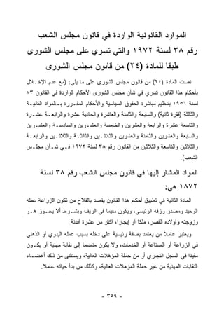 ‫ﺍﻟﻤﻭﺍﺭﺩ ﺍﻟﻘﺎﻨﻭﻨﻴﺔ ﺍﻟﻭﺍﺭﺩﺓ ﻓﻲ ﻗﺎﻨﻭﻥ ﻤﺠﻠﺱ ﺍﻟﺸﻌﺏ‬
‫ﺭﻗﻡ ٨٣ ﻟﺴﻨﺔ ٢٧٩١ ﻭﺍﻟﺘﻲ ﺘﺴﺭﻱ ﻋﻠﻰ ﻤﺠﻠﺱ ﺍﻟﺸﻭﺭﻯ‬
        ‫ﻁﺒ ﹰﺎ ﻟﻠﻤﺎﺩﺓ )٤٢( ﻤﻥ ﻗﺎﻨﻭﻥ ﻤﺠﻠﺱ ﺍﻟﺸﻭﺭﻯ‬
                                          ‫ﻘ‬
‫ﻨﺼﺕ ﺍﻟﻤﺎﺩﺓ )٤٢( ﻤﻥ ﻗﺎﻨﻭﻥ ﻤﺠﻠﺱ ﺍﻟﺸﻭﺭﻯ ﻋﻠﻰ ﻤﺎ ﻴﻠﻲ: )ﻤﻊ ﻋﺩﻡ ﺍﻹﺨـﻼل‬
‫ﺒﺄﺤﻜﺎﻡ ﻫﺫﺍ ﺍﻟﻘﺎﻨﻭﻥ ﺘﺴﺭﻱ ﻓﻲ ﺸﺄﻥ ﻤﺠﻠﺱ ﺍﻟﺸﻭﺭﻯ ﺍﻷﺤﻜﺎﻡ ﺍﻟﻭﺍﺭﺩﺓ ﻓﻲ ﺍﻟﻘﺎﻨﻭﻥ ٣٧‬
‫ﻟﺴﻨﺔ ٦٥٩١ ﺒﺘﻨﻅﻴﻡ ﻤﺒﺎﺸﺭﺓ ﺍﻟﺤﻘﻭﻕ ﺍﻟﺴﻴﺎﺴﻴﺔ ﻭﺍﻷﺤﻜﺎﻡ ﺍﻟﻤﻘـﺭﺭﺓ ﺒـﺎﻟﻤﻭﺍﺩ ﺍﻟﺜﺎﻨﻴـﺔ‬
‫ﻭﺍﻟﺜﺎﻟﺜﺔ )ﻓﻘﺭﺓ ﺜﺎﻨﻴﺔ( ﻭﺍﻟﺴﺎﺒﻌﺔ ﻭﺍﻟﺜﺎﻤﻨﺔ ﻭﺍﻟﻌﺎﺸﺭﺓ ﻭﺍﻟﺤﺎﺩﻴﺔ ﻋﺸﺭﺓ ﻭﺍﻟﺭﺍﺒﻌـﺔ ﻋﺸـﺭﺓ‬
‫ﻭﺍﻟﺘﺎﺴﻌﺔ ﻋﺸﺭﺓ ﻭﺍﻟﺭﺍﺒﻌﺔ ﻭﺍﻟﻌﺸﺭﻴﻥ ﻭﺍﻟﺨﺎﻤﺴﺔ ﻭﺍﻟﻌﺸـﺭﻴﻥ ﻭﺍﻟﺴﺎﺩﺴـﺔ ﻭﺍﻟﻌﺸـﺭﻴﻥ‬
‫ﻭﺍﻟﺴﺎﺒﻌﺔ ﻭﺍﻟﻌﺸﺭﻴﻥ ﻭﺍﻟﺜﺎﻤﻨﺔ ﻭﺍﻟﻌﺸﺭﻴﻥ ﻭﺍﻟﺜﻼﺜـﻴﻥ ﻭﺍﻟﺜﺎﻟﺜـﺔ ﻭﺍﻟﺜﻼﺜـﻴﻥ ﻭﺍﻟﺭﺍﺒﻌـﺔ‬
‫ﻭﺍﻟﺜﻼﺜﻴﻥ ﻭﺍﻟﺘﺎﺴﻌﺔ ﻭﺍﻟﺜﻼﺜﻴﻥ ﻤﻥ ﺍﻟﻘﺎﻨﻭﻥ ﺭﻗﻡ ٨٣ ﻟﺴﻨﺔ ٢٧٩١ ﻓـﻲ ﺸـﺄﻥ ﻤﺠﻠـﺱ‬
                                                                      ‫ﺍﻟﺸﻌﺏ(.‬

      ‫ﺍﻟﻤﻭﺍﺩ ﺍﻟﻤﺸﺎﺭ ﺇﻟﻴﻬﺎ ﻓﻲ ﻗﺎﻨﻭﻥ ﻤﺠﻠﺱ ﺍﻟﺸﻌﺏ ﺭﻗﻡ ٨٣ ﻟﺴﻨﺔ‬
                                                               ‫٢٧٨١ ﻫﻲ:‬
‫ﺍﻟﻤﺎﺩﺓ ﺍﻟﺜﺎﻨﻴﺔ ﻓﻲ ﺘﻁﺒﻴﻕ ﺃﺤﻜﺎﻡ ﻫﺫﺍ ﺍﻟﻘﺎﻨﻭﻥ ﻴﻘﺼﺩ ﺒﺎﻟﻔﻼﺡ ﻤﻥ ﺘﻜﻭﻥ ﺍﻟﺯﺭﺍﻋﺔ ﻋﻤﻠﻪ‬
‫ﺍﻟﻭﺤﻴﺩ ﻭﻤﺼﺩﺭ ﺭﺯﻗﻪ ﺍﻟﺭﺌﻴﺴﻲ، ﻭﻴﻜﻭﻥ ﻤﻘﻴﻤﺎ ﻓﻲ ﺍﻟﺭﻴﻑ ﻭﺒﺸـﺭﻁ ﺃﻻ ﻴﺤـﻭﺯ ﻫـﻭ‬
                   ‫ﻭﺯﻭﺠﺘﻪ ﻭﺃﻭﻻﺩﻩ ﺍﻟﻘﺼﺭ، ﻤﻠ ﹰﺎ ﺃﻭ ﺇﻴﺠﺎﺭﺍ، ﺃﻜﺜﺭ ﻤﻥ ﻋﺸﺭﺓ ﺃﻓﺩﻨﺔ.‬
                                                   ‫ﻜ‬
‫ﻭﻴﻌﺘﺒﺭ ﻋﺎﻤﻼ ﻤﻥ ﻴﻌﺘﻤﺩ ﺒﺼﻔﺔ ﺭﺌﻴﺴﻴﺔ ﻋﻠﻰ ﺩﺨﻠﻪ ﺒﺴﺒﺏ ﻋﻤﻠﻪ ﺍﻟﻴﺩﻭﻱ ﺃﻭ ﺍﻟﺫﻫﻨﻲ‬
‫ﻓﻲ ﺍﻟﺯﺭﺍﻋﺔ ﺃﻭ ﺍﻟﺼﻨﺎﻋﺔ ﺃﻭ ﺍﻟﺨﺩﻤﺎﺕ، ﻭﻻ ﻴﻜﻭﻥ ﻤﻨﻀﻤﺎ ﺇﻟﻰ ﻨﻘﺎﺒﺔ ﻤﻬﻨﻴﺔ ﺃﻭ ﻴﻜـﻭﻥ‬
‫ﻤﻘﻴ ‪‬ﺍ ﻓﻲ ﺍﻟﺴﺠل ﺍﻟﺘﺠﺎﺭﻱ ﺃﻭ ﻤﻥ ﺤﻤﻠﺔ ﺍﻟﻤﺅﻫﻼﺕ ﺍﻟﻌﺎﻟﻴﺔ، ﻭﻴﺴﺘﺜﻨﻰ ﻤﻥ ﺫﻟﻙ ﺃﻋﻀـﺎﺀ‬
                                                                    ‫ﺩ‬
      ‫ﺍﻟﻨﻘﺎﺒﺎﺕ ﺍﻟﻤﻬﻨﻴﺔ ﻤﻥ ﻏﻴﺭ ﺤﻤﻠﺔ ﺍﻟﻤﺅﻫﻼﺕ ﺍﻟﻌﺎﻟﻴﺔ، ﻭﻜﺫﻟﻙ ﻤﻥ ﺒﺩﺃ ﺤﻴﺎﺘﻪ ﻋﺎﻤﻼ.‬



                                  ‫- ٩٥٣ -‬
 