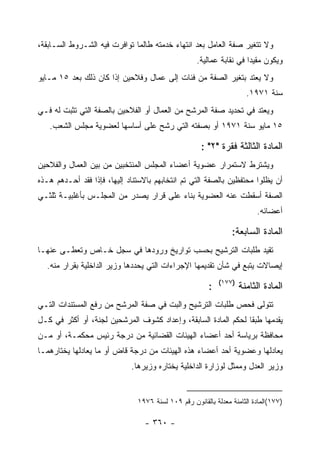 ‫ﻭﻻ ﺘﺘﻐﻴﺭ ﺼﻔﺔ ﺍﻟﻌﺎﻤل ﺒﻌﺩ ﺍﻨﺘﻬﺎﺀ ﺨﺩﻤﺘﻪ ﻁﺎﻟﻤﺎ ﺘﻭﺍﻓﺭﺕ ﻓﻴﻪ ﺍﻟﺸـﺭﻭﻁ ﺍﻟﺴـﺎﺒﻘﺔ،‬
                                                    ‫ﻭﻴﻜﻭﻥ ﻤﻘﻴ ‪‬ﺍ ﻓﻲ ﻨﻘﺎﺒﺔ ﻋﻤﺎﻟﻴﺔ.‬
                                                                      ‫ﺩ‬
‫ﻭﻻ ﻴﻌﺘﺩ ﺒﺘﻐﻴﺭ ﺍﻟﺼﻔﺔ ﻤﻥ ﻓﺌﺎﺕ ﺇﻟﻰ ﻋﻤﺎل ﻭﻓﻼﺤﻴﻥ ﺇﺫﺍ ﻜﺎﻥ ﺫﻟﻙ ﺒﻌﺩ ٥١ ﻤـﺎﻴﻭ‬
                                                                      ‫ﺴﻨﺔ ١٧٩١.‬
‫ﻭﻴﻌﺘﺩ ﻓﻲ ﺘﺤﺩﻴﺩ ﺼﻔﺔ ﺍﻟﻤﺭﺸﺢ ﻤﻥ ﺍﻟﻌﻤﺎل ﺃﻭ ﺍﻟﻔﻼﺤﻴﻥ ﺒﺎﻟﺼﻔﺔ ﺍﻟﺘﻲ ﺘﺜﺒﺕ ﻟﻪ ﻓـﻲ‬
   ‫٥١ ﻤﺎﻴﻭ ﺴﻨﺔ ١٧٩١ ﺃﻭ ﺒﺼﻔﺘﻪ ﺍﻟﺘﻲ ﺭﺸﺢ ﻋﻠﻰ ﺃﺴﺎﺴﻬﺎ ﻟﻌﻀﻭﻴﺔ ﻤﺠﻠﺱ ﺍﻟﺸﻌﺏ.‬

                                                     ‫ﺍﻟﻤﺎﺩﺓ ﺍﻟﺜﺎﻟﺜﺔ ﻓﻘﺭﺓ "٢" :‬
‫ﻭﻴﺸﺘﺭﻁ ﻻﺴﺘﻤﺭﺍﺭ ﻋﻀﻭﻴﺔ ﺃﻋﻀﺎﺀ ﺍﻟﻤﺠﻠﺱ ﺍﻟﻤﻨﺘﺨﺒﻴﻥ ﻤﻥ ﺒﻴﻥ ﺍﻟﻌﻤﺎل ﻭﺍﻟﻔﻼﺤﻴﻥ‬
‫ﺃﻥ ﻴﻅﻠﻭﺍ ﻤﺤﺘﻔﻅﻴﻥ ﺒﺎﻟﺼﻔﺔ ﺍﻟﺘﻲ ﺘﻡ ﺍﻨﺘﺨﺎﺒﻬﻡ ﺒﺎﻻﺴﺘﻨﺎﺩ ﺇﻟﻴﻬﺎ، ﻓﺈﺫﺍ ﻓﻘﺩ ﺃﺤـﺩﻫﻡ ﻫـﺫﻩ‬
‫ﺍﻟﺼﻔﺔ ﺃﺴﻘﻁﺕ ﻋﻨﻪ ﺍﻟﻌﻀﻭﻴﺔ ﺒﻨﺎﺀ ﻋﻠﻰ ﻗﺭﺍﺭ ﻴﺼﺩﺭ ﻤﻥ ﺍﻟﻤﺠﻠـﺱ ﺒﺄﻏﻠﺒﻴـﺔ ﺜﻠﺜـﻲ‬
                                                                         ‫ﺃﻋﻀﺎﺌﻪ.‬

                                                                ‫ﺍﻟﻤﺎﺩﺓ ﺍﻟﺴﺎﺒﻌﺔ:‬
‫ﺘﻘﻴﺩ ﻁﻠﺒﺎﺕ ﺍﻟﺘﺭﺸﻴﺢ ﺒﺤﺴﺏ ﺘﻭﺍﺭﻴﺦ ﻭﺭﻭﺩﻫﺎ ﻓﻲ ﺴﺠل ﺨـﺎﺹ ﻭﺘﻌﻁـﻰ ﻋﻨﻬـﺎ‬
  ‫ﺇﻴﺼﺎﻻﺕ ﻴﺘﺒﻊ ﻓﻲ ﺸﺄﻥ ﺘﻘﺩﻴﻤﻬﺎ ﺍﻹﺠﺭﺍﺀﺍﺕ ﺍﻟﺘﻲ ﻴﺤﺩﺩﻫﺎ ﻭﺯﻴﺭ ﺍﻟﺩﺍﺨﻠﻴﺔ ﺒﻘﺭﺍﺭ ﻤﻨﻪ.‬
                                                            ‫)٧٧١(‬
                                                        ‫:‬           ‫ﺍﻟﻤﺎﺩﺓ ﺍﻟﺜﺎﻤﻨﺔ‬
‫ﺘﺘﻭﻟﻰ ﻓﺤﺹ ﻁﻠﺒﺎﺕ ﺍﻟﺘﺭﺸﻴﺢ ﻭﺍﻟﺒﺕ ﻓﻲ ﺼﻔﺔ ﺍﻟﻤﺭﺸﺢ ﻤﻥ ﺭﻓﻊ ﺍﻟﻤﺴﺘﻨﺩﺍﺕ ﺍﻟﺘـﻲ‬
‫ﻴﻘﺩﻤﻬﺎ ﻁﺒ ﹰﺎ ﻟﺤﻜﻡ ﺍﻟﻤﺎﺩﺓ ﺍﻟﺴﺎﺒﻘﺔ، ﻭﺇﻋﺩﺍﺩ ﻜﺸﻭﻑ ﺍﻟﻤﺭﺸﺤﻴﻥ ﻟﺠﻨﺔ، ﺃﻭ ﺃﻜﺜﺭ ﻓﻲ ﻜـل‬
                                                                ‫ﻘ‬
‫ﻤﺤﺎﻓﻅﺔ ﺒﺭﻴﺎﺴﺔ ﺃﺤﺩ ﺃﻋﻀﺎﺀ ﺍﻟﻬﻴﺌﺎﺕ ﺍﻟﻘﻀﺎﺌﻴﺔ ﻤﻥ ﺩﺭﺠﺔ ﺭﺌﻴﺱ ﻤﺤﻜﻤـﺔ، ﺃﻭ ﻤـﻥ‬
‫ﻴﻌﺎﺩﻟﻬﺎ ﻭﻋﻀﻭﻴﺔ ﺃﺤﺩ ﺃﻋﻀﺎﺀ ﻫﺫﻩ ﺍﻟﻬﻴﺌﺎﺕ ﻤﻥ ﺩﺭﺠﺔ ﻗﺎﺽ ﺃﻭ ﻤﺎ ﻴﻌﺎﺩﻟﻬﺎ ﻴﺨﺘﺎﺭﻫﻤـﺎ‬
                             ‫ﻭﺯﻴﺭ ﺍﻟﻌﺩل ﻭﻤﻤﺜل ﻟﻭﺯﺍﺭﺓ ﺍﻟﺩﺍﺨﻠﻴﺔ ﻴﺨﺘﺎﺭﻩ ﻭﺯﻴﺭﻫﺎ.‬


                               ‫)٧٧١(ﺍﻟﻤﺎﺩﺓ ﺍﻟﺜﺎﻤﻨﺔ ﻤﻌﺩﻟﺔ ﺒﺎﻟﻘﺎﻨﻭﻥ ﺭﻗﻡ ٩٠١ ﻟﺴﻨﺔ ٦٧٩١‬

                                 ‫- ٠٦٣ -‬
 