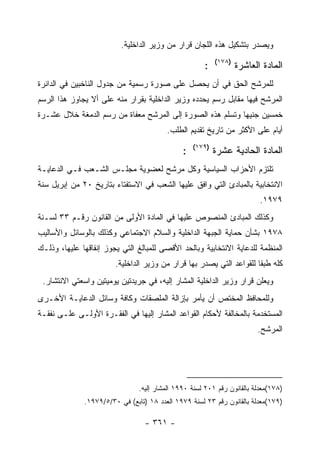 ‫ﻭﻴﺼﺩﺭ ﺒﺘﺸﻜﻴل ﻫﺫﻩ ﺍﻟﻠﺠﺎﻥ ﻗﺭﺍﺭ ﻤﻥ ﻭﺯﻴﺭ ﺍﻟﺩﺍﺨﻠﻴﺔ.‬
                                                           ‫)٨٧١(‬
                                                      ‫:‬            ‫ﺍﻟﻤﺎﺩﺓ ﺍﻟﻌﺎﺸﺭﺓ‬
‫ﻟﻠﻤﺭﺸﺢ ﺍﻟﺤﻕ ﻓﻲ ﺃﻥ ﻴﺤﺼل ﻋﻠﻰ ﺼﻭﺭﺓ ﺭﺴﻤﻴﺔ ﻤﻥ ﺠﺩﻭل ﺍﻟﻨﺎﺨﺒﻴﻥ ﻓﻲ ﺍﻟﺩﺍﺌﺭﺓ‬
‫ﺍﻟﻤﺭﺸﺢ ﻓﻴﻬﺎ ﻤﻘﺎﺒل ﺭﺴﻡ ﻴﺤﺩﺩﻩ ﻭﺯﻴﺭ ﺍﻟﺩﺍﺨﻠﻴﺔ ﺒﻘﺭﺍﺭ ﻤﻨﻪ ﻋﻠﻰ ﺃﻻ ﻴﺠﺎﻭﺯ ﻫﺫﺍ ﺍﻟﺭﺴﻡ‬
‫ﺨﻤﺴﻴﻥ ﺠﻨﻴﻬﺎ ﻭﺘﺴﻠﻡ ﻫﺫﻩ ﺍﻟﺼﻭﺭﺓ ﺇﻟﻰ ﺍﻟﻤﺭﺸﺢ ﻤﻌﻔﺎﺓ ﻤﻥ ﺭﺴﻡ ﺍﻟﺩﻤﻐﺔ ﺨﻼل ﻋﺸـﺭﺓ‬
                                         ‫ﺃﻴﺎﻡ ﻋﻠﻰ ﺍﻷﻜﺜﺭ ﻤﻥ ﺘﺎﺭﻴﺦ ﺘﻘﺩﻴﻡ ﺍﻟﻁﻠﺏ.‬
                                                   ‫)٩٧١(‬
                                               ‫:‬           ‫ﺍﻟﻤﺎﺩﺓ ﺍﻟﺤﺎﺩﻴﺔ ﻋﺸﺭﺓ‬
‫ﺘﻠﺘﺯﻡ ﺍﻷﺤﺯﺍﺏ ﺍﻟﺴﻴﺎﺴﻴﺔ ﻭﻜل ﻤﺭﺸﺢ ﻟﻌﻀﻭﻴﺔ ﻤﺠﻠـﺱ ﺍﻟﺸـﻌﺏ ﻓـﻲ ﺍﻟﺩﻋﺎﻴـﺔ‬
‫ﺍﻻﻨﺘﺨﺎﺒﻴﺔ ﺒﺎﻟﻤﺒﺎﺩﺉ ﺍﻟﺘﻲ ﻭﺍﻓﻕ ﻋﻠﻴﻬﺎ ﺍﻟﺸﻌﺏ ﻓﻲ ﺍﻻﺴﺘﻔﺘﺎﺀ ﺒﺘﺎﺭﻴﺦ ٠٢ ﻤﻥ ﺇﺒﺭﻴل ﺴﻨﺔ‬
                                                                          ‫٩٧٩١.‬
‫ﻭﻜﺫﻟﻙ ﺍﻟﻤﺒﺎﺩﺉ ﺍﻟﻤﻨﺼﻭﺹ ﻋﻠﻴﻬﺎ ﻓﻲ ﺍﻟﻤﺎﺩﺓ ﺍﻷﻭﻟﻰ ﻤﻥ ﺍﻟﻘﺎﻨﻭﻥ ﺭﻗـﻡ ٣٣ ﻟﺴـﻨﺔ‬
‫٨٧٩١ ﺒﺸﺄﻥ ﺤﻤﺎﻴﺔ ﺍﻟﺠﺒﻬﺔ ﺍﻟﺩﺍﺨﻠﻴﺔ ﻭﺍﻟﺴﻼﻡ ﺍﻻﺠﺘﻤﺎﻋﻲ ﻭﻜﺫﻟﻙ ﺒﺎﻟﻭﺴﺎﺌل ﻭﺍﻷﺴﺎﻟﻴﺏ‬
‫ﺍﻟﻤﻨﻅﻤﺔ ﻟﻠﺩﻋﺎﻴﺔ ﺍﻻﻨﺘﺨﺎﺒﻴﺔ ﻭﺒﺎﻟﺤﺩ ﺍﻷﻗﺼﻰ ﻟﻠﻤﺒﺎﻟﻎ ﺍﻟﺘﻲ ﻴﺠﻭﺯ ﺇﻨﻔﺎﻗﻬﺎ ﻋﻠﻴﻬﺎ، ﻭﺫﻟـﻙ‬
                        ‫ﻜﻠﻪ ﻁﺒ ﹰﺎ ﻟﻠﻘﻭﺍﻋﺩ ﺍﻟﺘﻲ ﻴﺼﺩﺭ ﺒﻬﺎ ﻗﺭﺍﺭ ﻤﻥ ﻭﺯﻴﺭ ﺍﻟﺩﺍﺨﻠﻴﺔ.‬
                                                                      ‫ﻘ‬
 ‫ﻭﻴﻌﻠﻥ ﻗﺭﺍﺭ ﻭﺯﻴﺭ ﺍﻟﺩﺍﺨﻠﻴﺔ ﺍﻟﻤﺸﺎﺭ ﺇﻟﻴﻪ، ﻓﻲ ﺠﺭﻴﺩﺘﻴﻥ ﻴﻭﻤﻴﺘﻴﻥ ﻭﺍﺴﻌﺘﻲ ﺍﻻﻨﺘﺸﺎﺭ.‬
‫ﻭﻟﻠﻤﺤﺎﻓﻅ ﺍﻟﻤﺨﺘﺹ ﺃﻥ ﻴﺄﻤﺭ ﺒﺈﺯﺍﻟﺔ ﺍﻟﻤﻠﺼﻘﺎﺕ ﻭﻜﺎﻓﺔ ﻭﺴﺎﺌل ﺍﻟﺩﻋﺎﻴـﺔ ﺍﻷﺨـﺭﻯ‬
‫ﺍﻟﻤﺴﺘﺨﺩﻤﺔ ﺒﺎﻟﻤﺨﺎﻟﻔﺔ ﻷﺤﻜﺎﻡ ﺍﻟﻘﻭﺍﻋﺩ ﺍﻟﻤﺸﺎﺭ ﺇﻟﻴﻬﺎ ﻓﻲ ﺍﻟﻔﻘـﺭﺓ ﺍﻷﻭﻟـﻰ ﻋﻠـﻰ ﻨﻔﻘـﺔ‬
                                                                         ‫ﺍﻟﻤﺭﺸﺢ.‬




                                ‫)٨٧١(ﻤﻌﺩﻟﺔ ﺒﺎﻟﻘﺎﻨﻭﻥ ﺭﻗﻡ ١٠٢ ﻟﺴﻨﺔ ٠٩٩١ ﺍﻟﻤﺸﺎﺭ ﺇﻟﻴﻪ.‬
              ‫)٩٧١(ﻤﻌﺩﻟﺔ ﺒﺎﻟﻘﺎﻨﻭﻥ ﺭﻗﻡ ٣٢ ﻟﺴﻨﺔ ٩٧٩١ ﺍﻟﻌﺩﺩ ٨١ )ﺘﺎﺒﻊ( ﻓﻲ ٠٣/٥/٩٧٩١.‬

                                  ‫- ١٦٣ -‬
 