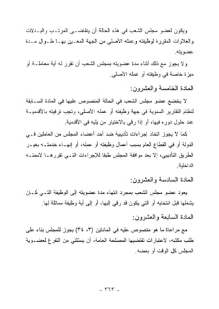 ‫ﻭﻴﻜﻭﻥ ﻟﻌﻀﻭ ﻤﺠﻠﺱ ﺍﻟﺸﻌﺏ ﻓﻲ ﻫﺫﻩ ﺍﻟﺤﺎﻟﺔ ﺃﻥ ﻴﺘﻘﺎﻀـﻰ ﺍﻟﻤﺭﺘـﺏ ﻭﺍﻟﺒـﺩﻻﺕ‬
‫ﻭﺍﻟﻌﻼﻭﺍﺕ ﺍﻟﻤﻘﺭﺭﺓ ﻟﻭﻅﻴﻔﺘﻪ ﻭﻋﻤﻠﻪ ﺍﻷﺼﻠﻲ ﻤﻥ ﺍﻟﺠﻬﺔ ﺍﻟﻤﻌـﻴﻥ ﺒﻬـﺎ ﻁـﻭﺍل ﻤـﺩﺓ‬
                                                                      ‫ﻋﻀﻭﻴﺘﻪ.‬
‫ﻭﻻ ﻴﺠﻭﺯ ﻤﻊ ﺫﻟﻙ ﺃﺜﻨﺎﺀ ﻤﺩﺓ ﻋﻀﻭﻴﺘﻪ ﺒﻤﺠﻠﺱ ﺍﻟﺸﻌﺏ ﺃﻥ ﺘﻘﺭﺭ ﻟﻪ ﺃﻴﺔ ﻤﻌﺎﻤﻠـﺔ ﺃﻭ‬
                                       ‫ﻤﻴﺯﺓ ﺨﺎﺼﺔ ﻓﻲ ﻭﻅﻴﻔﺘﻪ ﺃﻭ ﻋﻤﻠﻪ ﺍﻷﺼﻠﻲ.‬

                                                 ‫ﺍﻟﻤﺎﺩﺓ ﺍﻟﺨﺎﻤﺴﺔ ﻭﺍﻟﻌﺸﺭﻭﻥ:‬
‫ﻻ ﻴﺨﻀﻊ ﻋﻀﻭ ﻤﺠﻠﺱ ﺍﻟﺸﻌﺏ ﻓﻲ ﺍﻟﺤﺎﻟﺔ ﺍﻟﻤﻨﺼﻭﺹ ﻋﻠﻴﻬﺎ ﻓﻲ ﺍﻟﻤﺎﺩﺓ ﺍﻟﺴـﺎﺒﻘﺔ‬
‫ﻟﻨﻅﺎﻡ ﺍﻟﺘﻘﺎﺭﻴﺭ ﺍﻟﺴﻨﻭﻴﺔ ﻓﻲ ﺠﻬﺔ ﻭﻅﻴﻔﺘﻪ ﺃﻭ ﻋﻤﻠﻪ ﺍﻷﺼﻠﻲ، ﻭﺘﺠﺏ ﺘﺭﻗﻴﺘﻪ ﺒﺎﻷﻗﺩﻤﻴـﺔ‬
                 ‫ﻋﻨﺩ ﺤﻠﻭل ﺩﻭﺭﻩ ﻓﻴﻬﺎ، ﺃﻭ ﺇﺫﺍ ﺭﻗﻲ ﺒﺎﻻﺨﺘﻴﺎﺭ ﻤﻥ ﻴﻠﻴﻪ ﻓﻲ ﺍﻷﻗﺩﻤﻴﺔ.‬
‫ﻜﻤﺎ ﻻ ﻴﺠﻭﺯ ﺍﺘﺨﺎﺫ ﺇﺠﺭﺍﺀﺍﺕ ﺘﺄﺩﻴﺒﻴﺔ ﻀﺩ ﺃﺤﺩ ﺃﻋﻀﺎﺀ ﺍﻟﻤﺠﻠﺱ ﻤﻥ ﺍﻟﻌﺎﻤﻠﻴﻥ ﻓـﻲ‬
‫ﺍﻟﺩﻭﻟﺔ ﺃﻭ ﻓﻲ ﺍﻟﻘﻁﺎﻉ ﺍﻟﻌﺎﻡ ﺒﺴﺒﺏ ﺃﻋﻤﺎل ﻭﻅﻴﻔﺘﻪ ﺃﻭ ﻋﻤﻠﻪ، ﺃﻭ ﺇﻨﻬـﺎﺀ ﺨﺩﻤﺘـﻪ ﺒﻐﻴـﺭ‬
‫ﺍﻟﻁﺭﻴﻕ ﺍﻟﺘﺄﺩﻴﺒﻲ، ﺇﻻ ﺒﻌﺩ ﻤﻭﺍﻓﻘﺔ ﺍﻟﻤﺠﻠﺱ ﻁﺒ ﹰﺎ ﻟﻺﺠﺭﺍﺀﺍﺕ ﺍﻟﺘـﻲ ﺘﻘﺭﺭﻫـﺎ ﻻﺌﺤﺘـﻪ‬
                               ‫ﻘ‬
                                                                       ‫ﺍﻟﺩﺍﺨﻠﻴﺔ.‬

                                                 ‫ﺍﻟﻤﺎﺩﺓ ﺍﻟﺴﺎﺩﺴﺔ ﻭﺍﻟﻌﺸﺭﻭﻥ:‬
‫ﻴﻌﻭﺩ ﻋﻀﻭ ﻤﺠﻠﺱ ﺍﻟﺸﻌﺏ ﺒﻤﺠﺭﺩ ﺍﻨﺘﻬﺎﺀ ﻤﺩﺓ ﻋﻀﻭﻴﺘﻪ ﺇﻟﻰ ﺍﻟﻭﻅﻴﻔﺔ ﺍﻟﺘـﻲ ﻜـﺎﻥ‬
      ‫ﻴﺸﻐﻠﻬﺎ ﻗﺒل ﺍﻨﺘﺨﺎﺒﻪ ﺃﻭ ﺍﻟﺘﻲ ﻴﻜﻭﻥ ﻗﺩ ﺭﻗﻲ ﺇﻟﻴﻬﺎ، ﺃﻭ ﺇﻟﻰ ﺃﻴﺔ ﻭﻅﻴﻔﺔ ﻤﻤﺎﺜﻠﺔ ﻟﻬﺎ.‬

                                                  ‫ﺍﻟﻤﺎﺩﺓ ﺍﻟﺴﺎﺒﻌﺔ ﻭﺍﻟﻌﺸﺭﻭﻥ:‬
‫ﻤﻊ ﻤﺭﺍﻋﺎﺓ ﻤﺎ ﻫﻭ ﻤﻨﺼﻭﺹ ﻋﻠﻴﻪ ﻓﻲ ﺍﻟﻤﺎﺩﺘﻴﻥ )٣، ٤٣( ﻴﺠﻭﺯ ﻟﻠﻤﺠﻠﺱ ﺒﻨﺎﺀ ﻋﻠﻰ‬
‫ﻁﻠﺏ ﻤﻜﺘﺒﻪ، ﻻﻋﺘﺒﺎﺭﺍﺕ ﺘﻘﺘﻀﻴﻬﺎ ﺍﻟﻤﺼﻠﺤﺔ ﺍﻟﻌﺎﻤﺔ، ﺃﻥ ﻴﺴﺘﺜﻨﻲ ﻤﻥ ﺍﻟﺘﻔﺭﻍ ﻟﻌﻀـﻭﻴﺔ‬
                                                   ‫ﺍﻟﻤﺠﻠﺱ ﻜل ﺍﻟﻭﻗﺕ ﺃﻭ ﺒﻌﻀﻪ.‬




                                  ‫- ٣٦٣ -‬
 