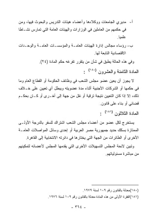 ‫ﺃ- ﻤﺩﻴﺭﻱ ﺍﻟﺠﺎﻤﻌﺎﺕ ﻭﻭﻜﻼﺀﻫﺎ ﻭﺃﻋﻀﺎﺀ ﻫﻴﺌﺎﺕ ﺍﻟﺘﺩﺭﻴﺱ ﻭﺍﻟﺒﺤﻭﺙ ﻓﻴﻬﺎ، ﻭﻤﻥ‬
‫ﻓﻲ ﺤﻜﻤﻬﻡ ﻤﻥ ﺍﻟﻌﺎﻤﻠﻴﻥ ﻓﻲ ﺍﻟﻭﺯﺍﺭﺍﺕ ﻭﺍﻟﻬﻴﺌﺎﺕ ﺍﻟﻌﺎﻤﺔ ﺍﻟﺘﻲ ﺘﻤﺎﺭﺱ ﻨﺸـﺎﻁﺎ‬
                                                                     ‫ﻋﻠﻤ ‪‬ﺎ.‬
                                                                       ‫ﻴ‬
‫ﺏ- ﺭﺅﺴﺎﺀ ﻤﺠﺎﻟﺱ ﺇﺩﺍﺭﺓ ﺍﻟﻬﻴﺌﺎﺕ ﺍﻟﻌﺎﻤـﺔ ﻭﺍﻟﻤﺅﺴﺴـﺎﺕ ﺍﻟﻌﺎﻤـﺔ ﻭﺍﻟﻭﺤـﺩﺍﺕ‬
                                                   ‫ﺍﻻﻗﺘﺼﺎﺩﻴﺔ ﺍﻟﺘﺎﺒﻌﺔ ﻟﻬﺎ.‬
            ‫ﻭﻓﻲ ﻫﺫﻩ ﺍﻟﺤﺎﻟﺔ ﻴﻁﺒﻕ ﻓﻲ ﺸﺄﻥ ﻤﻥ ﻴﺘﻘﺭﺭ ﺘﻔﺭﻏﻪ ﺤﻜﻡ ﺍﻟﻤﺎﺩﺓ )٤٢(.‬
                                               ‫)٠٨١(‬
                                           ‫:‬           ‫ﺍﻟﻤﺎﺩﺓ ﺍﻟﺜﺎﻤﻨﺔ ﻭﺍﻟﻌﺸﺭﻭﻥ‬
‫ﻻ ﻴﺠﻭﺯ ﺃﻥ ﻴﻌﻴﻥ ﻋﻀﻭ ﻤﺠﻠﺱ ﺍﻟﺸﻌﺏ ﻓﻲ ﻭﻅﺎﺌﻑ ﺍﻟﺤﻜﻭﻤﺔ ﺃﻭ ﺍﻟﻘﻁﺎﻉ ﺍﻟﻌﺎﻡ ﻭﻤﺎ‬
‫ﻓﻲ ﺤﻜﻤﻬﺎ ﺃﻭ ﺍﻟﺸﺭﻜﺎﺕ ﺍﻷﺠﻨﺒﻴﺔ ﺃﺜﻨﺎﺀ ﻤﺩﺓ ﻋﻀﻭﻴﺘﻪ ﻭﻴﺒﻁل ﺃﻱ ﺘﻌﻴﻴﻥ ﻋﻠﻰ ﺨـﻼﻑ‬
‫ﺫﻟﻙ، ﺇﻻ ﺇﺫﺍ ﻜﺎﻥ ﺍﻟﺘﻌﻴﻴﻥ ﻨﺘﻴﺠﺔ ﺘﺭﻗﻴﺔ ﺃﻭ ﻨﻘل ﻤﻥ ﺠﻬﺔ ﺇﻟﻰ ﺃﺨـﺭﻯ ﺃﻭ ﻜـﺎﻥ ﺒﺤﻜـﻡ‬
                                                       ‫ﻗﻀﺎﺌﻲ ﺃﻭ ﺒﻨﺎﺀ ﻋﻠﻰ ﻗﺎﻨﻭﻥ.‬
                                                            ‫)١٨١(‬
                                                        ‫:‬           ‫ﺍﻟﻤﺎﺩﺓ ﺍﻟﺜﻼﺜﻭﻥ‬
‫ﻴﺴﺘﺨﺭﺝ ﻟﻜل ﻋﻀﻭ ﻤﻥ ﺃﻋﻀﺎﺀ ﻤﺠﻠﺱ ﺍﻟﺸﻌﺏ ﺍﺸﺘﺭﺍﻙ ﻟﻠﺴﻔﺭ ﺒﺎﻟﺩﺭﺠﺔ ﺍﻷﻭﻟـﻰ‬
‫ﺍﻟﻤﻤﺘﺎﺯﺓ ﺒﺴﻜﻙ ﺤﺩﻴﺩ ﺠﻤﻬﻭﺭﻴﺔ ﻤﺼﺭ ﺍﻟﻌﺭﺒﻴﺔ ﺃﻭ ﺇﺤﺩﻯ ﻭﺴﺎﺌل ﺍﻟﻤﻭﺍﺼﻼﺕ ﺍﻟﻌﺎﻤـﺔ‬
    ‫ﺍﻷﺨﺭﻯ ﺃﻭ ﺍﻟﻁﺎﺌﺭﺍﺕ ﻤﻥ ﺍﻟﺠﻬﺔ ﺍﻟﺘﻲ ﻴﺨﺘﺎﺭﻫﺎ ﻓﻲ ﺩﺍﺌﺭﺘﻪ ﺍﻻﻨﺘﺨﺎﺒﻴﺔ ﺇﻟﻰ ﺍﻟﻘﺎﻫﺭﺓ.‬
‫ﻭﺘﺒﻴﻥ ﻻﺌﺤﺔ ﺍﻟﻤﺠﻠﺱ ﺍﻟﺘﺴﻬﻴﻼﺕ ﺍﻷﺨﺭﻯ ﺍﻟﺘﻲ ﻴﻘﺩﻤﻬﺎ ﺍﻟﻤﺠﻠﺱ ﻷﻋﻀﺎﺌﻪ ﻟﺘﻤﻜﻴﻨﻬﻡ‬
                                                            ‫ﻤﻥ ﻤﺒﺎﺸﺭﺓ ﻤﺴﺌﻭﻟﻴﺎﺘﻬﻡ.‬




                                          ‫)٠٨١(ﻤﻌﺩﻟﺔ ﺒﺎﻟﻘﺎﻨﻭﻥ ﺭﻗﻡ ٩٠١ ﻟﺴﻨﺔ ٩٧٩١.‬
                  ‫)١٨١(ﺍﻟﻔﻘﺭﺓ ﺍﻷﻭﻟﻰ ﻤﻥ ﻫﺫﻩ ﺍﻟﻤﺎﺩﺓ ﻤﻌﺩﻟﺔ ﺒﺎﻟﻘﺎﻨﻭﻥ ﺭﻗﻡ ٩٠١ ﻟﺴﻨﺔ ٦٧٩١.‬

                                  ‫- ٤٦٣ -‬
 