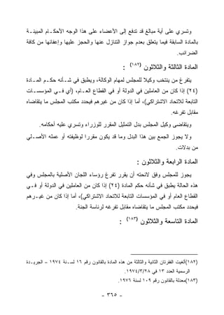 ‫ﻭﺘﺴﺭﻱ ﻋﻠﻰ ﺃﻴﺔ ﻤﺒﺎﻟﻎ ﻗﺩ ﺘﺩﻓﻊ ﺇﻟﻰ ﺍﻷﻋﻀﺎﺀ ﻋﻠﻰ ﻫﺫﺍ ﺍﻟﻭﺠﻪ ﺍﻷﺤﻜـﺎﻡ ﺍﻟﻤﺒﻴﻨـﺔ‬
‫ﺒﺎﻟﻤﺎﺩﺓ ﺍﻟﺴﺎﺒﻘﺔ ﻓﻴﻤﺎ ﻴﺘﻌﻠﻕ ﺒﻌﺩﻡ ﺠﻭﺍﺯ ﺍﻟﺘﻨﺎﺯل ﻋﻨﻬﺎ ﻭﺍﻟﺤﺠﺯ ﻋﻠﻴﻬﺎ ﻭﺇﻋﻔﺎﺌﻬﺎ ﻤﻥ ﻜﺎﻓﺔ‬
                                                                              ‫ﺍﻟﻀﺭﺍﺌﺏ.‬
                                                        ‫)٢٨١(‬
                                                   ‫:‬            ‫ﺍﻟﻤﺎﺩﺓ ﺍﻟﺜﺎﻟﺜﺔ ﻭﺍﻟﺜﻼﺜﻭﻥ‬
‫ﻴﺘﻔﺭﻍ ﻤﻥ ﻴﻨﺘﺨﺏ ﻭﻜﻴﻼ ﻟﻠﻤﺠﻠﺱ ﻟﻤﻬﺎﻡ ﺍﻟﻭﻜﺎﻟﺔ، ﻭﻴﻁﺒﻕ ﻓﻲ ﺸـﺄﻨﻪ ﺤﻜـﻡ ﺍﻟﻤـﺎﺩﺓ‬
‫)٤٢( ﺇﺫﺍ ﻜﺎﻥ ﻤﻥ ﺍﻟﻌﺎﻤﻠﻴﻥ ﻓﻲ ﺍﻟﺩﻭﻟﺔ ﺃﻭ ﻓﻲ ﺍﻟﻘﻁﺎﻉ ﺍﻟﻌـﺎﻡ، )ﺃﻱ ﻓـﻲ ﺍﻟﻤﺅﺴﺴـﺎﺕ‬
‫ﺍﻟﺘﺎﺒﻌﺔ ﻟﻼﺘﺤﺎﺩ ﺍﻻﺸﺘﺭﺍﻜﻲ(، ﺃﻤﺎ ﺇﺫﺍ ﻜﺎﻥ ﻤﻥ ﻏﻴﺭﻫﻡ ﻓﻴﺤﺩﺩ ﻤﻜﺘﺏ ﺍﻟﻤﺠﻠﺱ ﻤﺎ ﻴﺘﻘﺎﻀﺎﻩ‬
                                                                           ‫ﻤﻘﺎﺒل ﺘﻔﺭﻏﻪ.‬
      ‫ﻭﻴﺘﻘﺎﻀﻰ ﻭﻜﻴل ﺍﻟﻤﺠﻠﺱ ﺒﺩل ﺍﻟﺘﻤﺜﻴل ﺍﻟﻤﻘﺭﺭ ﻟﻠﻭﺯﺭﺍﺀ ﻭﺘﺴﺭﻱ ﻋﻠﻴﻪ ﺃﺤﻜﺎﻤﻪ.‬
‫ﻭﻻ ﻴﺠﻭﺯ ﺍﻟﺠﻤﻊ ﺒﻴﻥ ﻫﺫﺍ ﺍﻟﺒﺩل ﻭﻤﺎ ﻗﺩ ﻴﻜﻭﻥ ﻤﻘﺭ ‪‬ﺍ ﻟﻭﻅﻴﻔﺘﻪ ﺃﻭ ﻋﻤﻠﻪ ﺍﻷﺼـﻠﻲ‬
                        ‫ﺭ‬
                                                                             ‫ﻤﻥ ﺒﺩﻻﺕ.‬

                                                           ‫ﺍﻟﻤﺎﺩﺓ ﺍﻟﺭﺍﺒﻌﺔ ﻭﺍﻟﺜﻼﺜﻭﻥ :‬
‫ﻴﺠﻭﺯ ﻟﻠﻤﺠﻠﺱ ﻭﻓﻕ ﻻﺌﺤﺘﻪ ﺃﻥ ﻴﻘﺭﺭ ﺘﻔﺭﻍ ﺭﺅﺴﺎﺀ ﺍﻟﻠﺠﺎﻥ ﺍﻷﺼﻠﻴﺔ ﺒﺎﻟﻤﺠﻠﺱ ﻭﻓﻲ‬
‫ﻫﺫﻩ ﺍﻟﺤﺎﻟﺔ ﻴﻁﺒﻕ ﻓﻲ ﺸﺄﻨﻪ ﺤﻜﻡ ﺍﻟﻤﺎﺩﺓ )٤٢( ﺇﺫﺍ ﻜﺎﻥ ﻤﻥ ﺍﻟﻌﺎﻤﻠﻴﻥ ﻓﻲ ﺍﻟﺩﻭﻟﺔ ﺃﻭ ﻓـﻲ‬
‫ﺍﻟﻘﻁﺎﻉ ﺍﻟﻌﺎﻡ ﺃﻭ ﻓﻲ ﺍﻟﻤﺅﺴﺴﺎﺕ ﺍﻟﺘﺎﺒﻌﺔ ﻟﻼﺘﺤﺎﺩ ﺍﻻﺸﺘﺭﺍﻜﻲ(، ﺃﻤﺎ ﺇﺫﺍ ﻜﺎﻥ ﻤﻥ ﻏﻴـﺭﻫﻡ‬
                         ‫ﻓﻴﺤﺩﺩ ﻤﻜﺘﺏ ﺍﻟﻤﺠﻠﺱ ﻤﺎ ﻴﺘﻘﺎﻀﺎﻩ ﻤﻘﺎﺒل ﺘﻔﺭﻏﻪ ﻟﺭﺌﺎﺴﺔ ﺍﻟﺠﻨﺔ.‬
                                                       ‫)٣٨١(‬
                                               ‫:‬               ‫ﺍﻟﻤﺎﺩﺓ ﺍﻟﺘﺎﺴﻌﺔ ﻭﺍﻟﺜﻼﺜﻭﻥ‬




‫)٢٨١(ﺃﻟﻐﻴﺕ ﺍﻟﻔﻘﺭﺘﺎﻥ ﺍﻟﺜﺎﻨﻴﺔ ﻭﺍﻟﺜﺎﻟﺜﺔ ﻤﻥ ﻫﺫﻩ ﺍﻟﻤﺎﺩﺓ ﺒﺎﻟﻘﺎﻨﻭﻥ ﺭﻗﻡ ٦١ ﻟﺴـﻨﺔ ٤٧٩١ – ﺍﻟﺠﺭﻴـﺩﺓ‬
                                                   ‫ﺍﻟﺭﺴﻤﻴﺔ ﺍﻟﻌﺩﺩ ٣١ ﻓﻲ ٨٢/٣/٤٧٩١.‬
                                              ‫)٣٨١(ﻤﻌﺩﻟﺔ ﺒﺎﻟﻘﺎﻨﻭﻥ ﺭﻗﻡ ٩٠١ ﻟﺴﻨﺔ ٦٧٩١.‬

                                      ‫- ٥٦٣ -‬
 