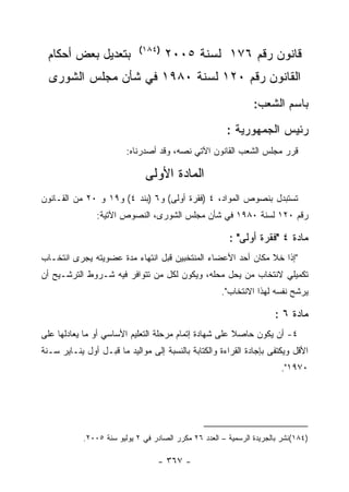 ‫)٤٨١(‬
 ‫ﺒﺘﻌﺩﻴل ﺒﻌﺽ ﺃﺤﻜﺎﻡ‬                    ‫ﻗﺎﻨﻭﻥ ﺭﻗﻡ ٦٧١ ﻟﺴﻨﺔ ٥٠٠٢‬
  ‫ﺍﻟﻘﺎﻨﻭﻥ ﺭﻗﻡ ٠٢١ ﻟﺴﻨﺔ ٠٨٩١ ﻓﻲ ﺸﺄﻥ ﻤﺠﻠﺱ ﺍﻟﺸﻭﺭﻯ‬
                                                                ‫ﺒﺎﺴﻡ ﺍﻟﺸﻌﺏ:‬
                                                        ‫ﺭﺌﻴﺱ ﺍﻟﺠﻤﻬﻭﺭﻴﺔ :‬
                         ‫ﻗﺭﺭ ﻤﺠﻠﺱ ﺍﻟﺸﻌﺏ ﺍﻟﻘﺎﻨﻭﻥ ﺍﻵﺘﻲ ﻨﺼﻪ، ﻭﻗﺩ ﺃﺼﺩﺭﻨﺎﻩ:‬

                               ‫ﺍﻟﻤﺎﺩﺓ ﺍﻷﻭﻟﻰ‬
‫ﺘﺴﺘﺒﺩل ﺒﻨﺼﻭﺹ ﺍﻟﻤﻭﺍﺩ، ٤ )ﻓﻘﺭﺓ ﺃﻭﻟﻰ( ﻭ٦ )ﺒﻨﺩ ٤( ﻭ٩١ ﻭ ٠٢ ﻤﻥ ﺍﻟﻘـﺎﻨﻭﻥ‬
                ‫ﺭﻗﻡ ٠٢١ ﻟﺴﻨﺔ ٠٨٩١ ﻓﻲ ﺸﺄﻥ ﻤﺠﻠﺱ ﺍﻟﺸﻭﺭﻯ، ﺍﻟﻨﺼﻭﺹ ﺍﻵﺘﻴﺔ:‬

                                                        ‫ﻤﺎﺩﺓ ٤ "ﻓﻘﺭﺓ ﺃﻭﻟﻰ" :‬
‫"ﺇﺫﺍ ﺨﻼ ﻤﻜﺎﻥ ﺃﺤﺩ ﺍﻷﻋﻀﺎﺀ ﺍﻟﻤﻨﺘﺨﺒﻴﻥ ﻗﺒل ﺍﻨﺘﻬﺎﺀ ﻤﺩﺓ ﻋﻀﻭﻴﺘﻪ ‪‬ﺠﺭﻯ ﺍﻨﺘﺨـﺎﺏ‬
           ‫ﻴ‬
‫ﺘﻜﻤﻴﻠﻲ ﻻﻨﺘﺨﺎﺏ ﻤﻥ ﻴﺤل ﻤﺤﻠﻪ، ﻭﻴﻜﻭﻥ ﻟﻜل ﻤﻥ ﺘﺘﻭﺍﻓﺭ ﻓﻴﻪ ﺸـﺭﻭﻁ ﺍﻟﺘﺭﺸـﻴﺢ ﺃﻥ‬
                                                      ‫ﻴﺭﺸﺢ ﻨﻔﺴﻪ ﻟﻬﺫﺍ ﺍﻻﻨﺘﺨﺎﺏ".‬

                                                                      ‫ﻤﺎﺩﺓ ٦ :‬
‫٤- ﺃﻥ ﻴﻜﻭﻥ ﺤﺎﺼﻼ ﻋﻠﻰ ﺸﻬﺎﺩﺓ ﺇﺘﻤﺎﻡ ﻤﺭﺤﻠﺔ ﺍﻟﺘﻌﻠﻴﻡ ﺍﻷﺴﺎﺴﻲ ﺃﻭ ﻤﺎ ﻴﻌﺎﺩﻟﻬﺎ ﻋﻠﻰ‬
                                                       ‫ﹰ‬
‫ﺍﻷﻗل ﻭﻴﻜﺘﻔﻰ ﺒﺈﺠﺎﺩﺓ ﺍﻟﻘﺭﺍﺀﺓ ﻭﺍﻟﻜﺘﺎﺒﺔ ﺒﺎﻟﻨﺴﺒﺔ ﺇﻟﻰ ﻤﻭﺍﻟﻴﺩ ﻤﺎ ﻗﺒـل ﺃﻭل ﻴﻨـﺎﻴﺭ ﺴـﻨﺔ‬
                                                                        ‫٠٧٩١".‬




            ‫)٤٨١(ﻨﺸﺭ ﺒﺎﻟﺠﺭﻴﺩﺓ ﺍﻟﺭﺴﻤﻴﺔ – ﺍﻟﻌﺩﺩ ٦٢ ﻤﻜﺭﺭ ﺍﻟﺼﺎﺩﺭ ﻓﻲ ٢ ﻴﻭﻟﻴﻭ ﺴﻨﺔ ٥٠٠٢.‬

                                  ‫- ٧٦٣ -‬
 