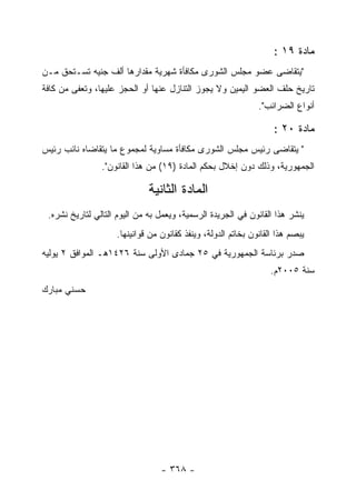 ‫ﻤﺎﺩﺓ ٩١ :‬
‫"ﻴﺘﻘﺎﻀﻰ ﻋﻀﻭ ﻤﺠﻠﺱ ﺍﻟﺸﻭﺭﻯ ﻤﻜﺎﻓﺄﺓ ﺸﻬﺭﻴﺔ ﻤﻘﺩﺍﺭﻫﺎ ﺃﻟﻑ ﺠﻨﻴﻪ ﺘﺴـﺘﺤﻕ ﻤـﻥ‬
‫ﺘﺎﺭﻴﺦ ﺤﻠﻑ ﺍﻟﻌﻀﻭ ﺍﻟﻴﻤﻴﻥ ﻭﻻ ﻴﺠﻭﺯ ﺍﻟﺘﻨﺎﺯل ﻋﻨﻬﺎ ﺃﻭ ﺍﻟﺤﺠﺯ ﻋﻠﻴﻬﺎ، ﻭﺘﻌﻔﻰ ﻤﻥ ﻜﺎﻓﺔ‬
                                                              ‫ﺃﻨﻭﺍﻉ ﺍﻟﻀﺭﺍﺌﺏ".‬

                                                                   ‫ﻤﺎﺩﺓ ٠٢ :‬
‫" ﻴﺘﻘﺎﻀﻰ ﺭﺌﻴﺱ ﻤﺠﻠﺱ ﺍﻟﺸﻭﺭﻯ ﻤﻜﺎﻓﺄﺓ ﻤﺴﺎﻭﻴﺔ ﻟﻤﺠﻤﻭﻉ ﻤﺎ ﻴﺘﻘﺎﻀﺎﻩ ﻨﺎﺌﺏ ﺭﺌﻴﺱ‬
                ‫ﺍﻟﺠﻤﻬﻭﺭﻴﺔ، ﻭﺫﻟﻙ ﺩﻭﻥ ﺇﺨﻼل ﺒﺤﻜﻡ ﺍﻟﻤﺎﺩﺓ )٩١( ﻤﻥ ﻫﺫﺍ ﺍﻟﻘﺎﻨﻭﻥ".‬

                              ‫ﺍﻟﻤﺎﺩﺓ ﺍﻟﺜﺎﻨﻴﺔ‬
 ‫ﻴﻨﺸﺭ ﻫﺫﺍ ﺍﻟﻘﺎﻨﻭﻥ ﻓﻲ ﺍﻟﺠﺭﻴﺩﺓ ﺍﻟﺭﺴﻤﻴﺔ، ﻭﻴﻌﻤل ﺒﻪ ﻤﻥ ﺍﻟﻴﻭﻡ ﺍﻟﺘﺎﻟﻲ ﻟﺘﺎﺭﻴﺦ ﻨﺸﺭﻩ.‬
                    ‫ﻴﺒﺼﻡ ﻫﺫﺍ ﺍﻟﻘﺎﻨﻭﻥ ﺒﺨﺎﺘﻡ ﺍﻟﺩﻭﻟﺔ، ﻭﻴﻨﻔﺫ ﻜﻘﺎﻨﻭﻥ ﻤﻥ ﻗﻭﺍﻨﻴﻨﻬﺎ.‬
‫ﺼﺩﺭ ﺒﺭﺌﺎﺴﺔ ﺍﻟﺠﻤﻬﻭﺭﻴﺔ ﻓﻲ ٥٢ ﺠﻤﺎﺩﻯ ﺍﻷﻭﻟﻰ ﺴﻨﺔ ٦٢٤١ﻫـ ﺍﻟﻤﻭﺍﻓﻕ ٢ ﻴﻭﻟﻴﻪ‬
                                                                  ‫ﺴﻨﺔ ٥٠٠٢ﻡ.‬
‫ﺤﺴﻨﻲ ﻤﺒﺎﺭﻙ‬




                                 ‫- ٨٦٣ -‬
 