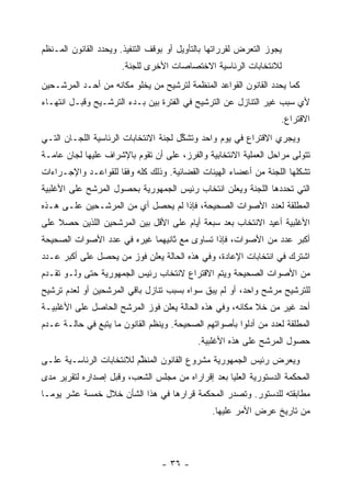 ‫ﻴﺠﻭﺯ ﺍﻟﺘﻌﺭﺽ ﻟﻘﺭﺭﺍﺘﻬﺎ ﺒﺎﻟﺘﺄﻭﻴل ﺃﻭ ﺒﻭﻗﻑ ﺍﻟﺘﻨﻔﻴﺫ. ﻭﻴﺤﺩﺩ ﺍﻟﻘﺎﻨﻭﻥ ﺍﻟﻤـﻨﻅﻡ‬
                      ‫ﻟﻼﻨﺘﺨﺎﺒﺎﺕ ﺍﻟﺭﺌﺎﺴﻴﺔ ﺍﻻﺨﺘﺼﺎﺼﺎﺕ ﺍﻷﺨﺭﻯ ﻟﻠﺠﻨﺔ.‬
‫ﻜﻤﺎ ﻴﺤﺩﺩ ﺍﻟﻘﺎﻨﻭﻥ ﺍﻟﻘﻭﺍﻋﺩ ﺍﻟﻤﻨﻅﻤﺔ ﻟﺘﺭﺸﻴﺢ ﻤﻥ ﻴﺨﻠﻭ ﻤﻜﺎﻨﻪ ﻤﻥ ﺃﺤـﺩ ﺍﻟﻤﺭﺸـﺤﻴﻥ‬
‫ﻷﻱ ﺴﺒﺏ ﻏﻴﺭ ﺍﻟﺘﻨﺎﺯل ﻋﻥ ﺍﻟﺘﺭﺸﻴﺢ ﻓﻲ ﺍﻟﻔﺘﺭﺓ ﺒﻴﻥ ﺒـﺩﺀ ﺍﻟﺘﺭﺸـﻴﺢ ﻭﻗﺒـل ﺍﻨﺘﻬـﺎﺀ‬
                                                                   ‫ﺍﻻﻗﺘﺭﺍﻉ.‬
‫ﻭﻴﺠﺭﻱ ﺍﻻﻗﺘﺭﺍﻉ ﻓﻲ ﻴﻭﻡ ﻭﺍﺤﺩ ﻭﺘﺸﻜل ﻟﺠﻨﺔ ﺍﻻﻨﺘﺨﺎﺒﺎﺕ ﺍﻟﺭﺌﺎﺴﻴﺔ ﺍﻟﻠﺠـﺎﻥ ﺍﻟﺘـﻲ‬
                                       ‫ﱢ‬
‫ﺘﺘﻭﻟﻰ ﻤﺭﺍﺤل ﺍﻟﻌﻤﻠﻴﺔ ﺍﻻﻨﺘﺨﺎﺒﻴﺔ ﻭﺍﻟﻔﺭﺯ، ﻋﻠﻰ ﺃﻥ ﺘﻘﻭﻡ ﺒﺎﻹﺸﺭﺍﻑ ﻋﻠﻴﻬﺎ ﻟﺠﺎﻥ ﻋﺎﻤـﺔ‬
‫ﺘﺸﻜﻠﻬﺎ ﺍﻟﻠﺠﻨﺔ ﻤﻥ ﺃﻋﻀﺎﺀ ﺍﻟﻬﻴﺌﺎﺕ ﺍﻟﻘﻀﺎﺌﻴﺔ. ﻭﺫﻟﻙ ﻜﻠﻪ ﻭﻓ ﹰﺎ ﻟﻠﻘﻭﺍﻋـﺩ ﻭﺍﻹﺠـﺭﺍﺀﺍﺕ‬
                     ‫ﻘ‬
‫ﺍﻟﺘﻲ ﺘﺤﺩﺩﻫﺎ ﺍﻟﻠﺠﻨﺔ ﻭﻴﻌﻠﻥ ﺍﻨﺘﺨﺎﺏ ﺭﺌﻴﺱ ﺍﻟﺠﻤﻬﻭﺭﻴﺔ ﺒﺤﺼﻭل ﺍﻟﻤﺭﺸﺢ ﻋﻠﻰ ﺍﻷﻏﻠﺒﻴﺔ‬
‫ﺍﻟﻤﻁﻠﻘﺔ ﻟﻌﺩﺩ ﺍﻷﺼﻭﺍﺕ ﺍﻟﺼﺤﻴﺤﺔ، ﻓﺈﺫﺍ ﻟﻡ ﻴﺤﺼل ﺃﻱ ﻤﻥ ﺍﻟﻤﺭﺸـﺤﻴﻥ ﻋﻠـﻰ ﻫـﺫﻩ‬
‫ﺍﻷﻏﻠﺒﻴﺔ ﺃﻋﻴﺩ ﺍﻻﻨﺘﺨﺎﺏ ﺒﻌﺩ ﺴﺒﻌﺔ ﺃﻴﺎﻡ ﻋﻠﻰ ﺍﻷﻗل ﺒﻴﻥ ﺍﻟﻤﺭﺸﺤﻴﻥ ﺍﻟﻠﺫﻴﻥ ﺤﺼﻼ ﻋﻠﻰ‬
‫ﺃﻜﺒﺭ ﻋﺩﺩ ﻤﻥ ﺍﻷﺼﻭﺍﺕ، ﻓﺈﺫﺍ ﺘﺴﺎﻭﻯ ﻤﻊ ﺜﺎﻨﻴﻬﻤﺎ ﻏﻴﺭﻩ ﻓﻲ ﻋﺩﺩ ﺍﻷﺼﻭﺍﺕ ﺍﻟﺼﺤﻴﺤﺔ‬
‫ﺍﺸﺘﺭﻙ ﻓﻲ ﺍﻨﺘﺨﺎﺒﺎﺕ ﺍﻹﻋﺎﺩﺓ، ﻭﻓﻲ ﻫﺫﻩ ﺍﻟﺤﺎﻟﺔ ﻴﻌﻠﻥ ﻓﻭﺯ ﻤﻥ ﻴﺤﺼل ﻋﻠﻰ ﺃﻜﺒﺭ ﻋـﺩﺩ‬
‫ﻤﻥ ﺍﻷﺼﻭﺍﺕ ﺍﻟﺼﺤﻴﺤﺔ ﻭﻴﺘﻡ ﺍﻻﻗﺘﺭﺍﻉ ﻻﻨﺘﺨﺎﺏ ﺭﺌﻴﺱ ﺍﻟﺠﻤﻬﻭﺭﻴﺔ ﺤﺘﻰ ﻭﻟـﻭ ﺘﻘـﺩﻡ‬
‫ﻟﻠﺘﺭﺸﻴﺢ ﻤﺭﺸﺢ ﻭﺍﺤﺩ، ﺃﻭ ﻟﻡ ﻴﺒﻕ ﺴﻭﺍﻩ ﺒﺴﺒﺏ ﺘﻨﺎﺯل ﺒﺎﻗﻲ ﺍﻟﻤﺭﺸﺤﻴﻥ ﺃﻭ ﻟﻌﺩﻡ ﺘﺭﺸﻴﺢ‬
‫ﺃﺤﺩ ﻏﻴﺭ ﻤﻥ ﺨﻼ ﻤﻜﺎﻨﻪ، ﻭﻓﻲ ﻫﺫﻩ ﺍﻟﺤﺎﻟﺔ ﻴﻌﻠﻥ ﻓﻭﺯ ﺍﻟﻤﺭﺸﺢ ﺍﻟﺤﺎﺼل ﻋﻠﻰ ﺍﻷﻏﻠﺒﻴـﺔ‬
‫ﺍﻟﻤﻁﻠﻘﺔ ﻟﻌﺩﺩ ﻤﻥ ﺃﺩﻟﻭﺍ ﺒﺄﺼﻭﺍﺘﻬﻡ ﺍﻟﺼﺤﻴﺤﺔ. ﻭﻴﻨﻅﻡ ﺍﻟﻘﺎﻨﻭﻥ ﻤﺎ ﻴﺘﺒﻊ ﻓﻲ ﺤﺎﻟـﺔ ﻋـﺩﻡ‬
                                            ‫ﺤﺼﻭل ﺍﻟﻤﺭﺸﺢ ﻋﻠﻰ ﻫﺫﻩ ﺍﻷﻏﻠﺒﻴﺔ.‬
‫ﻭﻴﻌﺭﺽ ﺭﺌﻴﺱ ﺍﻟﺠﻤﻬﻭﺭﻴﺔ ﻤﺸﺭﻭﻉ ﺍﻟﻘﺎﻨﻭﻥ ﺍﻟﻤﻨﻅﻡ ﻟﻼﻨﺘﺨﺎﺒﺎﺕ ﺍﻟﺭﺌﺎﺴـﻴﺔ ﻋﻠـﻰ‬
                          ‫ﱢ‬
‫ﺍﻟﻤﺤﻜﻤﺔ ﺍﻟﺩﺴﺘﻭﺭﻴﺔ ﺍﻟﻌﻠﻴﺎ ﺒﻌﺩ ﺇﻗﺭﺍﺭﺍﻩ ﻤﻥ ﻤﺠﻠﺱ ﺍﻟﺸﻌﺏ، ﻭﻗﺒل ﺇﺼﺩﺍﺭﻩ ﻟﺘﻘﺭﻴﺭ ﻤﺩﻯ‬
‫ﻤﻁﺎﺒﻘﺘﻪ ﻟﻠﺩﺴﺘﻭﺭ. ﻭﺘﺼﺩﺭ ﺍﻟﻤﺤﻜﻤﺔ ﻗﺭﺍﺭﻫﺎ ﻓﻲ ﻫﺫﺍ ﺍﻟﺸﺄﻥ ﺨﻼل ﺨﻤﺴﺔ ﻋﺸﺭ ﻴﻭﻤـﺎ‬
                                                ‫ﻤﻥ ﺘﺎﺭﻴﺦ ﻋﺭﺽ ﺍﻷﻤﺭ ﻋﻠﻴﻬﺎ.‬




                                  ‫- ٦٣ -‬
 