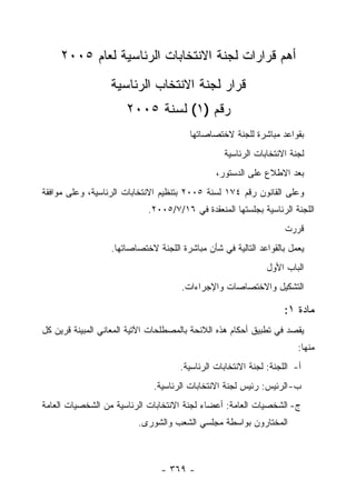 ‫ﺃﻫﻡ ﻗﺭﺍﺭﺍﺕ ﻟﺠﻨﺔ ﺍﻻﻨﺘﺨﺎﺒﺎﺕ ﺍﻟﺭﺌﺎﺴﻴﺔ ﻟﻌﺎﻡ ٥٠٠٢‬
                  ‫ﻗﺭﺍﺭ ﻟﺠﻨﺔ ﺍﻻﻨﺘﺨﺎﺏ ﺍﻟﺭﺌﺎﺴﻴﺔ‬
                      ‫ﺭﻗﻡ )١( ﻟﺴﻨﺔ ٥٠٠٢‬
                                        ‫ﺒﻘﻭﺍﻋﺩ ﻤﺒﺎﺸﺭﺓ ﻟﻠﺠﻨﺔ ﻻﺨﺘﺼﺎﺼﺎﺘﻬﺎ‬
                                                 ‫ﻟﺠﻨﺔ ﺍﻻﻨﺘﺨﺎﺒﺎﺕ ﺍﻟﺭﺌﺎﺴﻴﺔ‬
                                               ‫ﺒﻌﺩ ﺍﻻﻁﻼﻉ ﻋﻠﻰ ﺍﻟﺩﺴﺘﻭﺭ،‬
‫ﻭﻋﻠﻰ ﺍﻟﻘﺎﻨﻭﻥ ﺭﻗﻡ ٤٧١ ﻟﺴﻨﺔ ٥٠٠٢ ﺒﺘﻨﻅﻴﻡ ﺍﻻﻨﺘﺨﺎﺒﺎﺕ ﺍﻟﺭﺌﺎﺴﻴﺔ، ﻭﻋﻠﻰ ﻤﻭﺍﻓﻘﺔ‬
                            ‫ﺍﻟﻠﺠﻨﺔ ﺍﻟﺭﺌﺎﺴﻴﺔ ﺒﺠﻠﺴﺘﻬﺎ ﺍﻟﻤﻨﻌﻘﺩﺓ ﻓﻲ ٦١/٧/٥٠٠٢.‬
                                                                   ‫ﻗﺭﺭﺕ‬
                  ‫ﻴﻌﻤل ﺒﺎﻟﻘﻭﺍﻋﺩ ﺍﻟﺘﺎﻟﻴﺔ ﻓﻲ ﺸﺄﻥ ﻤﺒﺎﺸﺭﺓ ﺍﻟﻠﺠﻨﺔ ﻻﺨﺘﺼﺎﺼﺎﺘﻬﺎ.‬
                                                              ‫ﺍﻟﺒﺎﺏ ﺍﻷﻭل‬
                                     ‫ﺍﻟﺘﺸﻜﻴل ﻭﺍﻻﺨﺘﺼﺎﺼﺎﺕ ﻭﺍﻹﺠﺭﺍﺀﺍﺕ.‬

                                                                   ‫ﻤﺎﺩﺓ ١:‬
‫ﻴﻘﺼﺩ ﻓﻲ ﺘﻁﺒﻴﻕ ﺃﺤﻜﺎﻡ ﻫﺫﻩ ﺍﻟﻼﺌﺤﺔ ﺒﺎﻟﻤﺼﻁﻠﺤﺎﺕ ﺍﻵﺘﻴﺔ ﺍﻟﻤﻌﺎﻨﻲ ﺍﻟﻤﺒﻴﻨﺔ ﻗﺭﻴﻥ ﻜل‬
                                                                       ‫ﻤﻨﻬﺎ:‬
                                     ‫ﺃ- ﺍﻟﻠﺠﻨﺔ: ﻟﺠﻨﺔ ﺍﻻﻨﺘﺨﺎﺒﺎﺕ ﺍﻟﺭﺌﺎﺴﻴﺔ.‬
                              ‫ﺏ- ﺍﻟﺭﺌﻴﺱ: ﺭﺌﻴﺱ ﻟﺠﻨﺔ ﺍﻻﻨﺘﺨﺎﺒﺎﺕ ﺍﻟﺭﺌﺎﺴﻴﺔ.‬
‫ﺝ- ﺍﻟﺸﺨﺼﻴﺎﺕ ﺍﻟﻌﺎﻤﺔ: ﺃﻋﻀﺎﺀ ﻟﺠﻨﺔ ﺍﻻﻨﺘﺨﺎﺒﺎﺕ ﺍﻟﺭﺌﺎﺴﻴﺔ ﻤﻥ ﺍﻟﺸﺨﺼﻴﺎﺕ ﺍﻟﻌﺎﻤﺔ‬
                          ‫ﺍﻟﻤﺨﺘﺎﺭﻭﻥ ﺒﻭﺍﺴﻁﺔ ﻤﺠﻠﺴﻲ ﺍﻟﺸﻌﺏ ﻭﺍﻟﺸﻭﺭﻯ.‬



                                ‫- ٩٦٣ -‬
 