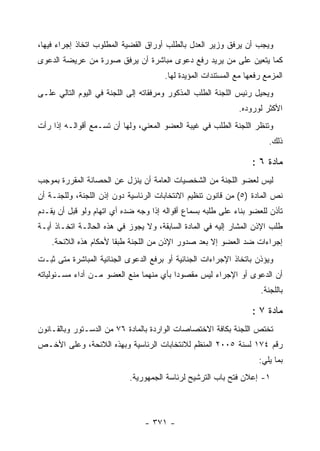 ‫ﻭﻴﺠﺏ ﺃﻥ ﻴﺭﻓﻕ ﻭﺯﻴﺭ ﺍﻟﻌﺩل ﺒﺎﻟﻁﻠﺏ ﺃﻭﺭﺍﻕ ﺍﻟﻘﻀﻴﺔ ﺍﻟﻤﻁﻠﻭﺏ ﺍﺘﺨﺎﺫ ﺇﺠﺭﺍﺀ ﻓﻴﻬﺎ،‬
‫ﻜﻤﺎ ﻴﺘﻌﻴﻥ ﻋﻠﻰ ﻤﻥ ﻴﺭﻴﺩ ﺭﻓﻊ ﺩﻋﻭﻯ ﻤﺒﺎﺸﺭﺓ ﺃﻥ ﻴﺭﻓﻕ ﺼﻭﺭﺓ ﻤﻥ ﻋﺭﻴﻀﺔ ﺍﻟﺩﻋﻭﻯ‬
                                      ‫ﺍﻟﻤﺯﻤﻊ ﺭﻓﻌﻬﺎ ﻤﻊ ﺍﻟﻤﺴﺘﻨﺩﺍﺕ ﺍﻟﻤﺅﻴﺩﺓ ﻟﻬﺎ.‬
‫ﻭﻴﺤﻴل ﺭﺌﻴﺱ ﺍﻟﻠﺠﻨﺔ ﺍﻟﻁﻠﺏ ﺍﻟﻤﺫﻜﻭﺭ ﻭﻤﺭﻓﻘﺎﺘﻪ ﺇﻟﻰ ﺍﻟﻠﺠﻨﺔ ﻓﻲ ﺍﻟﻴﻭﻡ ﺍﻟﺘﺎﻟﻲ ﻋﻠـﻰ‬
                                                             ‫ﺍﻷﻜﺜﺭ ﻟﻭﺭﻭﺩﻩ.‬
‫ﻭﺘﻨﻅﺭ ﺍﻟﻠﺠﻨﺔ ﺍﻟﻁﻠﺏ ﻓﻲ ﻏﻴﺒﺔ ﺍﻟﻌﻀﻭ ﺍﻟﻤﻌﻨﻲ، ﻭﻟﻬﺎ ﺃﻥ ﺘﺴـﻤﻊ ﺃﻗﻭﺍﻟـﻪ ﺇﺫﺍ ﺭﺃﺕ‬
                                                                       ‫ﺫﻟﻙ.‬

                                                                  ‫ﻤﺎﺩﺓ ٦ :‬
‫ﻟﻴﺱ ﻟﻌﻀﻭ ﺍﻟﻠﺠﻨﺔ ﻤﻥ ﺍﻟﺸﺨﺼﻴﺎﺕ ﺍﻟﻌﺎﻤﺔ ﺃﻥ ﻴﻨﺯل ﻋﻥ ﺍﻟﺤﺼﺎﻨﺔ ﺍﻟﻤﻘﺭﺭﺓ ﺒﻤﻭﺠﺏ‬
‫ﻨﺹ ﺍﻟﻤﺎﺩﺓ )٥( ﻤﻥ ﻗﺎﻨﻭﻥ ﺘﻨﻅﻴﻡ ﺍﻻﻨﺘﺨﺎﺒﺎﺕ ﺍﻟﺭﺌﺎﺴﻴﺔ ﺩﻭﻥ ﺇﺫﻥ ﺍﻟﻠﺠﻨﺔ، ﻭﻟﻠﺠﻨـﺔ ﺃﻥ‬
‫ﺘﺄﺫﻥ ﻟﻠﻌﻀﻭ ﺒﻨﺎﺀ ﻋﻠﻰ ﻁﻠﺒﻪ ﺒﺴﻤﺎﻉ ﺃﻗﻭﺍﻟﻪ ﺇﺫﺍ ﻭﺠﻪ ﻀﺩﻩ ﺃﻱ ﺍﺘﻬﺎﻡ ﻭﻟﻭ ﻗﺒل ﺃﻥ ﻴﻘـﺩﻡ‬
‫ﻁﻠﺏ ﺍﻹﺫﻥ ﺍﻟﻤﺸﺎﺭ ﺇﻟﻴﻪ ﻓﻲ ﺍﻟﻤﺎﺩﺓ ﺍﻟﺴﺎﺒﻘﺔ، ﻭﻻ ﻴﺠﻭﺯ ﻓﻲ ﻫﺫﻩ ﺍﻟﺤﺎﻟـﺔ ﺍﺘﺨـﺎﺫ ﺃﻴـﺔ‬
    ‫ﺇﺠﺭﺍﺀﺍﺕ ﻀﺩ ﺍﻟﻌﻀﻭ ﺇﻻ ﺒﻌﺩ ﺼﺩﻭﺭ ﺍﻹﺫﻥ ﻤﻥ ﺍﻟﻠﺠﻨﺔ ﻁﺒ ﹰﺎ ﻷﺤﻜﺎﻡ ﻫﺫﻩ ﺍﻟﻼﺌﺤﺔ.‬
                       ‫ﻘ‬
‫ﻭﻴﺅﺫﻥ ﺒﺎﺘﺨﺎﺫ ﺍﻹﺠﺭﺍﺀﺍﺕ ﺍﻟﺠﻨﺎﺌﻴﺔ ﺃﻭ ﺒﺭﻓﻊ ﺍﻟﺩﻋﻭﻯ ﺍﻟﺠﻨﺎﺌﻴﺔ ﺍﻟﻤﺒﺎﺸﺭﺓ ﻤﺘﻰ ﺜﺒـﺕ‬
‫ﺃﻥ ﺍﻟﺩﻋﻭﻯ ﺃﻭ ﺍﻹﺠﺭﺍﺀ ﻟﻴﺱ ﻤﻘﺼﻭ ‪‬ﺍ ﺒﺄﻱ ﻤﻨﻬﻤﺎ ﻤﻨﻊ ﺍﻟﻌﻀﻭ ﻤـﻥ ﺃﺩﺍﺀ ﻤﺴـﺌﻭﻟﻴﺎﺘﻪ‬
                                         ‫ﺩ‬
                                                                    ‫ﺒﺎﻟﻠﺠﻨﺔ.‬

                                                                  ‫ﻤﺎﺩﺓ ٧ :‬
‫ﺘﺨﺘﺹ ﺍﻟﻠﺠﻨﺔ ﺒﻜﺎﻓﺔ ﺍﻻﺨﺘﺼﺎﺼﺎﺕ ﺍﻟﻭﺍﺭﺩﺓ ﺒﺎﻟﻤﺎﺩﺓ ٦٧ ﻤﻥ ﺍﻟﺩﺴـﺘﻭﺭ ﻭﺒﺎﻟﻘـﺎﻨﻭﻥ‬
‫ﺭﻗﻡ ٤٧١ ﻟﺴﻨﺔ ٥٠٠٢ ﺍﻟﻤﻨﻅﻡ ﻟﻼﻨﺘﺨﺎﺒﺎﺕ ﺍﻟﺭﺌﺎﺴﻴﺔ ﻭﺒﻬﺫﻩ ﺍﻟﻼﺌﺤﺔ، ﻭﻋﻠﻰ ﺍﻷﺨـﺹ‬
                                                                    ‫ﺒﻤﺎ ﻴﻠﻲ:‬
                            ‫١- ﺇﻋﻼﻥ ﻓﺘﺢ ﺒﺎﺏ ﺍﻟﺘﺭﺸﻴﺢ ﻟﺭﺌﺎﺴﺔ ﺍﻟﺠﻤﻬﻭﺭﻴﺔ.‬



                                ‫- ١٧٣ -‬
 