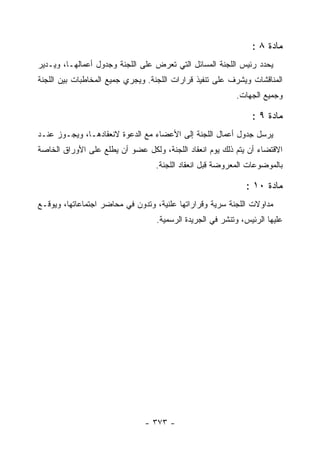 ‫ﻤﺎﺩﺓ ٨ :‬
‫ﻴﺤﺩﺩ ﺭﺌﻴﺱ ﺍﻟﻠﺠﻨﺔ ﺍﻟﻤﺴﺎﺌل ﺍﻟﺘﻲ ﺘﻌﺭﺽ ﻋﻠﻰ ﺍﻟﻠﺠﻨﺔ ﻭﺠﺩﻭل ﺃﻋﻤﺎﻟﻬـﺎ، ﻭﻴـﺩﻴﺭ‬
‫ﺍﻟﻤﻨﺎﻗﺸﺎﺕ ﻭﻴﺸﺭﻑ ﻋﻠﻰ ﺘﻨﻔﻴﺫ ﻗﺭﺍﺭﺍﺕ ﺍﻟﻠﺠﻨﺔ. ﻭﻴﺠﺭﻱ ﺠﻤﻴﻊ ﺍﻟﻤﺨﺎﻁﺒﺎﺕ ﺒﻴﻥ ﺍﻟﻠﺠﻨﺔ‬
                                                          ‫ﻭﺠﻤﻴﻊ ﺍﻟﺠﻬﺎﺕ.‬

                                                               ‫ﻤﺎﺩﺓ ٩ :‬
‫ﻴﺭﺴل ﺠﺩﻭل ﺃﻋﻤﺎل ﺍﻟﻠﺠﻨﺔ ﺇﻟﻰ ﺍﻷﻋﻀﺎﺀ ﻤﻊ ﺍﻟﺩﻋﻭﺓ ﻻﻨﻌﻘﺎﺩﻫـﺎ، ﻭﻴﺠـﻭﺯ ﻋﻨـﺩ‬
‫ﺍﻻﻗﺘﻀﺎﺀ ﺃﻥ ﻴﺘﻡ ﺫﻟﻙ ﻴﻭﻡ ﺍﻨﻌﻘﺎﺩ ﺍﻟﻠﺠﻨﺔ، ﻭﻟﻜل ﻋﻀﻭ ﺃﻥ ﻴﻁﻠﻊ ﻋﻠﻰ ﺍﻷﻭﺭﺍﻕ ﺍﻟﺨﺎﺼﺔ‬
                                  ‫ﺒﺎﻟﻤﻭﻀﻭﻋﺎﺕ ﺍﻟﻤﻌﺭﻭﻀﺔ ﻗﺒل ﺍﻨﻌﻘﺎﺩ ﺍﻟﻠﺠﻨﺔ.‬

                                                             ‫ﻤﺎﺩﺓ ٠١ :‬
‫ﻤﺩﺍﻭﻻﺕ ﺍﻟﻠﺠﻨﺔ ﺴﺭﻴﺔ ﻭﻗﺭﺍﺭﺍﺘﻬﺎ ﻋﻠﻨﻴﺔ، ﻭﺘﺩﻭﻥ ﻓﻲ ﻤﺤﺎﻀﺭ ﺍﺠﺘﻤﺎﻋﺎﺘﻬﺎ، ﻭﻴﻭﻗـﻊ‬
                                  ‫ﻋﻠﻴﻬﺎ ﺍﻟﺭﺌﻴﺱ، ﻭﺘﻨﺸﺭ ﻓﻲ ﺍﻟﺠﺭﻴﺩﺓ ﺍﻟﺭﺴﻤﻴﺔ.‬




                               ‫- ٣٧٣ -‬
 