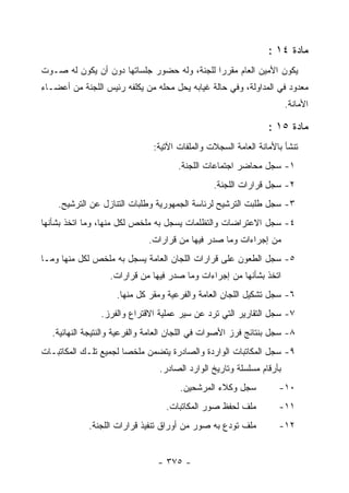 ‫ﻤﺎﺩﺓ ٤١ :‬
‫ﻴﻜﻭﻥ ﺍﻷﻤﻴﻥ ﺍﻟﻌﺎﻡ ﻤﻘﺭ ‪‬ﺍ ﻟﻠﺠﻨﺔ، ﻭﻟﻪ ﺤﻀﻭﺭ ﺠﻠﺴﺎﺘﻬﺎ ﺩﻭﻥ ﺃﻥ ﻴﻜﻭﻥ ﻟﻪ ﺼـﻭﺕ‬
                                             ‫ﺭ‬
‫ﻤﻌﺩﻭﺩ ﻓﻲ ﺍﻟﻤﺩﺍﻭﻟﺔ، ﻭﻓﻲ ﺤﺎﻟﺔ ﻏﻴﺎﺒﻪ ﻴﺤل ﻤﺤﻠﻪ ﻤﻥ ﻴﻜﻠﻔﻪ ﺭﺌﻴﺱ ﺍﻟﻠﺠﻨﺔ ﻤﻥ ﺃﻋﻀـﺎﺀ‬
                                                                       ‫ﺍﻷﻤﺎﻨﺔ.‬

                                                                ‫ﻤﺎﺩﺓ ٥١ :‬
                               ‫ﺘﻨﺸﺄ ﺒﺎﻷﻤﺎﻨﺔ ﺍﻟﻌﺎﻤﺔ ﺍﻟﺴﺠﻼﺕ ﻭﺍﻟﻤﻠﻔﺎﺕ ﺍﻵﺘﻴﺔ:‬
                                      ‫١- ﺴﺠل ﻤﺤﺎﻀﺭ ﺍﺠﺘﻤﺎﻋﺎﺕ ﺍﻟﻠﺠﻨﺔ.‬
                                                ‫٢- ﺴﺠل ﻗﺭﺍﺭﺍﺕ ﺍﻟﻠﺠﻨﺔ.‬
    ‫٣- ﺴﺠل ﻁﻠﺒﺕ ﺍﻟﺘﺭﺸﻴﺢ ﻟﺭﺌﺎﺴﺔ ﺍﻟﺠﻤﻬﻭﺭﻴﺔ ﻭﻁﻠﺒﺎﺕ ﺍﻟﺘﻨﺎﺯل ﻋﻥ ﺍﻟﺘﺭﺸﻴﺢ.‬
‫٤- ﺴﺠل ﺍﻻﻋﺘﺭﺍﻀﺎﺕ ﻭﺍﻟﺘﻅﻠﻤﺎﺕ ﻴﺴﺠل ﺒﻪ ﻤﻠﺨﺹ ﻟﻜل ﻤﻨﻬﺎ، ﻭﻤﺎ ﺍﺘﺨﺫ ﺒﺸﺄﻨﻬﺎ‬
                              ‫ﻤﻥ ﺇﺠﺭﺍﺀﺍﺕ ﻭﻤﺎ ﺼﺩﺭ ﻓﻴﻬﺎ ﻤﻥ ﻗﺭﺍﺭﺍﺕ.‬
‫٥- ﺴﺠل ﺍﻟﻁﻌﻭﻥ ﻋﻠﻰ ﻗﺭﺍﺭﺍﺕ ﺍﻟﻠﺠﺎﻥ ﺍﻟﻌﺎﻤﺔ ﻴﺴﺠل ﺒﻪ ﻤﻠﺨﺹ ﻟﻜل ﻤﻨﻬﺎ ﻭﻤـﺎ‬
                   ‫ﺍﺘﺨﺫ ﺒﺸﺄﻨﻬﺎ ﻤﻥ ﺇﺠﺭﺍﺀﺍﺕ ﻭﻤﺎ ﺼﺩﺭ ﻓﻴﻬﺎ ﻤﻥ ﻗﺭﺍﺭﺍﺕ.‬
                     ‫٦- ﺴﺠل ﺘﺸﻜﻴل ﺍﻟﻠﺠﺎﻥ ﺍﻟﻌﺎﻤﺔ ﻭﺍﻟﻔﺭﻋﻴﺔ ﻭﻤﻘﺭ ﻜل ﻤﻨﻬﺎ.‬
                ‫٧- ﺴﺠل ﺍﻟﺘﻘﺎﺭﻴﺭ ﺍﻟﺘﻲ ﺘﺭﺩ ﻋﻥ ﺴﻴﺭ ﻋﻤﻠﻴﺔ ﺍﻻﻗﺘﺭﺍﻉ ﻭﺍﻟﻔﺭﺯ.‬
   ‫٨- ﺴﺠل ﺒﻨﺘﺎﺌﺞ ﻓﺭﺯ ﺍﻷﺼﻭﺍﺕ ﻓﻲ ﺍﻟﻠﺠﺎﻥ ﺍﻟﻌﺎﻤﺔ ﻭﺍﻟﻔﺭﻋﻴﺔ ﻭﺍﻟﻨﺘﻴﺠﺔ ﺍﻟﻨﻬﺎﺌﻴﺔ.‬
‫٩- ﺴﺠل ﺍﻟﻤﻜﺎﺘﺒﺎﺕ ﺍﻟﻭﺍﺭﺩﺓ ﻭﺍﻟﺼﺎﺩﺭﺓ ﻴﺘﻀﻤﻥ ﻤﻠﺨﺼﺎ ﻟﺠﻤﻴﻊ ﺘﻠـﻙ ﺍﻟﻤﻜﺎﺘﺒـﺎﺕ‬
                                 ‫ﺒﺄﺭﻗﺎﻡ ﻤﺴﻠﺴﻠﺔ ﻭﺘﺎﺭﻴﺦ ﺍﻟﻭﺍﺭﺩ ﺍﻟﺼﺎﺩﺭ.‬
                                       ‫ﺴﺠل ﻭﻜﻼﺀ ﺍﻟﻤﺭﺸﺤﻴﻥ.‬          ‫٠١-‬
                                   ‫ﻤﻠﻑ ﻟﺤﻔﻅ ﺼﻭﺭ ﺍﻟﻤﻜﺎﺘﺒﺎﺕ.‬         ‫١١-‬
             ‫ﻤﻠﻑ ﺘﻭﺩﻉ ﺒﻪ ﺼﻭﺭ ﻤﻥ ﺃﻭﺭﺍﻕ ﺘﻨﻔﻴﺫ ﻗﺭﺍﺭﺍﺕ ﺍﻟﻠﺠﻨﺔ.‬         ‫٢١-‬


                                 ‫- ٥٧٣ -‬
 