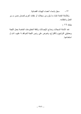 ‫ﺴﺠل ﺒﺄﺴﻤﺎﺀ ﺃﻋﻀﺎﺀ ﺍﻟﻬﻴﺌﺎﺕ ﺍﻟﻘﻀﺎﺌﻴﺔ.‬         ‫٣١-‬
‫ﻭﻟﻸﻤﺎﻨﺔ ﺍﻟﻌﺎﻤﺔ ﺇﻨﺸﺎﺀ ﻤﺎ ﻴﻠﺯﻡ ﻤﻥ ﺴﺠﻼﺕ ﺃﻭ ﻤﻠﻔﺎﺕ ﺃﺨﺭﻯ ﻟﻀﻤﺎﻥ ﺤﺴﻥ ﺴـﻴﺭ‬
                                                            ‫ﺍﻟﻌﻤل ﻭﺍﻨﺘﻅﺎﻤﻪ.‬

                                                               ‫ﻤﺎﺩﺓ ٦١ :‬
‫ﺘﻌﺩ ﺍﻷﻤﺎﻨﺔ ﺍﻟﺴﺠﻼﺕ ﻭﻨﻤﺎﺫﺝ ﺍﻹﻴﺼﺎﻻﺕ ﻭﻜﺎﻓﺔ ﺍﻟﻤﻁﺒﻭﻋﺎﺕ ﺍﻟﺨﺎﺼﺔ ﺒﻌﻤل ﺍﻟﻠﺠﻨﺔ‬
‫ﻭﺒﻌﻤﻠﻴﺘﻲ ﺍﻟﺘﺭﺸﻴﺢ ﻭﺍﻻﻗﺘﺭﺍﻉ، ﻭﺘﻌﺭﺽ ﻋﻠﻰ ﺭﺌﻴﺱ ﺍﻟﻠﺠﻨﺔ ﻟﻠﻤﻭﺍﻓﻘـﺔ ﻋﻠﻴﻬـﺎ ﻗﺒـل‬
                                                                ‫ﺍﺴﺘﺨﺩﺍﻤﻬﺎ.‬




                              ‫- ٦٧٣ -‬
 