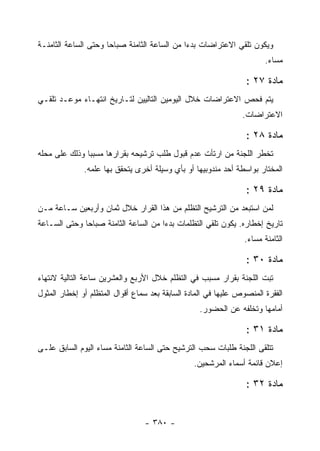 ‫ﻭﻴﻜﻭﻥ ﺘﻠﻘﻲ ﺍﻻﻋﺘﺭﺍﻀﺎﺕ ﺒﺩﺀﺍ ﻤﻥ ﺍﻟﺴﺎﻋﺔ ﺍﻟﺜﺎﻤﻨﺔ ﺼﺒﺎﺤﺎ ﻭﺤﺘﻰ ﺍﻟﺴﺎﻋﺔ ﺍﻟﺜﺎﻤﻨـﺔ‬
                                                                        ‫ﻤﺴﺎﺀ.‬
                                                                         ‫‪‬‬

                                                                 ‫ﻤﺎﺩﺓ ٧٢ :‬
‫ﻴﺘﻡ ﻓﺤﺹ ﺍﻻﻋﺘﺭﺍﻀﺎﺕ ﺨﻼل ﺍﻟﻴﻭﻤﻴﻥ ﺍﻟﺘﺎﻟﻴﻴﻥ ﻟﺘـﺎﺭﻴﺦ ﺍﻨﺘﻬـﺎﺀ ﻤﻭﻋـﺩ ﺘﻠﻘـﻲ‬
                                                                ‫ﺍﻻﻋﺘﺭﺍﻀﺎﺕ.‬

                                                                 ‫ﻤﺎﺩﺓ ٨٢ :‬
‫ﺘﺨﻁﺭ ﺍﻟﻠﺠﻨﺔ ﻤﻥ ﺍﺭﺘﺄﺕ ﻋﺩﻡ ﻗﺒﻭل ﻁﻠﺏ ﺘﺭﺸﻴﺤﻪ ﺒﻘﺭﺍﺭﻫﺎ ﻤﺴﺒ ‪‬ﺎ ﻭﺫﻟﻙ ﻋﻠﻰ ﻤﺤﻠﻪ‬
               ‫ﺒ‬
              ‫ﺍﻟﻤﺨﺘﺎﺭ ﺒﻭﺍﺴﻁﺔ ﺃﺤﺩ ﻤﻨﺩﻭﺒﻴﻬﺎ ﺃﻭ ﺒﺄﻱ ﻭﺴﻴﻠﺔ ﺃﺨﺭﻯ ﻴﺘﺤﻘﻕ ﺒﻬﺎ ﻋﻠﻤﻪ.‬

                                                                 ‫ﻤﺎﺩﺓ ٩٢ :‬
‫ﻟﻤﻥ ﺍﺴﺘﺒﻌﺩ ﻤﻥ ﺍﻟﺘﺭﺸﻴﺢ ﺍﻟﺘﻅﻠﻡ ﻤﻥ ﻫﺫﺍ ﺍﻟﻘﺭﺍﺭ ﺨﻼل ﺜﻤﺎﻥ ﻭﺃﺭﺒﻌﻴﻥ ﺴـﺎﻋﺔ ﻤـﻥ‬
‫ﺘﺎﺭﻴﺦ ﺇﺨﻁﺎﺭﻩ. ﻴﻜﻭﻥ ﺘﻠﻘﻲ ﺍﻟﺘﻅﻠﻤﺎﺕ ﺒﺩﺀﺍ ﻤﻥ ﺍﻟﺴﺎﻋﺔ ﺍﻟﺜﺎﻤﻨﺔ ﺼﺒﺎﺤﺎ ﻭﺤﺘﻰ ﺍﻟﺴـﺎﻋﺔ‬
                                                                 ‫ﺍﻟﺜﺎﻤﻨﺔ ﻤﺴﺎﺀ.‬
                                                                  ‫‪‬‬

                                                                 ‫ﻤﺎﺩﺓ ٠٣ :‬
‫ﺘﺒﺕ ﺍﻟﻠﺠﻨﺔ ﺒﻘﺭﺍﺭ ﻤﺴﺒﺏ ﻓﻲ ﺍﻟﺘﻅﻠﻡ ﺨﻼل ﺍﻷﺭﺒﻊ ﻭﺍﻟﻌﺸﺭﻴﻥ ﺴﺎﻋﺔ ﺍﻟﺘﺎﻟﻴﺔ ﻻﻨﺘﻬﺎﺀ‬
‫ﺍﻟﻔﻘﺭﺓ ﺍﻟﻤﻨﺼﻭﺹ ﻋﻠﻴﻬﺎ ﻓﻲ ﺍﻟﻤﺎﺩﺓ ﺍﻟﺴﺎﺒﻘﺔ ﺒﻌﺩ ﺴﻤﺎﻉ ﺃﻗﻭﺍل ﺍﻟﻤﺘﻅﻠﻡ ﺃﻭ ﺇﺨﻁﺎﺭ ﺍﻟﻤﺜﻭل‬
                                                  ‫ﺃﻤﺎﻤﻬﺎ ﻭﺘﺨﻠﻔﻪ ﻋﻥ ﺍﻟﺤﻀﻭﺭ.‬

                                                                 ‫ﻤﺎﺩﺓ ١٣ :‬
‫ﺘﺘﻠﻘﻰ ﺍﻟﻠﺠﻨﺔ ﻁﻠﺒﺎﺕ ﺴﺤﺏ ﺍﻟﺘﺭﺸﻴﺢ ﺤﺘﻰ ﺍﻟﺴﺎﻋﺔ ﺍﻟﺜﺎﻤﻨﺔ ﻤﺴﺎﺀ ﺍﻟﻴﻭﻡ ﺍﻟﺴﺎﺒﻕ ﻋﻠـﻰ‬
                                                 ‫ﺇﻋﻼﻥ ﻗﺎﺌﻤﺔ ﺃﺴﻤﺎﺀ ﺍﻟﻤﺭﺸﺤﻴﻥ.‬

                                                                 ‫ﻤﺎﺩﺓ ٢٣ :‬


                                 ‫- ٠٨٣ -‬
 