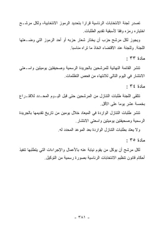 ‫ﺘﺼﺩﺭ ﻟﺠﻨﺔ ﺍﻻﻨﺘﺨﺎﺒﺎﺕ ﺍﻟﺭﺌﺎﺴﻴﺔ ﻗﺭﺍ ‪‬ﺍ ﺒﺘﺤﺩﻴﺩ ﺍﻟﺭﻤﻭﺯ ﺍﻻﻨﺘﺨﺎﺒﻴﺔ، ﻭﻟﻜل ﻤﺭﺸـﺢ‬
                                     ‫ﺭ‬
                                      ‫ﺍﺨﺘﻴﺎﺭﻩ ﺭﻤﺯﻩ ﻭﻓ ﹰﺎ ﻷﺴﺒﻘﻴﺔ ﺘﻘﺩﻴﻡ ﺍﻟﻁﻠﺒﺎﺕ.‬
                                                             ‫ﻘ‬
‫ﻭﻴﺠﻭﺯ ﻟﻜل ﻤﺭﺸﺢ ﺤﺯﺏ ﺃﻥ ﻴﺨﺘﺎﺭ ﺸﻌﺎﺭ ﺤﺯﺒﻪ ﺃﻭ ﺃﺤﺩ ﺍﻟﺭﻤﻭﺯ ﺍﻟﺘﻲ ﻭﻀـﻌﺘﻬﺎ‬
                              ‫ﺍﻟﻠﺠﻨﺔ. ﻭﻟﻠﺠﻨﺔ ﻋﻨﺩ ﺍﻻﻗﺘﻀﺎﺀ ﺍﺘﺨﺎﺫ ﻤﺎ ﺘﺭﺍﻩ ﻤﻨﺎﺴ ‪‬ﺎ.‬
                                ‫ﺒ‬

                                                                  ‫ﻤﺎﺩﺓ ٣٣ :‬
‫ﺘﻨﺸﺭ ﺍﻟﻘﺎﺌﻤﺔ ﺍﻟﻨﻬﺎﺌﻴﺔ ﻟﻠﻤﺭﺸﺤﻴﻥ ﺒﺎﻟﺠﺭﻴﺩﺓ ﺍﻟﺭﺴﻤﻴﺔ ﻭﺼﺤﻴﻔﺘﻴﻥ ﻴﻭﻤﻴﺘﻴﻥ ﻭﺍﺴـﻌﺘﻲ‬
                           ‫ﺍﻻﻨﺘﺸﺎﺭ ﻓﻲ ﺍﻟﻴﻭﻡ ﺍﻟﺘﺎﻟﻲ ﻟﻼﻨﺘﻬﺎﺀ ﻤﻥ ﻓﺤﺹ ﺍﻟﺘﻅﻠﻤﺎﺕ.‬

                                                                  ‫ﻤﺎﺩﺓ ٤٣ :‬
‫ﺘﺘﻠﻘﻰ ﺍﻟﻠﺠﻨﺔ ﻁﻠﺒﺎﺕ ﺍﻟﺘﻨﺎﺯل ﻤﻥ ﺍﻟﻤﺭﺸﺤﻴﻥ ﺤﺘﻰ ﻗﺒل ﺍﻟﻴـﻭﻡ ﺍﻟﻤﺤـﺩﺩ ﻟﻼﻗﺘـﺭﺍﻉ‬
                                                 ‫ﺒﺨﻤﺴﺔ ﻋﺸﺭ ﻴﻭ ‪‬ﺎ ﻋﻠﻰ ﺍﻷﻗل.‬
                                                            ‫ﻤ‬
‫ﺘﻨﺸﺭ ﻁﻠﺒﺎﺕ ﺍﻟﺘﻨﺎﺯل ﺍﻟﻭﺍﺭﺩﺓ ﻓﻲ ﺍﻟﻤﻴﻌﺎﺩ ﺨﻼل ﻴﻭﻤﻴﻥ ﻤﻥ ﺘﺎﺭﻴﺦ ﺘﻘﺩﻴﻤﻬﺎ ﺒﺎﻟﺠﺭﻴﺩﺓ‬
                                  ‫ﺍﻟﺭﺴﻤﻴﺔ ﻭﺼﺤﻴﻔﺘﻴﻥ ﻴﻭﻤﻴﺘﻴﻥ ﻭﺍﺴﻌﺘﻲ ﺍﻻﻨﺘﺸﺎﺭ.‬
                       ‫ﻭﻻ ﻴﻌﺘﺩ ﺒﻁﻠﺒﺎﺕ ﺍﻟﺘﻨﺎﺯل ﺍﻟﻭﺍﺭﺩﺓ ﺒﻌﺩ ﺍﻟﻤﻭﻋﺩ ﺍﻟﻤﺤﺩﺩ ﻟﻪ.‬

                                                                  ‫ﻤﺎﺩﺓ ٥٣ :‬
‫ﻟﻜل ﻤﺭﺸﺢ ﺃﻥ ﻴﻭﻜل ﻤﻥ ﻴﻘﻭﻡ ﻨﻴﺎﺒﺔ ﻋﻨﻪ ﺒﺎﻷﻋﻤﺎل ﻭﺍﻹﺠﺭﺍﺀﺍﺕ ﺍﻟﺘﻲ ﻴﺘﻁﻠﺒﻬﺎ ﺘﻨﻔﻴﺫ‬
               ‫ﺃﺤﻜﺎﻡ ﻗﺎﻨﻭﻥ ﺘﻨﻅﻴﻡ ﺍﻻﻨﺘﺨﺎﺒﺎﺕ ﺍﻟﺭﺌﺎﺴﻴﺔ ﺒﺼﻭﺭﺓ ﺭﺴﻤﻴﺔ ﻤﻥ ﺍﻟﺘﻭﻜﻴل.‬




                                 ‫- ١٨٣ -‬
 