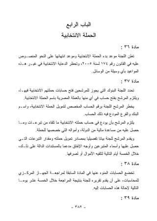 ‫ﺍﻟﺒﺎﺏ ﺍﻟﺭﺍﺒﻊ‬
                           ‫ﺍﻟﺤﻤﻠﺔ ﺍﻻﻨﺘﺨﺎﺒﻴﺔ‬
                                                                  ‫ﻤﺎﺩﺓ ٦٣ :‬
‫ﺘﻌﻠﻥ ﺍﻟﻠﺠﻨﺔ ﻤﻭﻋﺩ ﺒﺩﺀ ﺍﻟﺤﻤﻠﺔ ﺍﻻﻨﺘﺨﺎﺒﻴﺔ ﻭﻤﻭﻋﺩ ﺍﻨﺘﻬﺎﺌﻬﺎ ﻋﻠﻰ ﺍﻟﻨﺤﻭ ﺍﻟﻤﻨﺼـﻭﺹ‬
‫ﻋﻠﻴﻪ ﻓﻲ ﺍﻟﻘﺎﻨﻭﻥ ﺭﻗﻡ ٤٧١ ﻟﺴﻨﺔ ٥٠٠٢، ﻭﺘﺤﻅﺭ ﺍﻟﺩﻋﺎﻴﺔ ﺍﻻﻨﺘﺨﺎﺒﻴﺔ ﻓﻲ ﻏﻴـﺭ ﻫـﺫﻩ‬
                                               ‫ﺍﻟﻤﻭﺍﻋﻴﺩ ﺒﺄﻱ ﻭﺴﻴﻠﺔ ﻤﻥ ﺍﻟﻭﺴﺎﺌل.‬

                                                                  ‫ﻤﺎﺩﺓ ٧٣ :‬
‫ﺘﺤﺩﺩ ﺍﻟﻠﺠﻨﺔ ﺍﻟﺒﻨﻭﻙ ﺍﻟﺘﻲ ﻴﺠﻭﺯ ﻟﻠﻤﺭﺸﺤﻴﻥ ﻓﺘﺢ ﺤﺴﺎﺒﺎﺕ ﺤﻤﻠﺘﻬﻡ ﺍﻻﻨﺘﺨﺎﺒﻴﺔ ﻓﻴﻬـﺎ،‬
   ‫ﻭﻴﻠﺘﺯﻡ ﺍﻟﻤﺭﺸﺢ ﺒﻔﺘﺢ ﺤﺴﺎﺏ ﻓﻲ ﺃﻱ ﻤﻨﻬﺎ ﺒﺎﻟﻌﻤﻠﺔ ﺍﻟﻤﺼﺭﻴﺔ ﺒﺎﺴﻡ ﺍﻟﺤﻤﻠﺔ ﺍﻻﻨﺘﺨﺎﺒﻴﺔ.‬
‫ﻴﺨﻁﺭ ﺍﻟﻤﺭﺸﺢ ﺍﻟﻠﺠﻨﺔ ﺒﺭﻗﻡ ﺍﻟﺤﺴﺎﺏ ﺍﻟﻤﺨﺼﺹ ﻟﺘﻤﻭﻴل ﺍﻟﺤﻤﻠﺔ ﺍﻻﻨﺘﺨﺎﺒﻴﺔ، ﻭﺍﺴـﻡ‬
                                         ‫ﺍﻟﺒﻨﻙ ﻭﺍﻟﻔﺭﻉ ﺍﻟﻤﻭﺩﻉ ﻓﻴﻪ ﺫﻟﻙ ﺍﻟﺤﺴﺎﺏ.‬
‫ﻴﻠﺘﺯﻡ ﺍﻟﻤﺭﺸﺢ ﺒﺄﻥ ﻴﻭﺩﻉ ﻓﻲ ﺤﺴﺎﺏ ﺤﻤﻠﺘﻪ ﺍﻻﻨﺘﺨﺎﺒﻴﺔ ﻤﺎ ﺘﻠﻘﺎﻩ ﻤﻥ ﺘﺒﺭﻋـﺎﺕ ﻭﻤـﺎ‬
          ‫ﺤﺼل ﻋﻠﻴﻪ ﻤﻥ ﻤﺴﺎﻋﺩﺓ ﻤﺎﻟﻴﺔ ﻤﻥ ﺍﻟﺩﻭﻟﺔ، ﻭﺃﻤﻭﺍﻟﻪ ﺍﻟﺘﻲ ﺨﺼﺼﻬﺎ ﻟﻠﺤﻤﻠﺔ.‬
‫ﻭﻴﻘﺩﻡ ﺍﻟﻤﺭﺸﺢ ﻟﻠﺠﻨﺔ ﺒﻴﺎﻨﺎ ﺘﻔﺼﻴﻠ ‪‬ﺎ ﺒﻤﺼﺎﺩﺭ ﺘﻤﻭﻴل ﺤﻤﻠﺘﻪ ﻭﻤﻘﺩﺍﺭ ﺍﻟﺘﺒﺭﻋﺎﺕ ﺍﻟﺘـﻲ‬
                                          ‫ﻴ‬
‫ﺤﺼل ﻋﻠﻴﻬﺎ ﻭﺃﺴﻤﺎﺀ ﺍﻟﻤﺘﺒﺭﻋﻴﻥ ﻭﺃﻭﺠﻪ ﺍﻹﻨﻔﺎﻕ ﻤﺩﻋﻤﺎ ﺒﺎﻟﻤﺴﺘﻨﺩﺍﺕ ﺍﻟﺩﺍﻟﺔ ﻋﻠﻰ ﺫﻟـﻙ،‬
                              ‫ﺨﻼل ﺍﻟﺨﻤﺴﺔ ﺃﻴﺎﻡ ﺍﻟﺘﺎﻟﻴﺔ ﻟﺘﻠﻘﻴﻪ ﺍﻷﻤﻭﺍل ﺃﻭ ﻟﺼﺭﻓﻬﺎ.‬

                                                                  ‫ﻤﺎﺩﺓ ٨٣ :‬
‫ﺘﺨﻀﻊ ﺍﻟﺤﺴﺎﺒﺎﺕ ﺍﻟﻤﻨﻭﻩ ﻋﻨﻬﺎ ﻓﻲ ﺍﻟﻤﺎﺩﺓ ﺍﻟﺴﺎﺒﻘﺔ ﻟﻤﺭﺍﺠﻌـﺔ ﺍﻟﺠﻬـﺎﺯ ﺍﻟﻤﺭﻜـﺯﻱ‬
‫ﻟﻠﻤﺤﺎﺴﺒﺎﺕ، ﻋﻠﻰ ﺃﻥ ﻴﻘﺩﻡ ﺘﻘﺭﻴﺭﻩ ﻟﻠﺠﻨﺔ ﺒﻨﺘﻴﺠﺔ ﺍﻟﻤﺭﺍﺠﻌﺔ ﺨﻼل ﺍﻟﺨﻤﺴﺔ ﻋﺸﺭ ﻴﻭ ‪‬ـﺎ‬
  ‫ﻤ‬
                                               ‫ﺍﻟﺘﺎﻟﻴﺔ ﻹﺤﺎﻟﺔ ﻫﺫﻩ ﺍﻟﺤﺴﺎﺒﺎﺕ ﺇﻟﻴﻪ.‬

                                                                  ‫ﻤﺎﺩﺓ ٩٣ :‬
                                 ‫- ٢٨٣ -‬
 