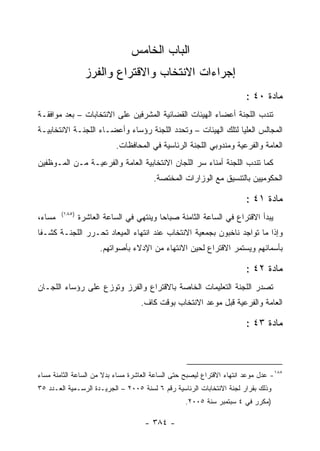 ‫ﺍﻟﺒﺎﺏ ﺍﻟﺨﺎﻤﺱ‬
                   ‫ﺇﺠﺭﺍﺀﺍﺕ ﺍﻻﻨﺘﺨﺎﺏ ﻭﺍﻻﻗﺘﺭﺍﻉ ﻭﺍﻟﻔﺭﺯ‬
                                                                        ‫ﻤﺎﺩﺓ ٠٤ :‬
‫ﺘﻨﺩﺏ ﺍﻟﻠﺠﻨﺔ ﺃﻋﻀﺎﺀ ﺍﻟﻬﻴﺌﺎﺕ ﺍﻟﻘﻀﺎﺌﻴﺔ ﺍﻟﻤﺸﺭﻓﻴﻥ ﻋﻠﻰ ﺍﻻﻨﺘﺨﺎﺒﺎﺕ – ﺒﻌﺩ ﻤﻭﺍﻓﻘـﺔ‬
‫ﺍﻟﻤﺠﺎﻟﺱ ﺍﻟﻌﻠﻴﺎ ﻟﺘﻠﻙ ﺍﻟﻬﻴﺌﺎﺕ – ﻭﺘﺤﺩﺩ ﺍﻟﻠﺠﻨﺔ ﺭﺅﺴﺎﺀ ﻭﺃﻋﻀـﺎﺀ ﺍﻟﻠﺠﻨـﺔ ﺍﻻﻨﺘﺨﺎﺒﻴـﺔ‬
                             ‫ﺍﻟﻌﺎﻤﺔ ﻭﺍﻟﻔﺭﻋﻴﺔ ﻭﻤﻨﺩﻭﺒﻲ ﺍﻟﻠﺠﻨﺔ ﺍﻟﺭﺌﺎﺴﻴﺔ ﻓﻲ ﺍﻟﻤﺤﺎﻓﻅﺎﺕ.‬
‫ﻜﻤﺎ ﺘﻨﺩﺏ ﺍﻟﻠﺠﻨﺔ ﺃﻤﻨﺎﺀ ﺴﺭ ﺍﻟﻠﺠﺎﻥ ﺍﻻﻨﺘﺨﺎﺒﻴﺔ ﺍﻟﻌﺎﻤﺔ ﻭﺍﻟﻔﺭﻋﻴـﺔ ﻤـﻥ ﺍﻟﻤـﻭﻅﻔﻴﻥ‬
                                         ‫ﺍﻟﺤﻜﻭﻤﻴﻴﻥ ﺒﺎﻟﺘﻨﺴﻴﻕ ﻤﻊ ﺍﻟﻭﺯﺍﺭﺍﺕ ﺍﻟﻤﺨﺘﺼﺔ.‬

                                                                        ‫ﻤﺎﺩﺓ ١٤ :‬
         ‫)٥٨١(‬
‫ﻤﺴﺎ ‪،‬‬
 ‫ﺀ‬               ‫ﻴﺒﺩﺃ ﺍﻻﻗﺘﺭﺍﻉ ﻓﻲ ﺍﻟﺴﺎﻋﺔ ﺍﻟﺜﺎﻤﻨﺔ ﺼﺒﺎ ‪‬ﺎ ﻭﻴﻨﺘﻬﻲ ﻓﻲ ﺍﻟﺴﺎﻋﺔ ﺍﻟﻌﺎﺸﺭﺓ‬
                                           ‫ﺤ‬
‫ﻭﺇﺫﺍ ﻤﺎ ﺘﻭﺍﺠﺩ ﻨﺎﺨﺒﻭﻥ ﺒﺠﻤﻌﻴﺔ ﺍﻻﻨﺘﺨﺎﺏ ﻋﻨﺩ ﺍﻨﺘﻬﺎﺀ ﺍﻟﻤﻴﻌﺎﺩ ﺘﺤـﺭﺭ ﺍﻟﻠﺠﻨـﺔ ﻜﺸـﻔﺎ‬
                       ‫ﺒﺄﺴﻤﺎﺌﻬﻡ ﻭﻴﺴﺘﻤﺭ ﺍﻻﻗﺘﺭﺍﻉ ﻟﺤﻴﻥ ﺍﻻﻨﺘﻬﺎﺀ ﻤﻥ ﺍﻹﺩﻻﺀ ﺒﺄﺼﻭﺍﺘﻬﻡ.‬

                                                                        ‫ﻤﺎﺩﺓ ٢٤ :‬
‫ﺘﺼﺩﺭ ﺍﻟﻠﺠﻨﺔ ﺍﻟﺘﻌﻠﻴﻤﺎﺕ ﺍﻟﺨﺎﺼﺔ ﺒﺎﻻﻗﺘﺭﺍﻉ ﻭﺍﻟﻔﺭﺯ ﻭﺘﻭﺯﻉ ﻋﻠﻰ ﺭﺅﺴﺎﺀ ﺍﻟﻠﺠـﺎﻥ‬
                                    ‫ﺍﻟﻌﺎﻤﺔ ﻭﺍﻟﻔﺭﻋﻴﺔ ﻗﺒل ﻤﻭﻋﺩ ﺍﻻﻨﺘﺨﺎﺏ ﺒﻭﻗﺕ ﻜﺎﻑ.‬

                                                                        ‫ﻤﺎﺩﺓ ٣٤ :‬



‫٥٨١- ﻋﺩل ﻤﻭﻋﺩ ﺍﻨﺘﻬﺎﺀ ﺍﻻﻗﺘﺭﺍﻉ ﻟﻴﺼﺒﺢ ﺤﺘﻰ ﺍﻟﺴﺎﻋﺔ ﺍﻟﻌﺎﺸﺭﺓ ﻤﺴﺎﺀ ﺒﺩﻻ ﻤﻥ ﺍﻟﺴﺎﻋﺔ ﺍﻟﺜﺎﻤﻨﺔ ﻤﺴﺎﺀ‬
‫‪‬‬                      ‫‪ ‬ﹰ‬
‫ﻭﺫﻟﻙ ﺒﻘﺭﺍﺭ ﻟﺠﻨﺔ ﺍﻻﻨﺘﺨﺎﺒﺎﺕ ﺍﻟﺭﺌﺎﺴﻴﺔ ﺭﻗﻡ ٦ ﻟﺴﻨﺔ ٥٠٠٢ – ﺍﻟﺠﺭﻴـﺩﺓ ﺍﻟﺭﺴـﻤﻴﺔ ﺍﻟﻌـﺩﺩ ٥٣‬
                                                   ‫)ﻤﻜﺭﺭ ﻓﻲ ٤ ﺴﺒﺘﻤﺒﺭ ﺴﻨﺔ ٥٠٠٢.‬

                                      ‫- ٤٨٣ -‬
 