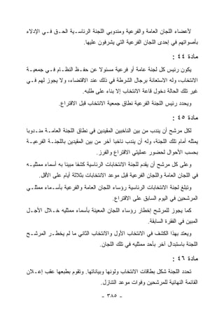 ‫ﻷﻋﻀﺎﺀ ﺍﻟﻠﺠﺎﻥ ﺍﻟﻌﺎﻤﺔ ﻭﺍﻟﻔﺭﻋﻴﺔ ﻭﻤﻨﺩﻭﺒﻲ ﺍﻟﻠﺠﻨﺔ ﺍﻟﺭﺌﺎﺴـﻴﺔ ﺍﻟﺤـﻕ ﻓـﻲ ﺍﻹﺩﻻﺀ‬
                          ‫ﺒﺄﺼﻭﺍﺘﻬﻡ ﻓﻲ ﺇﺤﺩﻯ ﺍﻟﻠﺠﺎﻥ ﺍﻟﻔﺭﻋﻴﺔ ﺍﻟﺘﻲ ﻴﺸﺭﻓﻭﻥ ﻋﻠﻴﻬﺎ.‬

                                                                   ‫ﻤﺎﺩﺓ ٤٤ :‬
‫ﻴﻜﻭﻥ ﺭﺌﻴﺱ ﻜل ﻟﺠﻨﺔ ﻋﺎﻤﺔ ﺃﻭ ﻓﺭﻋﻴﺔ ﻤﺴﺌﻭﻻ ﻋﻥ ﺤﻔـﻅ ﺍﻟﻨﻅـﺎﻡ ﻓـﻲ ﺠﻤﻌﻴـﺔ‬
‫ﺍﻻﻨﺘﺨﺎﺏ، ﻭﻟﻪ ﺍﻻﺴﺘﻌﺎﻨﺔ ﺒﺭﺠﺎل ﺍﻟﺸﺭﻁﺔ ﻓﻲ ﺫﻟﻙ ﻋﻨﺩ ﺍﻻﻗﺘﻀﺎﺀ، ﻭﻻ ﻴﺠﻭﺯ ﻟﻬﻡ ﻓـﻲ‬
                         ‫ﻏﻴﺭ ﺘﻠﻙ ﺍﻟﺤﺎﻟﺔ ﺩﺨﻭل ﻗﺎﻋﺔ ﺍﻻﻨﺘﺨﺎﺏ ﺇﻻ ﺒﻨﺎﺀ ﻋﻠﻰ ﻁﻠﺒﻪ.‬
              ‫ﻭﻴﺤﺩﺩ ﺭﺌﻴﺱ ﺍﻟﻠﺠﻨﺔ ﺍﻟﻔﺭﻋﻴﺔ ﻨﻁﺎﻕ ﺠﻤﻌﻴﺔ ﺍﻻﻨﺘﺨﺎﺏ ﻗﺒل ﺍﻻﻗﺘﺭﺍﻉ.‬

                                                                   ‫ﻤﺎﺩﺓ ٥٤ :‬
‫ﻟﻜل ﻤﺭﺸﺢ ﺃﻥ ﻴﻨﺩﺏ ﻤﻥ ﺒﻴﻥ ﺍﻟﻨﺎﺨﺒﻴﻥ ﺍﻟﻤﻘﻴﺩﻴﻥ ﻓﻲ ﻨﻁﺎﻕ ﺍﻟﻠﺠﻨﺔ ﺍﻟﻌﺎﻤـﺔ ﻤﻨـﺩﻭ ‪‬ﺎ‬
 ‫ﺒ‬
‫ﻴﻤﺜﻠﻪ ﺃﻤﺎﻡ ﺘﻠﻙ ﺍﻟﻠﺠﻨﺔ، ﻭﻟﻪ ﺃﻥ ﻴﻨﺩﺏ ﻨﺎﺨ ‪‬ﺎ ﺁﺨﺭ ﻤﻥ ﺒﻴﻥ ﺍﻟﻤﻘﻴﺩﻴﻥ ﺒﺎﻟﻠﺠﻨـﺔ ﺍﻟﻔﺭﻋﻴـﺔ‬
                                       ‫ﺒ‬
                                ‫ﺒﺤﺴﺏ ﺍﻷﺤﻭﺍل ﻟﺤﻀﻭﺭ ﻋﻤﻠﻴﺘﻲ ﺍﻻﻗﺘﺭﺍﻉ ﻭﺍﻟﻔﺭﺯ.‬
‫ﻭﻋﻠﻰ ﻜل ﻤﺭﺸﺢ ﺃﻥ ﻴﻘﺩﻡ ﻟﻠﺠﻨﺔ ﺍﻻﻨﺘﺨﺎﺒﺎﺕ ﺍﻟﺭﺌﺎﺴﻴﺔ ﻜﺸﻔﺎ ﻤﺒﻴﻨﺎ ﺒﻪ ﺃﺴﻤﺎﺀ ﻤﻤﺜﻠﻴـﻪ‬
     ‫ﻓﻲ ﺍﻟﻠﺠﺎﻥ ﺍﻟﻌﺎﻤﺔ ﻭﺍﻟﻠﺠﺎﻥ ﺍﻟﻔﺭﻋﻴﺔ ﻗﺒل ﻤﻭﻋﺩ ﺍﻻﻨﺘﺨﺎﺒﺎﺕ ﺒﺜﻼﺜﺔ ﺃﻴﺎﻡ ﻋﻠﻰ ﺍﻷﻗل.‬
‫ﻭﺘﺒﻠﻎ ﻟﺠﻨﺔ ﺍﻻﻨﺘﺨﺎﺒﺎﺕ ﺍﻟﺭﺌﺎﺴﻴﺔ ﺭﺅﺴﺎﺀ ﺍﻟﻠﺠﺎﻥ ﺍﻟﻌﺎﻤﺔ ﻭﺍﻟﻔﺭﻋﻴﺔ ﺒﺄﺴـﻤﺎﺀ ﻤﻤﺜﻠـﻲ‬
                                       ‫ﺍﻟﻤﺭﺸﺤﻴﻥ ﻓﻲ ﺍﻟﻴﻭﻡ ﺍﻟﺴﺎﺒﻕ ﻋﻠﻰ ﺍﻻﻗﺘﺭﺍﻉ.‬
‫ﻜﻤﺎ ﻴﺠﻭﺯ ﻟﻠﻤﺭﺸﺢ ﺇﺨﻁﺎﺭ ﺭﺅﺴﺎﺀ ﺍﻟﻠﺠﺎﻥ ﺍﻟﻤﻌﻴﻨﺔ ﺒﺄﺴﻤﺎﺀ ﻤﻤﺜﻠﻴﻪ ﺨـﻼل ﺍﻷﺠـل‬
                                                       ‫ﺍﻟﻤﺒﻴﻥ ﻓﻲ ﺍﻟﻔﻘﺭﺓ ﺍﻟﺴﺎﺒﻘﺔ.‬
‫ﻭﻴﻌﺘﺩ ﺒﻬﺫﺍ ﺍﻟﻜﺸﻑ ﻓﻲ ﺍﻻﻨﺘﺨﺎﺏ ﺍﻷﻭل ﻭﺍﻻﻨﺘﺨﺎﺏ ﺍﻟﺜﺎﻨﻲ ﻤﺎ ﻟﻡ ﻴﺨﻁـﺭ ﺍﻟﻤﺭﺸـﺢ‬
                                 ‫ﺍﻟﻠﺠﻨﺔ ﺒﺎﺴﺘﺒﺩﺍل ﺁﺨﺭ ﺒﺄﺤﺩ ﻤﻤﺜﻠﻴﻪ ﻓﻲ ﺘﻠﻙ ﺍﻟﻠﺠﺎﻥ.‬

                                                                   ‫ﻤﺎﺩﺓ ٦٤ :‬
‫ﺘﺤﺩﺩ ﺍﻟﻠﺠﻨﺔ ﺸﻜل ﺒﻁﺎﻗﺎﺕ ﺍﻻﻨﺘﺨﺎﺏ ﻭﻟﻭﻨﻬﺎ ﻭﺒﻴﺎﻨﺎﺘﻬﺎ. ﻭﺘﻘﻭﻡ ﺒﻁﺒﻌﻬﺎ ﻋﻘﺏ ﺇﻋـﻼﻥ‬
                                  ‫ﺍﻟﻘﺎﺌﻤﺔ ﺍﻟﻨﻬﺎﺌﻴﺔ ﻟﻠﻤﺭﺸﺤﻴﻥ ﻭﻓﻭﺍﺕ ﻤﻭﻋﺩ ﺍﻟﺘﻨﺎﺯل.‬

                                  ‫- ٥٨٣ -‬
 