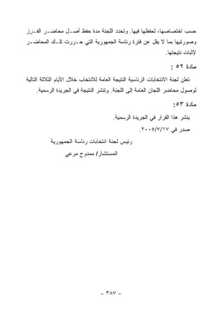 ‫ﺤﺴﺏ ﺍﺨﺘﺼﺎﺼﻬﺎ، ﻟﺤﻔﻅﻬﺎ ﻓﻴﻬﺎ. ﻭﺘﺤﺩﺩ ﺍﻟﻠﺠﻨﺔ ﻤﺩﺓ ﺤﻔﻅ ﺃﺼـل ﻤﺤﺎﻀـﺭ ﺍﻟﻔـﺭﺯ‬
‫ﻭﺼﻭﺭﺘﻴﻬﺎ ﺒﻤﺎ ﻻ ﻴﻘل ﻋﻥ ﻓﺘﺭﺓ ﺭﺌﺎﺴﺔ ﺍﻟﺠﻤﻬﻭﺭﻴﺔ ﺍﻟﺘﻲ ﺤـﺭﺭﺕ ﺘﻠـﻙ ﺍﻟﻤﺤﺎﻀـﺭ‬
                                                                ‫ﻹﺜﺒﺎﺕ ﻨﺘﻴﺠﺘﻬﺎ.‬

                                                                   ‫ﻤﺎﺩﺓ ٢٥ :‬
‫ﺘﻌﻠﻥ ﻟﺠﻨﺔ ﺍﻻﻨﺘﺨﺎﺒﺎﺕ ﺍﻟﺭﺌﺎﺴﻴﺔ ﺍﻟﻨﺘﻴﺠﺔ ﺍﻟﻌﺎﻤﺔ ﻟﻼﻨﺘﺨﺎﺏ ﺨﻼل ﺍﻷﻴﺎﻡ ﺍﻟﺜﻼﺜﺔ ﺍﻟﺘﺎﻟﻴﺔ‬
    ‫ﻟﻭﺼﻭل ﻤﺤﺎﻀﺭ ﺍﻟﻠﺠﺎﻥ ﺍﻟﻌﺎﻤﺔ ﺇﻟﻰ ﺍﻟﻠﺠﻨﺔ. ﻭﺘﻨﺸﺭ ﺍﻟﻨﺘﻴﺠﺔ ﻓﻲ ﺍﻟﺠﺭﻴﺩﺓ ﺍﻟﺭﺴﻤﻴﺔ.‬

                                                                    ‫ﻤﺎﺩﺓ ٣٥:‬
                                        ‫ﻴﻨﺸﺭ ﻫﺫﺍ ﺍﻟﻘﺭﺍﺭ ﻓﻲ ﺍﻟﺠﺭﻴﺩﺓ ﺍﻟﺭﺴﻤﻴﺔ.‬
                                                    ‫ﺼﺩﺭ ﻓﻲ ٧١/٧/٥٠٠٢.‬
           ‫ﺭﺌﻴﺱ ﻟﺠﻨﺔ ﺍﻨﺘﺨﺎﺒﺎﺕ ﺭﺌﺎﺴﺔ ﺍﻟﺠﻤﻬﻭﺭﻴﺔ‬
                  ‫ﺍﻟﻤﺴﺘﺸﺎﺭ/ ﻤﻤﺩﻭﺡ ﻤﺭﻋﻲ‬




                                  ‫- ٧٨٣ -‬
 