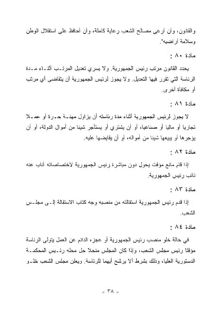 ‫ﻭﺍﻟﻘﺎﻨﻭﻥ، ﻭﺃﻥ ﺃﺭﻋﻰ ﻤﺼﺎﻟﺢ ﺍﻟﺸﻌﺏ ﺭﻋﺎﻴﺔ ﻜﺎﻤﻠﺔ، ﻭﺃﻥ ﺃﺤﺎﻓﻅ ﻋﻠﻰ ﺍﺴﺘﻘﻼل ﺍﻟﻭﻁﻥ‬
                                                             ‫ﻭﺴﻼﻤﺔ ﺃﺭﺍﻀﻴﻪ".‬

                                                                  ‫ﻤﺎﺩﺓ ٠٨ :‬
‫ﻴﺤﺩﺩ ﺍﻟﻘﺎﻨﻭﻥ ﻤﺭﺘﺏ ﺭﺌﻴﺱ ﺍﻟﺠﻤﻬﻭﺭﻴﺔ. ﻭﻻ ﻴﺴﺭﻱ ﺘﻌﺩﻴل ﺍﻟﻤﺭﺘـﺏ ﺃﺜﻨـﺎﺀ ﻤـﺩﺓ‬
‫ﺍﻟﺭﺌﺎﺴﺔ ﺍﻟﺘﻲ ﺘﻘﺭﺭ ﻓﻴﻬﺎ ﺍﻟﺘﻌﺩﻴل. ﻭﻻ ﻴﺠﻭﺯ ﻟﺭﺌﻴﺱ ﺍﻟﺠﻤﻬﻭﺭﻴﺔ ﺃﻥ ﻴﺘﻘﺎﻀﻰ ﺃﻱ ﻤﺭﺘﺏ‬
                                                              ‫ﺃﻭ ﻤﻜﺎﻓﺄﺓ ﺃﺨﺭﻯ.‬

                                                                  ‫ﻤﺎﺩﺓ ١٨ :‬
‫ﻻ ﻴﺠﻭﺯ ﻟﺭﺌﻴﺱ ﺍﻟﺠﻤﻬﻭﺭﻴﺔ ﺃﺜﻨﺎﺀ ﻤﺩﺓ ﺭﺌﺎﺴﺘﻪ ﺃﻥ ﻴﺯﺍﻭل ﻤﻬﻨـﺔ ﺤـﺭﺓ ﺃﻭ ﻋﻤـﻼ‬
‫ﺘﺠﺎﺭ ‪‬ﺎ ﺃﻭ ﻤﺎﻟ ‪‬ﺎ ﺃﻭ ﺼﻨﺎﻋﻴﺎ، ﺃﻭ ﺃﻥ ﻴﺸﺘﺭﻱ ﺃﻭ ﻴﺴﺘﺄﺠﺭ ﺸﻴﺌﺎ ﻤﻥ ﺃﻤﻭﺍل ﺍﻟﺩﻭﻟﺔ، ﺃﻭ ﺃﻥ‬
                                                              ‫ﻴ‬         ‫ﻴ‬
                          ‫ﻴﺅﺠﺭﻫﺎ ﺃﻭ ﻴﺒﻴﻌﻬﺎ ﺸﻴﺌﺎ ﻤﻥ ﺃﻤﻭﺍﻟﻪ، ﺃﻭ ﺃﻥ ﻴﻘﺎﻴﻀﻬﺎ ﻋﻠﻴﻪ.‬

                                                                  ‫ﻤﺎﺩﺓ ٢٨ :‬
‫ﺇﺫﺍ ﻗﺎﻡ ﻤﺎﻨﻊ ﻤﺅﻗﺕ ﻴﺤﻭل ﺩﻭﻥ ﻤﺒﺎﺸﺭﺓ ﺭﺌﻴﺱ ﺍﻟﺠﻤﻬﻭﺭﻴﺔ ﻻﺨﺘﺼﺎﺼﺎﺘﻪ ﺃﻨﺎﺏ ﻋﻨﻪ‬
                                                       ‫ﻨﺎﺌﺏ ﺭﺌﻴﺱ ﺍﻟﺠﻤﻬﻭﺭﻴﺔ.‬

                                                                  ‫ﻤﺎﺩﺓ ٣٨ :‬
‫ﺇﺫﺍ ﻗﺩﻡ ﺭﺌﻴﺱ ﺍﻟﺠﻤﻬﻭﺭﻴﺔ ﺍﺴﺘﻘﺎﻟﺘﻪ ﻤﻥ ﻤﻨﺼﺒﻪ ﻭﺠﻪ ﻜﺘﺎﺏ ﺍﻻﺴﺘﻘﺎﻟﺔ ﺇﻟـﻰ ﻤﺠﻠـﺱ‬
                                                                      ‫ﺍﻟﺸﻌﺏ.‬

                                                                  ‫ﻤﺎﺩﺓ ٤٨ :‬
‫ﻓﻲ ﺤﺎﻟﺔ ﺨﻠﻭ ﻤﻨﺼﺏ ﺭﺌﻴﺱ ﺍﻟﺠﻤﻬﻭﺭﻴﺔ ﺃﻭ ﻋﺠﺯﻩ ﺍﻟﺩﺍﺌﻡ ﻋﻥ ﺍﻟﻌﻤل ﻴﺘﻭﻟﻰ ﺍﻟﺭﺌﺎﺴﺔ‬
‫ﻤﺅﻗﺘﺎ ﺭﺌﻴﺱ ﻤﺠﻠﺱ ﺍﻟﺸﻌﺏ، ﻭﺇﺫﺍ ﻜﺎﻥ ﺍﻟﻤﺠﻠﺱ ﻤﻨﺤﻼ ﺤل ﻤﺤﻠﻪ ﺭﺌـﻴﺱ ﺍﻟﻤﺤﻜﻤـﺔ‬
‫ﺍﻟﺩﺴﺘﻭﺭﻴﺔ ﺍﻟﻌﻠﻴﺎ، ﻭﺫﻟﻙ ﺒﺸﺭﻁ ﺃﻻ ﻴﺭﺸﺢ ﺃﻴﻬﻤﺎ ﻟﻠﺭﺌﺎﺴﺔ. ﻭﻴﻌﻠﻥ ﻤﺠﻠﺱ ﺍﻟﺸﻌﺏ ﺨﻠـﻭ‬



                                  ‫- ٨٣ -‬
 