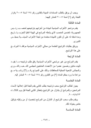 ‫ﻭﻴﺠﺏ ﺃﻥ ﻴﺭﻓﻕ ﺒﺎﻟﻁﻠﺏ ﺍﻟﻤﺴﺘﻨﺩﺍﺕ ﺍﻟﻤﺒﻴﻨﺔ ﺒﺎﻟﻘﺎﻨﻭﻥ ﺭﻗﻡ ٤٧١ ﻟﺴﻨﺔ ٥٠٠٢ ﻭﻗﺭﺍﺭ‬
                                    ‫ﺍﻟﻠﺠﻨﺔ ﺭﻗﻡ )١( ﻟﺴﻨﺔ ٥٠٠٢ ﺍﻟﻤﺸﺎﺭ ﺇﻟﻴﻬﻤﺎ.‬

                                                             ‫ﺍﻟﻤﺎﺩﺓ ﺍﻟﺜﺎﻟﺜﺔ‬
‫ﻴﻘﺩﻡ ﻤﺭﺸﺤﻭ ﺍﻷﺤﺯﺍﺏ ﺍﻟﺴﻴﺎﺴﻴﺔ ﺸﻬﺎﺩﺓ ﻤﻥ ﺃﺤﺯﺍﺒﻬﻡ ﺒﺘﺭﺸﻴﺤﻬﻡ ﻟﻤﻨﺼـﺏ ﺭﺌـﻴﺱ‬
‫ﺍﻟﺠﻤﻬﻭﺭﻴﺔ، ﺘﺘﻀﻤﻥ ﺍﻟﻤﻨﺼﺏ ﺍﻟﺫﻱ ﻴﺸﻐﻠﻪ ﺍﻟﻤﺭﺸﺢ ﻓﻲ ﺍﻟﻬﻴﺌﺔ ﺍﻟﻌﻠﻴﺎ ﻟﻠﺤﺯﺏ ﻭﺘـﺎﺭﻴﺦ‬
‫ﻭﻤﺩﺓ ﺸﻐﻠﻪ ﻟﻪ ﻋﻠﻰ ﺃﻥ ﺘﻜﻭﻥ ﺍﻟﺸﻬﺎﺩﺓ ﻤﻌﺘﻤﺩﺓ ﻤﻥ ﻟﺠﻨﺔ ﺍﻷﺤﺯﺍﺏ ﺍﻟﺴﻴﺎﺴـﻴﺔ ﺒﻤﺠﻠـﺱ‬
                                                                  ‫ﺍﻟﺸﻭﺭﻯ.‬
‫ﻭﻴﺭﻓﻕ ﺒﻁﻠﺒﺎﺕ ﺍﻟﺘﺭﺸﻴﺢ ﺍﻟﻤﻘﺩﻤﺔ ﻤﻥ ﻤﻤﺜﻠﻲ ﺍﻷﺤﺯﺍﺏ ﺍﻟﺴﻴﺎﺴﻴﺔ ﻤﻭﺍﻓﻘـﺔ ﺍﻟﻤﺭﺸـﺢ‬
                                                          ‫ﻋﻠﻰ ﻫﺫﺍ ﺍﻟﺘﺭﺸﻴﺢ.‬

                                                            ‫ﺍﻟﻤﺎﺩﺓ ﺍﻟﺭﺍﺒﻌﺔ‬
‫ﻴﻘﺩﻡ ﺍﻟﻤﺭﺸﺢ ﻤﻥ ﻏﻴﺭ ﻤﺭﺸﺤﻲ ﺍﻷﺤﺯﺍﺏ ﺍﻟﺴﻴﺎﺴﻴﺔ ﺭﻓﻕ ﻁﻠﺏ ﺘﺭﺸﻴﺤﻪ ﻤـﺎ ﻴﻔﻴـﺩ‬
‫ﺘﺄﻴﻴﺩﻩ ﻤﺎﺌﺘﻴﻥ ﻭﺨﻤﺴﻴﻥ ﻋﻀﻭﺍ ﻤﻥ ﺍﻷﻋﻀﺎﺀ ﺍﻟﻤﻨﺘﺨﺒﻴﻥ ﻟﻤﺠﻠﺴﻲ ﺍﻟﺸـﻌﺏ ﻭﺍﻟﺸـﻭﺭﻯ‬
‫ﻭﺍﻟﻤﺠﺎﻟﺱ ﺍﻟﺸﻌﺒﻴﺔ ﺍﻟﻤﺤﻠﻴﺔ ﻟﻠﻤﺤﺎﻓﻅﺎﺕ ﻭﺫﻟﻙ ﻋﻠﻰ ﺍﻟﻨﻤﻭﺫﺝ ﺭﻗـﻡ )٣( ﺭﺌﺎﺴـﻴﺔ ﻤـﻊ‬
   ‫ﻤﺭﺍﻋﺎﺓ ﻤﺎ ﻭﺭﺩ ﺒﺤﻜﻡ ﺍﻟﻤﺎﺩﺓ )٢( ﻤﻥ ﺍﻟﻘﺎﻨﻭﻥ ﺭﻗﻡ ٤٧١ ﻟﺴﻨﺔ ٥٠٠٢ ﺍﻟﻤﺸﺎﺭ ﺇﻟﻴﻪ.‬

                                                           ‫ﺍﻟﻤﺎﺩﺓ ﺍﻟﺨﺎﻤﺴﺔ‬
‫ﻴﺠﻭﺯ ﻟﻁﺎﻟﺏ ﺍﻟﺘﺭﺸﻴﺢ ﺴﺤﺏ ﺘﺭﺸﻴﺤﻪ ﺒﻁﻠﺏ ﻜﺘﺎﺒﻲ ﻴﻘﺩﻡ ﻟﻠﺠﻨﺔ ﻗﺒل ﺇﻋﻼﻨﻬﺎ ﻷﺴﻤﺎﺀ‬
‫ﺍﻟﻤﺭﺸﺤﻴﻥ، ﻭﻟﻠﻤﺭﺸﺢ ﺃﻥ ﻴﺘﻨﺎﺯل ﻋﻥ ﺍﻟﺘﺭﺸﻴﺢ ﺒﺈﺨﻁﺎﺭ ﻜﺘﺎﺒﻲ ﻟﻠﺠﻨﺔ ﻗﺒل ﻴﻭﻡ ﺍﻟﺜﻼﺜـﺎﺀ‬
                                                             ‫٣٢/٨/٥٠٠٢.‬
‫ﻭﻴﻘﺩﻡ ﻁﻠﺏ ﺴﺤﺏ ﺍﻟﺘﺭﺸﻴﺢ ﺃﻭ ﺍﻟﺘﻨﺎﺯل ﻤﻥ ﺍﻟﻤﺭﺸﺢ ﺸﺨﺼﻴﺎ، ﺃﻭ ﻤﻥ ﻭﻜﻴﻠﻪ ﺒﺘﻭﻜﻴل‬
                                                          ‫ﺨﺎﺹ ﻴﺨﻭﻟﻪ ﺫﻟﻙ.‬

                                                           ‫ﺍﻟﻤﺎﺩﺓ ﺍﻟﺴﺎﺩﺴﺔ‬


                                ‫- ٩٨٣ -‬
 