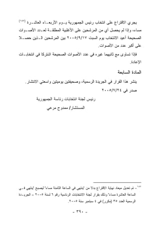 ‫)٧٨١(‬
        ‫ﻴﺠﺭﻱ ﺍﻻﻗﺘﺭﺍﻉ ﻋﻠﻰ ﺍﻨﺘﺨﺎﺏ ﺭﺌﻴﺱ ﺍﻟﺠﻤﻬﻭﺭﻴﺔ ﻴـﻭﻡ ﺍﻷﺭﺒﻌـﺎﺀ ﺍﻟﻌﺎﺸـﺭﺓ‬
‫ﻤﺴﺎ ‪ ،‬ﻭﺇﺫﺍ ﻟﻡ ﻴﺤﺼل ﺃﻱ ﻤﻥ ﺍﻟﻤﺭﺸﺤﻴﻥ ﻋﻠﻰ ﺍﻷﻏﻠﺒﻴﺔ ﺍﻟﻤﻁﻠﻘـﺔ ﻟﻌـﺩﺩ ﺍﻷﺼـﻭﺍﺕ‬
                                                                ‫ﺀ‬
‫ﺍﻟﺼﺤﻴﺤﺔ ﺃﻋﻴﺩ ﺍﻻﻨﺘﺨﺎﺏ ﻴﻭﻡ ﺍﻟﺴﺒﺕ ٧١/٩/٥٠٠٢ ﺒﻴﻥ ﺍﻟﻤﺭﺸﺤﻴﻥ ﺍﻟـﺫﻴﻥ ﺤﺼـﻼ‬
                                                        ‫ﻋﻠﻰ ﺃﻜﺒﺭ ﻋﺩﺩ ﻤﻥ ﺍﻷﺼﻭﺍﺕ.‬
‫ﻓﺈﺫﺍ ﺘﺴﺎﻭﻯ ﻤﻊ ﺜﺎﻨﻴﻬﻤﺎ ﻏﻴﺭﻩ ﻓﻲ ﻋﺩﺩ ﺍﻷﺼﻭﺍﺕ ﺍﻟﺼﺤﻴﺤﺔ ﺍﺸﺘﺭﻜﺎ ﻓﻲ ﺍﻨﺘﺨﺎﺒـﺎﺕ‬
                                                                               ‫ﺍﻹﻋﺎﺩﺓ.‬

                                                                       ‫ﺍﻟﻤﺎﺩﺓ ﺍﻟﺴﺎﺒﻌﺔ‬
    ‫ﻴﻨﺸﺭ ﻫﺫﺍ ﺍﻟﻘﺭﺍﺭ ﻓﻲ ﺍﻟﺠﺭﻴﺩﺓ ﺍﻟﺭﺴﻤﻴﺔ، ﻭﺼﺤﻴﻔﺘﻴﻥ ﻴﻭﻤﻴﺘﻴﻥ ﻭﺍﺴﻌﺘﻲ ﺍﻻﻨﺘﺸﺎﺭ.‬
                                                           ‫ﺼﺩﺭ ﻓﻲ ٤٢/٧/٥٠٠٢‬
             ‫ﺭﺌﻴﺱ ﻟﺠﻨﺔ ﺍﻨﺘﺨﺎﺒﺎﺕ ﺭﺌﺎﺴﺔ ﺍﻟﺠﻤﻬﻭﺭﻴﺔ‬
                    ‫ﺍﻟﻤﺴﺘﺸﺎﺭ/ ﻤﻤﺩﻭﺡ ﻤﺭﻋﻲ‬




‫٧٨١- ﺘﻡ ﺘﻌﺩﻴل ﻤﻴﻌﺎﺩ ﻨﻬﺎﻴﺔ ﺍﻻﻗﺘﺭﺍﻉ ﺒﺩﻻ ﻤﻥ "ﻴﻨﺘﻬﻲ ﻓﻲ ﺍﻟﺴﺎﻋﺔ ﺍﻟﺜﺎﻤﻨﺔ ﻤﺴﺎﺀ" ﻟﻴﺼﺒﺢ "ﻴﻨﺘﻬﻲ ﻓـﻲ‬
                  ‫‪‬‬                                ‫ﹰ‬
‫ﺍﻟﺴﺎﻋﺔ ﺍﻟﻌﺎﺸﺭﺓ ﻤﺴﺎﺀ" ﻭﺫﻟﻙ ﺒﻘﺭﺍﺭ ﻟﺠﻨﺔ ﺍﻻﻨﺘﺨﺎﺒﺎﺕ ﺍﻟﺭﺌﺎﺴﻴﺔ ﺭﻗﻡ ٦ ﻟﺴﻨﺔ ٥٠٠٢ – ﺍﻟﺠﺭﻴـﺩﺓ‬
                                                               ‫‪‬‬
                                   ‫ﺍﻟﺭﺴﻤﻴﺔ ﺍﻟﻌﺩﺩ ٥٣ )ﻤﻜﺭﺭ( ﻓﻲ ٤ ﺴﺒﺘﻤﺒﺭ ﺴﻨﺔ ٥٠٠٢.‬

                                      ‫- ٠٩٣ -‬
 