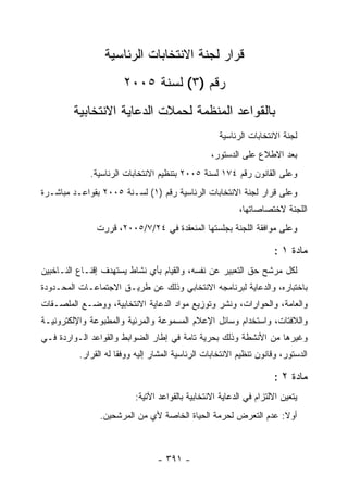 ‫ﻗﺭﺍﺭ ﻟﺠﻨﺔ ﺍﻻﻨﺘﺨﺎﺒﺎﺕ ﺍﻟﺭﺌﺎﺴﻴﺔ‬
                       ‫ﺭﻗﻡ )٣( ﻟﺴﻨﺔ ٥٠٠٢‬
        ‫ﺒﺎﻟﻘﻭﺍﻋﺩ ﺍﻟﻤﻨﻅﻤﺔ ﻟﺤﻤﻼﺕ ﺍﻟﺩﻋﺎﻴﺔ ﺍﻻﻨﺘﺨﺎﺒﻴﺔ‬
                                                     ‫ﻟﺠﻨﺔ ﺍﻻﻨﺘﺨﺎﺒﺎﺕ ﺍﻟﺭﺌﺎﺴﻴﺔ‬
                                                  ‫ﺒﻌﺩ ﺍﻻﻁﻼﻉ ﻋﻠﻰ ﺍﻟﺩﺴﺘﻭﺭ،‬
             ‫ﻭﻋﻠﻰ ﺍﻟﻘﺎﻨﻭﻥ ﺭﻗﻡ ٤٧١ ﻟﺴﻨﺔ ٥٠٠٢ ﺒﺘﻨﻅﻴﻡ ﺍﻻﻨﺘﺨﺎﺒﺎﺕ ﺍﻟﺭﺌﺎﺴﻴﺔ.‬
‫ﻭﻋﻠﻰ ﻗﺭﺍﺭ ﻟﺠﻨﺔ ﺍﻻﻨﺘﺨﺎﺒﺎﺕ ﺍﻟﺭﺌﺎﺴﻴﺔ ﺭﻗﻡ )١( ﻟﺴـﻨﺔ ٥٠٠٢ ﺒﻘﻭﺍﻋـﺩ ﻤﺒﺎﺸـﺭﺓ‬
                                                           ‫ﺍﻟﻠﺠﻨﺔ ﻻﺨﺘﺼﺎﺼﺎﺘﻬﺎ،‬
               ‫ﻭﻋﻠﻰ ﻤﻭﺍﻓﻘﺔ ﺍﻟﻠﺠﻨﺔ ﺒﺠﻠﺴﺘﻬﺎ ﺍﻟﻤﻨﻌﻘﺩﺓ ﻓﻲ ٤٢/٧/٥٠٠٢، ﻗﺭﺭﺕ‬

                                                                     ‫ﻤﺎﺩﺓ ١ :‬
‫ﻟﻜل ﻤﺭﺸﺢ ﺤﻕ ﺍﻟﺘﻌﺒﻴﺭ ﻋﻥ ﻨﻔﺴﻪ، ﻭﺍﻟﻘﻴﺎﻡ ﺒﺄﻱ ﻨﺸﺎﻁ ﻴﺴﺘﻬﺩﻑ ﺇﻗﻨـﺎﻉ ﺍﻟﻨـﺎﺨﺒﻴﻥ‬
‫ﺒﺎﺨﺘﺒﺎﺭﻩ، ﻭﺍﻟﺩﻋﺎﻴﺔ ﻟﺒﺭﻨﺎﻤﺠﻪ ﺍﻻﻨﺘﺨﺎﺒﻲ ﻭﺫﻟﻙ ﻋﻥ ﻁﺭﻴـﻕ ﺍﻻﺠﺘﻤﺎﻋـﺎﺕ ﺍﻟﻤﺤـﺩﻭﺩﺓ‬
‫ﻭﺍﻟﻌﺎﻤﺔ، ﻭﺍﻟﺤﻭﺍﺭﺍﺕ، ﻭﻨﺸﺭ ﻭﺘﻭﺯﻴﻊ ﻤﻭﺍﺩ ﺍﻟﺩﻋﺎﻴﺔ ﺍﻻﻨﺘﺨﺎﺒﻴﺔ، ﻭﻭﻀـﻊ ﺍﻟﻤﻠﺼـﻘﺎﺕ‬
‫ﻭﺍﻟﻼﻓﺘﺎﺕ، ﻭﺍﺴﺘﺨﺩﺍﻡ ﻭﺴﺎﺌل ﺍﻹﻋﻼﻡ ﺍﻟﻤﺴﻤﻭﻋﺔ ﻭﺍﻟﻤﺭﺌﻴﺔ ﻭﺍﻟﻤﻁﺒﻭﻋﺔ ﻭﺍﻹﻟﻜﺘﺭﻭﻨﻴـﺔ‬
‫ﻭﻏﻴﺭﻫﺎ ﻤﻥ ﺍﻷﻨﺸﻁﺔ ﻭﺫﻟﻙ ﺒﺤﺭﻴﺔ ﺘﺎﻤﺔ ﻓﻲ ﺇﻁﺎﺭ ﺍﻟﻀﻭﺍﺒﻁ ﻭﺍﻟﻘﻭﺍﻋﺩ ﺍﻟـﻭﺍﺭﺩﺓ ﻓـﻲ‬
          ‫ﺍﻟﺩﺴﺘﻭﺭ، ﻭﻗﺎﻨﻭﻥ ﺘﻨﻅﻴﻡ ﺍﻻﻨﺘﺨﺎﺒﺎﺕ ﺍﻟﺭﺌﺎﺴﻴﺔ ﺍﻟﻤﺸﺎﺭ ﺇﻟﻴﻪ ﻭﻭﻓ ﹰﺎ ﻟﻪ ﺍﻟﻘﺭﺍﺭ.‬
                      ‫ﻘ‬

                                                                     ‫ﻤﺎﺩﺓ ٢ :‬
                           ‫ﻴﺘﻌﻴﻥ ﺍﻻﻟﺘﺯﺍﻡ ﻓﻲ ﺍﻟﺩﻋﺎﻴﺔ ﺍﻻﻨﺘﺨﺎﺒﻴﺔ ﺒﺎﻟﻘﻭﺍﻋﺩ ﺍﻵﺘﻴﺔ:‬
                ‫ﺃﻭﻻ: ﻋﺩﻡ ﺍﻟﺘﻌﺭﺽ ﻟﺤﺭﻤﺔ ﺍﻟﺤﻴﺎﺓ ﺍﻟﺨﺎﺼﺔ ﻷﻱ ﻤﻥ ﺍﻟﻤﺭﺸﺤﻴﻥ.‬



                                  ‫- ١٩٣ -‬
 