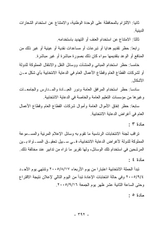 ‫ﺜﺎﻨ ‪‬ﺎ: ﺍﻻﻟﺘﺯﺍﻡ ﺒﺎﻟﻤﺤﺎﻓﻅﺔ ﻋﻠﻰ ﺍﻟﻭﺤﺩﺓ ﺍﻟﻭﻁﻨﻴﺔ، ﻭﺍﻻﻤﺘﻨﺎﻉ ﻋﻥ ﺍﺴﺘﺨﺩﺍﻡ ﺍﻟﺸﻌﺎﺭﺍﺕ‬
                                                                     ‫ﻴ‬
                                                                         ‫ﺍﻟﺩﻴﻨﻴﺔ.‬
                       ‫ﺜﺎﻟ ﹰﺎ: ﺍﻻﻤﺘﻨﺎﻉ ﻋﻥ ﺍﺴﺘﺨﺩﺍﻡ ﺍﻟﻌﻨﻑ ﺃﻭ ﺍﻟﺘﻬﺩﻴﺩ ﺒﺎﺴﺘﺨﺩﺍﻤﻪ.‬
                                                                        ‫ﺜ‬
‫ﺭﺍﺒ ‪‬ﺎ: ﺤﻅﺭ ﺘﻘﺩﻴﻡ ﻫﺩﺍﻴﺎ ﺃﻭ ﺘﺒﺭﻋﺎﺕ ﺃﻭ ﻤﺴﺎﻋﺩﺍﺕ ﻨﻘﺩﻴﺔ ﺃﻭ ﻋﻴﻨﻴﺔ ﺃﻭ ﻏﻴﺭ ﺫﻟﻙ ﻤﻥ‬
                                                                    ‫ﻌ‬
          ‫ﺍﻟﻤﻨﺎﻓﻊ ﺃﻭ ﺍﻟﻭﻋﺩ ﺒﺘﻘﺩﻴﻤﻬﺎ ﺴﻭﺍﺀ ﻜﺎﻥ ﺫﻟﻙ ﺒﺼﻭﺭﺓ ﻤﺒﺎﺸﺭﺓ ﺃﻭ ﻏﻴﺭ ﻤﺒﺎﺸﺭﺓ.‬
‫ﺨﺎﻤﺴﺎ: ﺤﻅﺭ ﺍﺴﺘﺨﺩﺍﻡ ﺍﻟﻤﺒﺎﻨﻲ ﻭﺍﻟﻤﻨﺸﺂﺕ ﻭﻭﺴﺎﺌل ﺍﻟﻨﻘل ﻭﺍﻻﻨﺘﻘﺎل ﺍﻟﻤﻤﻠﻭﻜﺔ ﻟﻠﺩﻭﻟﺔ‬
‫ﺃﻭ ﻟﺸﺭﻜﺎﺕ ﺍﻟﻘﻁﺎﻉ ﺍﻟﻌﺎﻡ ﻭﻗﻁﺎﻉ ﺍﻷﻋﻤﺎل ﺍﻟﻌﺎﻡ ﻓﻲ ﺍﻟﺩﻋﺎﻴﺔ ﺍﻻﻨﺘﺨﺎﺒﻴﺔ ﺒﺄﻱ ﺸﻜل ﻤـﻥ‬
                                                                       ‫ﺍﻷﺸﻜﺎل.‬
‫ﺴﺎﺩ ‪‬ﺎ: ﺤﻅﺭ ﺍﺴﺘﺨﺩﺍﻡ ﺍﻟﻤﺭﺍﻓﻕ ﺍﻟﻌﺎﻤﺔ ﻭﺩﻭﺭ ﺍﻟﻌﺒـﺎﺩﺓ ﻭﺍﻟﻤـﺩﺍﺭﺱ ﻭﺍﻟﺠﺎﻤﻌـﺎﺕ‬
                                                                ‫ﺴ‬
              ‫ﻭﻏﻴﺭﻫﺎ ﻤﻥ ﻤﺅﺴﺴﺎﺕ ﺍﻟﺘﻌﻠﻴﻡ ﺍﻟﻌﺎﻤﺔ ﻭﺍﻟﺨﺎﺼﺔ ﻓﻲ ﺍﻟﺩﻋﺎﻴﺔ ﺍﻻﻨﺘﺨﺎﺒﻴﺔ.‬
‫ﺴﺎﺒ ‪‬ﺎ: ﺤﻅﺭ ﺇﻨﻔﺎﻕ ﺍﻷﻤﻭﺍل ﺍﻟﻌﺎﻤﺔ ﻭﺃﻤﻭﺍل ﺸﺭﻜﺎﺕ ﺍﻟﻘﻁﺎﻉ ﺍﻟﻌﺎﻡ ﻭﻗﻁﺎﻉ ﺍﻷﻋﻤﺎل‬
                                                                 ‫ﻌ‬
                                             ‫ﺍﻟﻌﺎﻡ ﻓﻲ ﺃﻏﺭﺍﺽ ﺍﻟﺩﻋﺎﻴﺔ ﺍﻻﻨﺘﺨﺎﺒﻴﺔ.‬

                                                                      ‫ﻤﺎﺩﺓ ٣ :‬
‫ﺘﺭﺍﻗﺏ ﻟﺠﻨﺔ ﺍﻻﻨﺘﺨﺎﺒﺎﺕ ﺍﻟﺭﺌﺎﺴﻴﺔ ﻤﺎ ﺘﻘﻭﻡ ﺒﻪ ﻭﺴﺎﺌل ﺍﻹﻋﻼﻡ ﺍﻟﻤﺭﺌﻴﺔ ﻭﺍﻟﻤﺴـﻤﻭﻋﺔ‬
‫ﺍﻟﻤﻤﻠﻭﻜﺔ ﻟﻠﺩﻭﻟﺔ ﻷﻏﺭﺍﺽ ﺍﻟﺩﻋﺎﻴﺔ ﺍﻻﻨﺘﺨﺎﺒﻴﺔ، ﻓـﻲ ﺴـﺒﻴل ﺘﺤﻘﻴـﻕ ﺍﻟﻤﺴـﺎﻭﺍﺓ ﺒـﻴﻥ‬
‫ﺍﻟﻤﺭﺸﺤﻴﻥ ﻓﻲ ﺍﺴﺘﺨﺩﺍﻡ ﺘﻠﻙ ﺍﻟﻭﺴﺎﺌل، ﻭﻟﻬﺎ ﺘﻘﺭﻴﺭ ﻤﺎ ﺘﺭﺍﻩ ﻤﻥ ﺘﺩﺍﺒﻴﺭ ﻋﻨﺩ ﻤﺨﺎﻟﻔﺔ ﺫﻟﻙ.‬

                                                                      ‫ﻤﺎﺩﺓ ٤ :‬
‫ﺘﺒﺩﺃ ﺍﻟﺤﻤﻠﺔ ﺍﻻﻨﺘﺨﺎﺒﻴﺔ ﺍﻋﺘﺒﺎ ‪‬ﺍ ﻤﻥ ﻴﻭﻡ ﺍﻷﺭﺒﻌﺎﺀ ٧١/٨/٥٠٠٢ ﻭﺘﻨﺘﻬﻲ ﻴﻭﻡ ﺍﻷﺤـﺩ‬
                                           ‫ﺭ‬
‫٤/٩/٥٠٠٢ ﻭﻓﻲ ﺤﺎﻟﺔ ﺍﻨﺘﺨﺎﺒﺎﺕ ﺍﻹﻋﺎﺩﺓ ﺘﺒﺩﺃ ﻤﻥ ﺍﻟﻴﻭﻡ ﺍﻟﺘﺎﻟﻲ ﻹﻋﻼﻥ ﻨﺘﻴﺠﺔ ﺍﻻﻗﺘﺭﺍﻉ‬
                      ‫ﻭﺤﺘﻰ ﺍﻟﺴﺎﻋﺔ ﺍﻟﺜﺎﻨﻴﺔ ﻋﺸﺭ ﻅﻬﺭ ﻴﻭﻡ ﺍﻟﺠﻤﻌﺔ ٦١/٩/٥٠٠٢.‬

                                                                      ‫ﻤﺎﺩﺓ ٥ :‬


                                  ‫- ٢٩٣ -‬
 