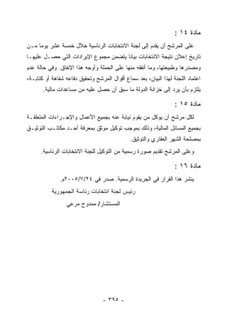 ‫ﻤﺎﺩﺓ ٤١ :‬
‫ﻋﻠﻰ ﺍﻟﻤﺭﺸﺢ ﺃﻥ ﻴﻘﺩﻡ ﺇﻟﻰ ﻟﺠﻨﺔ ﺍﻻﻨﺘﺨﺎﺒﺎﺕ ﺍﻟﺭﺌﺎﺴﻴﺔ ﺨﻼل ﺨﻤﺴﺔ ﻋﺸﺭ ﻴﻭﻤﺎ ﻤـﻥ‬
‫ﺘﺎﺭﻴﺦ ﺇﻋﻼﻥ ﻨﺘﻴﺠﺔ ﺍﻻﻨﺘﺨﺎﺒﺎﺕ ﺒﻴﺎﻨﺎ ﻴﺘﻀﻤﻥ ﻤﺠﻤﻭﻉ ﺍﻹﻴﺭﺍﺩﺍﺕ ﺍﻟﺘﻲ ﺤﺼـل ﻋﻠﻴﻬـﺎ‬
‫ﻭﻤﺼﺩﺭﻫﺎ ﻭﻁﺒﻴﻌﺘﻬﺎ، ﻭﻤﺎ ﺃﻨﻔﻘﻪ ﻤﻨﻬﺎ ﻋﻠﻰ ﺍﻟﺤﻤﻠﺔ ﻭﺃﻭﺠﻪ ﻫﺫﺍ ﺍﻹﻨﻔﺎﻕ. ﻭﻓﻲ ﺤﺎﻟﺔ ﻋﺩﻡ‬
‫ﺍﻋﺘﻤﺎﺩ ﺍﻟﻠﺠﻨﺔ ﻟﻬﺫﺍ ﺍﻟﺒﻴﺎﻥ، ﺒﻌﺩ ﺴﻤﺎﻉ ﺃﻗﻭﺍل ﺍﻟﻤﺭﺸﺢ ﻭﺘﺤﻘﻴﻕ ﺩﻓﺎﻋﻪ ﺸﻔﺎﻫﺔ ﺃﻭ ﻜﺘﺎﺒـﺔ،‬
       ‫ﻴﻠﺘﺯﻡ ﺒﺄﻥ ﻴﺭﺩ ﺇﻟﻰ ﺨﺯﺍﻨﺔ ﺍﻟﺩﻭﻟﺔ ﻤﺎ ﺴﺒﻕ ﺃﻥ ﺤﺼل ﻋﻠﻴﻪ ﻤﻥ ﻤﺴﺎﻋﺩﺍﺕ ﻤﺎﻟﻴﺔ.‬

                                                                  ‫ﻤﺎﺩﺓ ٥١ :‬
‫ﻟﻜل ﻤﺭﺸﺢ ﺃﻥ ﻴﻭﻜل ﻤﻥ ﻴﻘﻭﻡ ﻨﻴﺎﺒﺔ ﻋﻨﻪ ﺒﺠﻤﻴﻊ ﺍﻷﻋﻤﺎل ﻭﺍﻹﺠـﺭﺍﺀﺍﺕ ﺍﻟﻤﺘﻌﻠﻘـﺔ‬
‫ﺒﺠﻤﻴﻊ ﺍﻟﻤﺴﺎﺌل ﺍﻟﻤﺎﻟﻴﺔ، ﻭﺫﻟﻙ ﺒﻤﻭﺠﺏ ﺘﻭﻜﻴل ﻤﻭﺜﻕ ﺒﻤﻌﺭﻓﺔ ﺃﺤـﺩ ﻤﻜﺎﺘـﺏ ﺍﻟﺘﻭﺜﻴـﻕ‬
                                              ‫ﺒﻤﺼﻠﺤﺔ ﺍﻟﺸﻬﺭ ﺍﻟﻌﻘﺎﺭﻱ ﻭﺍﻟﺘﻭﺜﻴﻕ.‬
      ‫ﻭﻋﻠﻰ ﺍﻟﻤﺭﺸﺢ ﺘﻘﺩﻴﻡ ﺼﻭﺭﺓ ﺭﺴﻤﻴﺔ ﻤﻥ ﺍﻟﺘﻭﻜﻴل ﻟﻠﺠﻨﺔ ﺍﻻﻨﺘﺨﺎﺒﺎﺕ ﺍﻟﺭﺌﺎﺴﻴﺔ.‬

                                                                  ‫ﻤﺎﺩﺓ ٦١ :‬
              ‫ﻴﻨﺸﺭ ﻫﺫﺍ ﺍﻟﻘﺭﺍﺭ ﻓﻲ ﺍﻟﺠﺭﻴﺩﺓ ﺍﻟﺭﺴﻤﻴﺔ. ﺼﺩﺭ ﻓﻲ ٤٢/٧/٥٠٠٢ﻡ.‬
           ‫ﺭﺌﻴﺱ ﻟﺠﻨﺔ ﺍﻨﺘﺨﺎﺒﺎﺕ ﺭﺌﺎﺴﺔ ﺍﻟﺠﻤﻬﻭﺭﻴﺔ‬
                 ‫ﺍﻟﻤﺴﺘﺸﺎﺭ/ ﻤﻤﺩﻭﺡ ﻤﺭﻋﻲ‬




                                  ‫- ٥٩٣ -‬
 