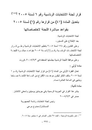 ‫)٨٨١(‬
        ‫ﻗﺭﺍﺭ ﻟﺠﻨﺔ ﺍﻻﻨﺘﺨﺎﺒﺎﺕ ﺍﻟﺭﺌﺎﺴﻴﺔ ﺭﻗﻡ ٦ ﻟﺴﻨﺔ ٥٠٠٢‬
  ‫ﺒﺘﻌﺩﻴل ﺍﻟﻤﺎﺩﺓ )١٤( ﻤﻥ ﻗﺭﺍﺭﻫﺎ ﺭﻗﻡ )١( ﻟﺴﻨﺔ ٥٠٠٢‬
             ‫ﺒﻘﻭﺍﻋﺩ ﻤﺒﺎﺸﺭﺓ ﺍﻟﻠﺠﻨﺔ ﻻﺨﺘﺼﺎﺼﺎﺘﻬﺎ‬
                                                   ‫ﻟﺠﻨﺔ ﺍﻻﻨﺘﺨﺎﺒﺎﺕ ﺍﻟﺭﺌﺎﺴﻴﺔ:‬
                                                  ‫ﺒﻌﺩ ﺍﻹﻁﻼﻉ ﻋﻠﻰ ﺍﻟﺩﺴﺘﻭﺭ،‬
‫ﻭﻋﻠﻰ ﺍﻟﻘﺎﻨﻭﻥ ﺭﻗﻡ ٤٧١ ﻟﺴﻨﺔ ٥٠٠٢ ﺒﺘﻨﻅﻴﻡ ﺍﻻﻨﺘﺨﺎﺒﺎﺕ ﺍﻟﺭﺌﺎﺴﻴﺔ ﻭﻋﻠـﻰ ﻗـﺭﺍﺭ‬
‫ﻟﺠﻨﺔ ﺍﻻﻨﺘﺨﺎﺒـﺎﺕ ﺍﻟﺭﺌﺎﺴـﻴﺔ ﺭﻗـﻡ )١( ﻟﺴـﻨﺔ ٥٠٠٢ ﺒﻘﻭﺍﻋـﺩ ﻤﺒﺎﺸـﺭﺓ ﺍﻟﻠﺠﻨـﺔ‬
                                                                 ‫ﻻﺨﺘﺼﺎﺼﺎﺘﻬﺎ:‬
        ‫ﻭﻋﻠﻰ ﻤﻭﺍﻓﻘﺔ ﺍﻟﻠﺠﻨﺔ ﺍﻟﺭﺌﺎﺴﻴﺔ ﺒﺠﻠﺴﺘﻬﺎ ﺍﻟﻤﻨﻌﻘﺩﺓ ﻓﻲ ٣/٩/٥٠٠٢، ﻗﺭﺭﺕ‬

                                                                  ‫ﻤﺎﺩﺓ ﺃﻭﻟﻰ :‬
‫ﺘﻌﺩل ﺍﻟﻔﻘﺭﺓ ﺍﻷﻭﻟﻰ ﻤﻥ ﺍﻟﻤﺎﺩﺓ )١٤( ﻤﻥ ﻗﺭﺍﺭ ﻟﺠﻨﺔ ﺍﻻﻨﺘﺨﺎﺒﺎﺕ ﺍﻟﺭﺌﺎﺴﻴﺔ ﺭﻗـﻡ ١‬
‫ﻟﺴﻨﺔ ٥٠٠٢ ﺴﺎﻟﻑ ﺍﻟﺫﻜﺭ ﻟﻴﻜﻭﻥ ﻤﻭﻋﺩ ﺒﺩﺀ ﺍﻻﻗﺘﺭﺍﻉ ﻤﻥ ﺍﻟﺴـﺎﻋﺔ ﺍﻟﺜﺎﻤﻨـﺔ ﺼـﺒﺎﺤﺎ‬
                                               ‫ﻭﻴﻨﺘﻬﻲ ﻓﻲ ﺍﻟﺴﺎﻋﺔ ﺍﻟﻌﺎﺸﺭﺓ ﻤﺴﺎﺀ.‬
                                                ‫‪‬‬

                                                                   ‫ﻤﺎﺩﺓ ﺜﺎﻨﻴﺔ:‬
  ‫ﻴﻨﺸﺭ ﻫﺫﺍ ﺍﻟﻘﺭﺍﺭ ﻓﻲ ﺍﻟﺠﺭﻴﺩﺓ ﺍﻟﺭﺴﻤﻴﺔ ﻭﻓﻲ ﺠﺭﻴﺩﺘﻴﻥ ﻴﻭﻤﻴﺘﻴﻥ ﻭﺍﺴﻌﺘﻲ ﺍﻻﻨﺘﺸﺎﺭ.‬
                                                       ‫ﺼﺩﺭ ﻓﻲ ٣/٩/٥٠٠٢‬
          ‫ﺭﺌﻴﺱ ﻟﺠﻨﺔ ﺍﻨﺘﺨﺎﺒﺎﺕ ﺭﺌﺎﺴﺔ ﺍﻟﺠﻤﻬﻭﺭﻴﺔ‬
                ‫ﺍﻟﻤﺴﺘﺸﺎﺭ/ ﻤﻤﺩﻭﺡ ﻤﺭﻋﻲ‬


          ‫٨٨١- ﻨﺸﺭ ﺒﺎﻟﺠﺭﻴﺩﺓ ﺍﻟﺭﺴﻤﻴﺔ – ﺍﻟﻌﺩﺩ ٥٣ ﻤﻜﺭﺭ ﺍﻟﺼﺎﺩﺭ ﻓﻲ ٤ ﺴﺒﺘﻤﺒﺭ ﺴﻨﺔ ٥٠٠٢.‬

                                 ‫- ٦٩٣ -‬
 