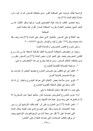 ‫ﺍﻟﺭﺌﺎﺴﻴﺔ ﻁﺎﻟ ‪‬ﺎ ﻋﺭﻀﻪ ﻋﻠﻰ ﺍﻟﻤﺤﻜﻤﺔ ﻟﺘﻘﺭﺭ ﻤﺩﻯ ﻤﻁﺎﺒﻘﺘﻪ ﻟﻠﺩﺴﺘﻭﺭ ﻗﺒـل ﺇﺼـﺩﺍﺭﻩ‬
                                                         ‫ﺒ‬
                                                 ‫ﺇﻋﻤﺎﻻ ﻟﺤﻜﻡ ﺍﻟﻤﺎﺩﺓ )٦٧( ﻤﻨﻪ.‬
‫ﻭﺒﻌﺩ ﺘﺤﻀﻴﺭ ﺍﻟﻁﻠﺏ ﺃﻭﺩﻋﺕ ﻫﻴﺌﺔ ﺍﻟﻤﻔﻭﻀﻴﻥ ﺘﻘﺭﻴ ‪‬ﺍ ﺒﺭﺃﻴﻬﺎ ﻭﻨﻅﺭ ﺍﻟﻁﻠﺏ ﻋﻠـﻰ‬
                        ‫ﺭ‬
     ‫ﺍﻟﻨﺤﻭ ﺍﻟﻤﺒﻴﻥ ﺒﻤﺤﻀﺭ ﺍﻟﺠﻠﺴﺔ ﻭﻗﺭﺭﺕ ﺍﻟﻤﺤﻜﻤﺔ ﺇﺼﺩﺍﺭ ﺍﻟﻘﺭﺍﺭ ﻓﻴﻪ ﺒﺠﻠﺴﺔ ﺍﻟﻴﻭﻡ.‬
                                ‫ﺍﻟﻤﺤﻜﻤﺔ‬
‫ﺒﻌﺩ ﺍﻻﻁﻼﻉ ﻋﻠﻰ ﺍﻟﺩﺴﺘﻭﺭ ﺒﺎﻟﺘﻌﺩﻴل ﺍﻟﺫﻱ ﺃﺩﺨل ﻋﻠﻰ ﺍﻟﻤﺎﺩﺓ )٦٧( ﻤﻨﻪ ﻭﺇﻀـﺎﻓﺔ‬
             ‫ﻤﺎﺩﺓ ﺠﺩﻴﺩﺓ ﺒﺭﻗﻡ )٢٩١ ﻤﻜﺭﺭ( ﺇﻟﻴﻪ، ﻭﺍﻟﺼﺎﺩﺭ ﺒﺘﺎﺭﻴﺦ ٦٢/٥/٥٠٠٢.‬
                          ‫ﻭﻋﻠﻰ ﻤﺸﺭﻭﻉ ﺍﻟﻘﺎﻨﻭﻥ ﺍﻟﻤﻌﺭﻭﺽ، ﻭﺍﻟﻤﺩﺍﻭﻟﺔ ﻗﺎﻨﻭﻨﺎ.‬
‫ﻭﺤﻴﺙ ﺇﻥ ﺍﺨﺘﺼﺎﺹ ﺍﻟﻤﺤﻜﻤﺔ ﺍﻟﺩﺴﺘﻭﺭﻴﺔ ﺍﻟﻌﻠﻴﺎ ﺒﺎﻟﺭﻗﺎﺒﺔ ﺍﻟﺴﺎﺒﻘﺔ ﻋﻠـﻰ ﻤﺸـﺭﻭﻉ‬
‫ﺍﻟﻘﺎﻨﻭﻥ ﺍﻟﻤﻌﺭﻭﺽ ﻴﺘﺤﺩﺩ ﻋﻠﻰ ﺍﻟﻨﺤﻭ ﺍﻟﻭﺍﺭﺩ ﺒﻨﺹ ﺍﻟﻤﺎﺩﺓ )٦٧( ﻤﻥ ﺍﻟﺩﺴﺘﻭﺭ ﺒﺘﻘﺭﻴـﺭ‬
    ‫ﻤﺩﻯ ﻤﻁﺎﺒﻘﺘﻪ ﻷﺤﻜﺎﻡ ﺍﻟﺩﺴﺘﻭﺭ، ﻭﻤﻥ ﺜﻡ ﻓﺈﻨﻪ ﻴﺨﺭﺝ ﻋﻥ ﻫﺫﺍ ﺍﻻﺨﺘﺼﺎﺹ ﻤﺎ ﻴﻠﻲ:‬
                                  ‫١- ﻤﺭﺍﺠﻌﺔ ﺍﻟﺼﻴﺎﻏﺔ ﺍﻟﻘﺎﻨﻭﻨﻴﺔ ﻟﻠﻤﺸﺭﻭﻉ.‬
‫٢- ﺍﻟﻨﻅﺭ ﻓﻲ ﺃﻱ ﺘﻨﺎﻗﺽ ﺒﻴﻥ ﻨﺼﻭﺹ ﺍﻟﻤﺸﺭﻭﻉ ﺒﻌﻀﻬﺎ ﺍﻟﺒﻌﺽ ﺃﻭ ﺘﻌﺎﺭﻀـﻬﺎ‬
                                        ‫ﻤﻊ ﺃﻴﺔ ﻨﺼﻭﺹ ﻗﺎﻨﻭﻨﻴﺔ ﺃﺨﺭﻯ.‬
‫٣- ﺘﻘﺭﻴﺭ ﻤﺩﻯ ﻤﻼﺀﻤﺔ ﺒﻌﺽ ﺍﻷﺤﻜﺎﻡ ﺍﻟﺘﻲ ﺤﻭﺍﻫﺎ ﺍﻟﻤﺸﺭﻭﻉ ﺒﺎﻋﺘﺒﺎﺭ ﺃﻥ ﺫﻟـﻙ‬
                       ‫ﺍﻷﻤﺭ ﻴﺩﺨل ﻓﻲ ﻨﻁﺎﻕ ﺍﻟﺴﻠﻁﺔ ﺍﻟﺘﻘﺩﻴﺭﻴﺔ ﻟﻠﻤﺸﺭﻭﻉ.‬
                              ‫ﻭﻓﻲ ﻀﻭﺀ ﻤﺎ ﺘﻘﺩﻡ ﻓﻘﺩ ﺍﺴﺘﺒﺎﻥ ﻟﻠﻤﺤﻜﻤﺔ ﻤﺎ ﻴﻠﻲ:‬
‫ﺃﻭﻻ: ﺤﻭﻯ ﺍﻟﻤﺸﺭﻭﻉ ﺍﻟﻤﻌﺭﻭﺽ ﻨﺼﻭﺼﺎ ﺘﺜﻭﺭ ﺒﺸﺄﻨﻬﺎ ﺸﺒﻬﺔ ﻋﺩﻡ ﺍﻟﺩﺴﺘﻭﺭﻴﺔ ﺇﻻ‬
                          ‫ﺇﺫﺍ ﺘﻡ ﺘﻔﺴﻴﺭﻫﺎ ﻋﻠﻰ ﻭﺠﻪ ﻴﺯﻴل ﻋﻨﻬﺎ ﻫﺫﻩ ﺍﻟﺸﺒﻬﺔ ﻭﻫﻲ :‬
‫١- ﺘﻨﺹ ﺍﻟﻤﺎﺩﺓ )٣١( ﻤﻥ ﺍﻟﻤﺸﺭﻭﻉ ﻋﻠﻰ ﺃﻥ: "ﻴﻘﺩﻡ ﻁﻠﺏ ﺍﻟﺘﺭﺸﻴﺢ ﺇﻟﻰ ﺭﺌـﻴﺱ‬
‫ﻟﺠﻨﺔ ﺍﻻﻨﺘﺨﺎﺒﺎﺕ ﺍﻟﺭﺌﺎﺴﻴﺔ ﻭﺫﻟﻙ ﻋﻠﻰ ﺍﻟﻨﻤﻭﺫﺝ ﺍﻟﺫﻱ ﺘﻌﺩﻩ ﺍﻟﻠﺠﻨﺔ ﺨﻼل ﺍﻟﻤﺎﺩﺓ‬
‫ﺍﻟﺘﻲ ﺘﺤﺩﺩﻫﺎ ﻋﻠﻰ ﺃﻻ ﺘﻘل ﻋﻥ ﺴﺒﻌﺔ ﺃﻴﺎﻡ ﻤﻥ ﺘﺎﺭﻴﺦ ﻓﺘﺢ ﺒﺎﺏ ﺍﻟﺘﺭﺸﻴﺢ ﻭﻴﺠﺏ‬
          ‫ﺃﻥ ﻴﺭﻓﻕ ﺒﺎﻟﻁﻠﺏ ﺍﻟﻤﺴﺘﻨﺩﺍﺕ ﺍﻟﺘﻲ ﺘﺤﺩﺩﻫﺎ ﺍﻟﻠﺠﻨﺔ ﻭﻋﻠﻰ ﺍﻷﺨﺹ".‬
                                 ‫- ٨٩٣ -‬
 