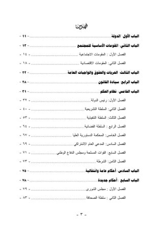 ‫‪‬‬
‫‪- 11 - ........................................................................  :  ‬‬

‫‪- 13 - .........................................    : ‬‬

‫ﺍﻟﻔﺼل ﺍﻷﻭل : ﺍﻟﻤﻘﻭﻤﺎﺕ ﺍﻻﺠﺘﻤﺎﻋﻴﺔ .................................... - ٤١ -‬

‫ﺍﻟﻔﺼل ﺍﻟﺜﺎﻨﻲ: ﺍﻟﻤﻘﻭﻤﺎﺕ ﺍﻻﻗﺘﺼﺎﺩﻴﺔ ..................................... - ٨١ -‬

‫‪- 22 - .................................     : ‬‬

‫‪- 28 - ............................................................   : ‬‬

‫‪- 31 - ..............................................................   : ‬‬

‫ﺍﻟﻔﺼل ﺍﻷﻭل: ﺭﺌﻴﺱ ﺍﻟﺩﻭﻟﺔ.............................................. - ٢٣ -‬

‫ﺍﻟﻔﺼل ﺍﻟﺜﺎﻨﻲ: ﺍﻟﺴﻠﻁﺔ ﺍﻟﺘﺸﺭﻴﻌﻴﺔ ......................................... - ٠٤ -‬

‫ﺍﻟﻔﺼل ﺍﻟﺜﺎﻟﺙ: ﺍﻟﺴﻠﻁﺔ ﺍﻟﺘﻨﻔﻴﺫﻴﺔ .......................................... - ٣٥ -‬

‫ﺍﻟﻔﺼل ﺍﻟﺭﺍﺒﻊ : ﺍﻟﺴﻠﻁﺔ ﺍﻟﻘﻀﺎﺌﻴﺔ......................................... - ٤٦ -‬

‫ﺍﻟﻔﺼل ﺍﻟﺨﺎﻤﺱ: ﺍﻟﻤﺤﻜﻤﺔ ﺍﻟﺩﺴﺘﻭﺭﻴﺔ ﺍﻟﻌﻠﻴﺎ ............................... - ٧٦ -‬

‫ﺍﻟﻔﺼل ﺍﻟﺴﺎﺩﺱ: ﺍﻟﻤﺩﻋﻲ ﺍﻟﻌﺎﻡ ﺍﻻﺸﺘﺭﺍﻜﻲ ................................ - ٩٦ -‬

‫ﺍﻟﻔﺼل ﺍﻟﺴﺎﺒﻊ: ﺍﻟﻘﻭﺍﺕ ﺍﻟﻤﺴﻠﺤﺔ ﻭﻤﺠﻠﺱ ﺍﻟﺩﻓﺎﻉ ﺍﻟﻭﻁﻨﻲ ................... - ١٧ -‬

‫ﺍﻟﻔﺼل ﺍﻟﺜﺎﻤﻥ: ﺍﻟﺸﺭﻁﺔ .................................................. - ٣٧ -‬

‫‪- 75 - .................................................    : ‬‬

‫‪- 78 - ............................................................   :  ‬‬

‫ﺍﻟﻔﺼل ﺍﻷﻭل : ﻤﺠﻠﺱ ﺍﻟﺸﻭﺭﻯ .......................................... - ٩٧ -‬

‫ﺍﻟﻔﺼل ﺍﻟﺜﺎﻨﻲ : ﺴﻠﻁﺔ ﺍﻟﺼﺤﺎﻓﺔ .......................................... - ٣٨ -‬



                                               ‫-٣-‬
 