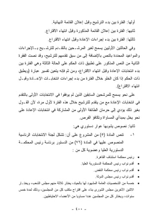 ‫ﺃﻭﻟﻬﺎ: ﺍﻟﻔﺘﺭﺓ ﺒﻴﻥ ﺒﺩﺀ ﺍﻟﺘﺭﺸﻴﺢ ﻭﻗﺒل ﺇﻋﻼﻥ ﺍﻟﻘﺎﺌﻤﺔ ﺍﻟﻨﻬﺎﺌﻴﺔ.‬
                 ‫ﺜﺎﻨﻴﻬﺎ: ﺍﻟﻔﺘﺭﺓ ﺒﻴﻥ ﺇﻋﻼﻥ ﺍﻟﻘﺎﺌﻤﺔ ﺍﻟﻤﺫﻜﻭﺭﺓ ﻭﻗﺒل ﺍﻨﺘﻬﺎﺀ ﺍﻻﻗﺘﺭﺍﻉ.‬
                   ‫ﺜﺎﻟﺜﻬﺎ: ﺍﻟﻔﺘﺭﺓ ﺒﻴﻥ ﺒﺩﺀ ﺇﺠﺭﺍﺀﺍﺕ ﺍﻹﻋﺎﺩﺓ ﻭﻗﺒل ﺍﻨﺘﻬﺎﺀ ﺍﻻﻗﺘﺭﺍﻉ.‬
‫ﻭﻓﻲ ﺍﻟﺤﺎﻟﺘﻴﻥ ﺍﻷﻭﻟﻴﻴﻥ ﻴﺴﻤﺢ ﻟﻐﻴﺭ ﺍﻟﻤﺭﺸـﺤﻴﻥ ﺒﺎﻟﺘﻘـﺩﻡ ﻟﻠﺘﺭﺸـﻴﺢ ﺒـﺎﻹﺠﺭﺍﺀﺍﺕ‬
‫ﻭﺍﻟﻤﻭﺍﻋﻴﺩ ﺍﻟﻤﺤﺩﺩﺓ ﺒﺎﻟﻨﺹ ﺒﺎﻹﻀﺎﻓﺔ ﺇﻟﻰ ﻤﻥ ﺴﺒﻕ ﺘﻘﺩﻤﻬﻡ ﻟﻠﺘﺭﺸﻴﺢ، ﻭﻗﺩ ﻨﺼﺕ ﺍﻟﻔﻘﺭﺓ‬
‫ﺍﻟﺜﺎﻨﻴﺔ ﻤﻥ ﺍﻟﻨﺹ ﺍﻟﻤﺫﻜﻭﺭ ﻋﻠﻰ ﺘﻁﺒﻴﻕ ﺫﺍﺕ ﺍﻟﺤﻜﻡ ﻋﻠﻰ ﺍﻟﺤﺎﻟﺔ ﺍﻟﺜﺎﻟﺜﺔ ﻭﻫﻲ ﺍﻟﻔﺘﺭﺓ ﺒﻴﻥ‬
‫ﺒﺩﺀ ﺍﻨﺘﺨﺎﺒﺎﺕ ﺍﻹﻋﺎﺩﺓ ﻭﻗﺒل ﺍﻨﺘﻬﺎﺀ ﺍﻻﻗﺘﺭﺍﻉ، ﻭﻤﻥ ﺜﻡ ﻓﺈﻨﻪ ﻴﺘﻌﻴﻥ ﺘﻔﺴﻴﺭ ﻋﺒﺎﺭﺓ )ﻭﻴﻁﺒﻕ‬
‫ﺫﺍﺕ ﺍﻟﺤﻜﻡ ﺇﺫﺍ ﻜﺎﻥ ﺍﻟﺨﻠﻭ ﺨﻼل ﺍﻟﻔﺘﺭﺓ ﻤﻥ ﺒﺩﺀ ﺇﺠﺭﺍﺀﺍﺕ ﺍﻨﺘﺨﺎﺒـﺎﺕ ﺍﻹﻋـﺎﺩﺓ ﻭﻗﺒـل‬
                                                                   ‫ﺍﻨﺘﻬﺎﺀ ﺍﻻﻗﺘﺭﺍﻉ(.‬
‫ﻋﻠﻰ ﻨﺤﻭ ﻴﺴﻤﺢ ﻟﻠﻤﺭﺸﺤﻴﻥ ﺍﻟﺴﺎﺒﻘﻴﻥ ﺍﻟﺫﻴﻥ ﻟﻡ ﻴﻭﻓﻘﻭﺍ ﻓﻲ ﺍﻻﻨﺘﺨﺎﺒﺎﺕ ﺍﻷﻭﻟﻰ ﺒﺎﻟﺘﻘﺩﻡ‬
‫ﻓﻲ ﺍﻨﺘﺨﺎﺒﺎﺕ ﺍﻹﻋﺎﺩﺓ ﻤﻊ ﻤﻥ ﻴﺘﻘﺩﻡ ﻟﻠﺘﺭﺸﻴﺢ ﺨﻼل ﻫﺫﻩ ﺍﻟﻔﺘﺭﺓ ﻷﻭل ﻤﺭﺓ، ﻷﻥ ﺍﻟﻘـﻭل‬
‫ﺒﻐﻴﺭ ﺫﻟﻙ ﻴﺅﺩﻱ ﺇﻟﻰ ﺤﺭﻤﺎﻥ ﺍﻟﻁﺎﺌﻔﺔ ﺍﻷﻭﻟﻰ ﻤﻥ ﺍﻟﻤﺸﺎﺭﻜﺔ ﻓﻲ ﺍﻨﺘﺨﺎﺒﺎﺕ ﺍﻹﻋﺎﺩﺓ ﻋﻠﻰ‬
                                         ‫ﻨﺤﻭ ﻴﺨل ﺒﻤﺒﺩﺃﻱ ﺍﻟﻤﺴﺎﻭﺍﺓ ﻭﺘﻜﺎﻓﺅ ﺍﻟﻔﺭﺹ.‬
                                     ‫ﺜﺎﻨ ‪‬ﺎ: ﻨﺼﻭﺹ ﻴﺸﻭﺒﻬﺎ ﻋﻭﺍﺭ ﺩﺴﺘﻭﺭﻱ ﻫﻲ:‬
                                                                   ‫ﻴ‬
‫ﺘﻨﺹ ﺍﻟﻤﺎﺩﺓ )٥( ﻤﻥ ﺍﻟﻤﺸﺭﻭﻉ ﻋﻠﻰ ﺃﻥ: ﺘﺸﻜل ﻟﺠﻨﺔ ﺍﻻﻨﺘﺨﺎﺒﺎﺕ ﺍﻟﺭﺌﺎﺴﻴﺔ‬               ‫١-‬
‫ﺍﻟﻤﻨﺼﻭﺹ ﻋﻠﻴﻬﺎ ﻓﻲ ﺍﻟﻤﺎﺩﺓ )٦٧( ﻤﻥ ﺍﻟﺩﺴﺘﻭﺭ ﺒﺭﺌﺎﺴﺔ ﺭﺌﻴﺱ ﺍﻟﻤﺤﻜﻤـﺔ‬
                                    ‫ﺍﻟﺩﺴﺘﻭﺭﻴﺔ ﺍﻟﻌﻠﻴﺎ ﻭﻋﻀﻭﻴﺔ ﻜل ﻤﻥ :‬
                                                     ‫• ﺭﺌﻴﺱ ﻤﺤﻜﻤﺔ ﺍﺴﺘﺌﻨﺎﻑ ﺍﻟﻘﺎﻫﺭﺓ.‬
                                          ‫• ﺃﻗﺩﻡ ﻨﻭﺍﺏ ﺭﺌﻴﺱ ﺍﻟﻤﺤﻜﻤﺔ ﺍﻟﺩﺴﺘﻭﺭﻴﺔ ﺍﻟﻌﻠﻴﺎ.‬
                                                   ‫• ﺃﻗﺩﻡ ﻨﻭﺍﺏ ﺭﺌﻴﺱ ﻤﺤﻜﻤﺔ ﺍﻟﻨﻘﺽ.‬
                                                    ‫• ﺃﻗﺩﻡ ﻨﻭﺍﺏ ﺭﺌﻴﺱ ﻤﺠﻠﺱ ﺍﻟﺩﻭﻟﺔ.‬
‫• ﺨﻤﺴﺔ ﻤﻥ ﺍﻟﺸﺨﺼﻴﺎﺕ ﺍﻟﻌﺎﻤﺔ ﺍﻟﻤﺸﻬﻭﺩ ﻟﻬﺎ ﺒﺎﻟﺤﻴﺎﺩ، ﻴﺨﺘﺎﺭ ﺜﻼﺜﺔ ﻤﻨﻬﻡ ﻤﺠﻠﺱ ﺍﻟﺸﻌﺏ، ﻭﻴﺨﺘـﺎﺭ‬
‫ﺍﻻﺜﻨﻴﻥ ﺍﻵﺨﺭﻴﻥ ﻤﺠﻠﺱ ﺍﻟﺸﻭﺭﻯ ﺒﻨﺎﺀ ﻋﻠﻰ ﺍﻗﺘﺭﺍﺡ ﻤﻜﺘﺏ ﻜل ﻤﻥ ﺍﻟﻤﺠﻠﺴﻴﻥ، ﻭﺫﻟﻙ ﻟﻤﺩﺓ ﺨﻤﺱ‬
                ‫ﺴﻨﻭﺍﺕ، ﻭﻴﺨﺘﺎﺭ ﻜل ﻤﻥ ﺍﻟﻤﺠﻠﺴﻴﻥ ﻋﺩ ‪‬ﺍ ﻤﺴﺎﻭ ‪‬ﺎ ﻤﻥ ﺍﻷﻋﻀﺎﺀ ﺍﻻﺤﺘﻴﺎﻁﻴﻴﻥ.‬
                                       ‫ﻴ‬       ‫ﺩ‬


                                    ‫- ٠٠٤ -‬
 