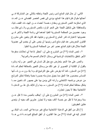 ‫ﺍﻟﺜﺎﻨﻲ: ﺃﻥ ﺤﺎل ﻗﻴﺎﻡ ﺍﻟﻤﺎﻨﻊ ﻟﺩﻯ ﺭﺌﻴﺱ ﺍﻟﻠﺠﻨﺔ ﻭﺘﺨﻠﻔﻪ ﺒﺎﻟﺘﺎﻟﻲ ﻋﻥ ﺍﻟﻤﺸﺎﺭﻜﺔ ﻓـﻲ‬
‫ﺃﻋﻤﺎﻟﻬﺎ ﻁﻭﺍل ﻓﺘﺭﺓ ﻗﻴﺎﻡ ﻫﺫﺍ ﺍﻟﻤﺎﻨﻊ، ﻴﺅﺩﻱ ﺇﻟﻰ ﻨﻘﺹ ﺍﻟﻌﻨﺼﺭ ﺍﻟﻘﻀﺎﺌﻲ ﻋـﻥ ﺍﻟﻌـﺩﺩ‬
‫ﺍﻟﺫﻱ ﺍﺴﺘﻠﺯﻤﻪ ﺍﻟﻨﺹ ﺍﻟﺩﺴﺘﻭﺭﻱ ﻭﻤﻘﺩﺍﺭﻩ ﺨﻤﺴﺔ ﺃﻋﻀﺎﺀ ﻤـﻥ ﺍﻟﻬﻴﺌـﺎﺕ ﺍﻟﻘﻀـﺎﺌﻴﺔ،‬
‫ﻭﻟﻠﻤﺤﺎﻓﻅﺔ ﻋﻠﻰ ﺘﺸﻜﻴل ﺍﻟﻠﺠﻨﺔ ﻋﻠﻰ ﺍﻟﻨﺤﻭ ﺍﻟﻭﺍﺭﺩ ﺒﺎﻟﻨﺹ ﺍﻟﺩﺴﺘﻭﺭﻱ ﻭﺍﻟـﺫﻱ ﺘﻁﻠـﺏ‬
‫ﻭﺠﻭﺩ ﻋﻀﻭﻴﻥ ﻤﻥ ﺍﻟﻤﺤﻜﻤﺔ ﺍﻟﺩﺴﺘﻭﺭﻴﺔ ﺍﻟﻌﻠﻴﺎ ﺃﺤﺩﻫﻤﺎ ﻓﻲ ﺭﺌﺎﺴﺔ ﺍﻟﻠﺠﻨﺔ ﻭﺍﻵﺨﺭ ﻓـﻲ‬
‫ﻋﻀﻭﻴﺘﻬﺎ ﻻﻋﺘﺒﺎﺭﺍﺕ ﻗ ‪‬ﺭ ﺍﻟﻤﺸﺭﻉ ﺍﻟﺩﺴﺘﻭﺭﻱ ﺭﻋﺎﻴﺘﻬﺎ، ﻓﻘﺩ ﻜﺎﻥ ﻴﺘﻌﻴﻥ ﻋﻠﻰ ﻤﺸﺭﻭﻉ‬
                                                  ‫ﺩ‬
‫ﺍﻟﻘﺎﻨﻭﻥ ﺍﻟﻤﻌﺭﻭﺽ ﻋﻨﺩ ﻗﻴﺎﻡ ﻤﺎﻨﻊ ﻟﺩﻯ ﺭﺌﻴﺴﻬﺎ ﺃﻥ ﻴﻨﺹ ﻋﻠﻰ ﺃﻥ ﻴﻨﻀﻡ ﺇﻟﻰ ﻋﻀﻭﻴﺔ‬
            ‫ﺍﻟﻠﺠﻨﺔ ﺨﻼل ﻓﺘﺭﺓ ﻗﻴﺎﻡ ﺍﻟﻤﺎﻨﻊ ﻋﻀﻭ ﺁﺨﺭ ﻤﻥ ﺍﻟﻤﺤﻜﻤﺔ ﺍﻟﺩﺴﺘﻭﺭﻴﺔ ﺍﻟﻌﻠﻴﺎ.‬
‫٢- ﺘﻨﺹ ﺍﻟﻤﺎﺩﺓ )٢٢( ﻤﻥ ﺍﻟﻤﺸﺭﻭﻉ ﻋﻠﻰ ﺃﻥ: "ﺘﺤﻅﺭ ﺇﺫﺍﻋﺔ ﺃﻱ ﺇﻋﻼﻨﺎﺕ ﻤﺩﻓﻭﻋﺔ‬
         ‫ﺍﻷﺠﺭ ﺘﺘﻌﻠﻕ ﺒﺎﻻﻨﺘﺨﺎﺒﺎﺕ ﺍﻟﺭﺌﺎﺴﻴﺔ ﻓﻲ ﻭﺴﺎﺌل ﺍﻹﻋﻼﻡ ﺍﻟﻤﺴﻤﻭﻋﺔ ﻭﺍﻟﻤﺭﺌﻴﺔ".‬
‫ﻭﺍﻟﻨﺹ ﻋﻠﻰ ﻫﺫﺍ ﺍﻟﻨﺤﻭ ﻴﺘﻌﺎﺭﺽ ﻤﻊ ﺤﻕ ﻜل ﺇﻨﺴﺎﻥ ﻓﻲ ﺍﻟﺘﻌﺒﻴﺭ ﻋﻥ ﺭﺃﻴﻪ ﻭﻨﺸﺭﻩ‬
‫ﺒﺎﻟﻘﻭل ﺃﻭ ﺍﻟﻜﺘﺎﺒﺔ ﺃﻭ ﺍﻟﺘﺼﻭﻴﺭ ﺃﻭ ﻏﻴﺭ ﺫﻟﻙ ﻤﻥ ﻭﺴﺎﺌل ﺍﻟﺘﻌﺒﻴﺭ ﺒﺎﻟﻤﺨﺎﻟﻔﺔ ﻟﺤﻜﻡ ﺍﻟﻤـﺎﺩﺓ‬
‫)٧٤( ﻤﻥ ﺍﻟﺩﺴﺘﻭﺭ، ﻜﻤﺎ ﺃﻨﻪ ﻴﻔﺭﺽ ﻋﻠﻰ ﺤﻕ ﺍﻟﺘﺭﺸﻴﺢ ﻗﻴـﻭ ‪‬ﺍ ﻴﻜـﻭﻥ ﻤـﻥ ﺸـﺄﻨﻬﺎ‬
                  ‫ﺩ‬
‫ﺍﻟﻤﺴﺎﺱ ﺒﻤﻀﻤﻭﻥ ﻫﺫﺍ ﺍﻟﺤﻕ ﻤﻤﺎ ﻴﻌﻭﻕ ﻤﻤﺎﺭﺴﺘﻪ ﺒﺼﻭﺭﺓ ﺠﺩﻴﺔ ﻭﻓﻌﺎﻟﺔ ﺘﻤﻜﻥ ﺍﻟﻤﺭﺸﺢ‬
‫ﻤﻥ ﻋﺭﺽ ﺒﺭﻨﺎﻤﺠﻪ ﺍﻻﻨﺘﺨﺎﺒﻲ ﻭﺁﺭﺍﺌﻪ ﺍﻟﺘﻲ ﻴﺅﻤﻥ ﺒﻬﺎ ﻋﻠﻰ ﺠﻤﻬﻭﺭ ﺍﻟﻨـﺎﺨﺒﻴﻥ ﻤﻤـﺎ‬
‫ﻴﺸﻜل ﻤﺨﺎﻟﻔﺔ ﻟﺤﻜﻡ ﺍﻟﻤﺎﺩﺓ )٢٦( ﻤﻥ ﺍﻟﺩﺴﺘﻭﺭ، ﺴـﻴﻤﺎ ﻭﺃﻥ ﻟﻺﻨﻔـﺎﻕ ﻋﻠـﻰ ﺍﻟﺩﻋﺎﻴـﺔ‬
                                                ‫ﺍﻻﻨﺘﺨﺎﺒﻴﺔ ﺴﻘﻔﺎ ﻻ ﻴﺠﻭﺯ ﺘﺠﺎﻭﺯﻩ.‬
‫٣- ﺘﻨﺹ ﺍﻟﻤﺎﺩﺓ )٩٤( ﻤﻥ ﺍﻟﻤﺸﺭﻭﻉ ﻋﻠﻰ ﺃﻥ: "ﻴﻌﺎﻗﺏ ﺒﺎﻟﺤﺒﺱ ﻤﺩﺓ ﻻ ﺘﻘل ﻋـﻥ‬
‫ﺴﻨﺔ ﻭﺒﻐﺭﺍﻤﺔ ﻻ ﺘﻘل ﻋﻥ ﺨﻤﺴﺔ ﺁﻻﻑ ﺠﻨﻴﻪ ﻭﻻ ﺘﺠﺎﻭﺯ ﻋﺸﺭﻴﻥ ﺃﻟﻑ ﺠﻨﻴﻪ ﺃﻭ ﺒﺈﺤﺩﻯ‬
                                                               ‫ﻫﺎﺘﻴﻥ ﺍﻟﻌﻘﻭﺒﺘﻴﻥ:‬
‫)١( ﻜل ﻤﻥ ﺃﻨﻔﻕ ﻓﻲ ﺍﻟﺩﻋﺎﻴﺔ ﺍﻻﻨﺘﺨﺎﺒﻴﺔ ﻤﺒﺎﻟﻎ ﻏﻴﺭ ﻤﻭﺩﻋﺔ ﻓﻲ ﺍﻟﺤﺴـﺎﺏ ﺍﻟﺒﻨﻜـﻲ‬
‫ﺍﻟﻤﺸﺎﺭ ﺇﻟﻴﻪ ﻓﻲ ﺍﻟﻤﺎﺩﺓ )٧٢( ﻤﻥ ﻫﺫﺍ ﺍﻟﻘﺎﻨﻭﻥ، ﺃﻭ ﺃﻨﻔﻕ ﺍﻟﻤﺒﺎﻟﻎ ﺍﻟﻤﻭﺩﻋـﺔ ﻓـﻲ ﻫـﺫﺍ‬



                                  ‫- ٢٠٤ -‬
 