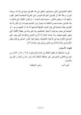 ‫ﺘﻨﺘﻅﻡ ﺃﺤﻜﺎﻤﻬﺎ ﻓﻲ ﺃﻋﻠﻰ ﻤﺴﺘﻭﻴﺎﺘﻬﺎ، ﻭﺃﻅﻬﺭ ﻓﻲ ﻫﺫﻩ ﺍﻟﻘﻭﺍﻨﻴﻥ ﻤﻨﻬﺎ ﻓﻲ ﺃﻴﺔ ﺘﺸـﺭﻴﻌﺎﺕ‬
‫ﺃﺨﺭﻯ، ﻭﻋﻠﺔ ﺫﻟﻙ ﺃﻥ ﺍﻟﻘﻭﺍﻨﻴﻥ ﺍﻟﺠﺯﺍﺌﻴﺔ ﺘﻔﺭﺽ ﻋﻠﻰ ﺍﻟﺤﺭﻴﺔ ﺍﻟﺸﺨﺼﻴﺔ ﺃﺨﻁﺭ ﺍﻟﻘﻴﻭﺩ‬
‫ﻭﺃﺒﻠﻐﻬﺎ ﺃﺜﺭﺍ، ﻭﻴﺘﻌﻴﻥ ﺒﺎﻟﺘﺎﻟﻲ – ﻀﻤﺎﻨﺎ ﻟﻬﺫﻩ ﺍﻟﺤﺭﻴﺔ – ﺃﻥ ﺘﻜﻭﻥ ﺍﻷﻓﻌﺎل ﺍﻟﺘﻲ ﺘﺅ ﱢﻤﻬـﺎ‬
    ‫ﺜ‬
‫ﻫﺫﻩ ﺍﻟﻘﻭﺍﻨﻴﻥ ﻤﺤﺩﺩﺓ ﺒﺼﻭﺭﺓ ﻗﺎﻁﻌﺔ ﺒﻤﺎ ﻴﺤﻭل ﺩﻭﻥ ﺍﻟﺘﺒﺎﺴﻬﺎ ﺒﻐﻴﺭﻫﺎ، ﻭﺃﻥ ﺘﻜﻭﻥ ﺘﻠـﻙ‬
‫ﺍﻟﻘﻭﺍﻨﻴﻥ ﺠﻠﻴﺔ ﻭﺍﻀﺤﺔ ﻓﻲ ﺒﻴﺎﻥ ﺍﻟﺤﺩﻭﺩ ﺍﻟﻀﻴﻘﺔ ﻟﻨﻭﺍﻫﻴﻬﺎ ﺫﻟـﻙ ﺃﻥ ﺍﻟﺘﺠﻬﻴـل ﺒﻬـﺎ ﺃﻭ‬
‫ﺍﻨﺒﻬﺎﻤﻬﺎ ﻓﻲ ﺒﻌﺽ ﺠﻭﺍﻨﺒﻬﺎ ﻻ ﻴﺠﻌل ﺍﻟﻤﺨﺎﻁﺒﻴﻥ ﺒﻬﺎ ﻋﻠﻰ ﺒﻴﻨﺔ ﻤﻥ ﺤﻘﻴﻘﺔ ﺍﻷﻓﻌﺎل ﺍﻟﺘﻲ‬
‫ﻴﺘﻌﻴﻥ ﻋﻠﻴﻬﻡ ﺘﺠﻨﺒﻬﺎ، ﻭﺇﺫﺍ ﺤﺩﺩﺕ ﺍﻟﻤﺎﺩﺓ )١٢( ﻤﻥ ﺍﻟﻤﺸﺭﻭﻉ ﺍﻟﻘﻭﺍﻋﺩ ﺍﻟﺘﻲ ﻴﺠﺏ ﻋﻠﻰ‬
‫ﺍﻟﻤﺭﺸﺢ ﺍﻻﻟﺘﺯﺍﻡ ﺒﻬﺎ ﻓﻲ ﺍﻟﺩﻋﺎﻴﺔ ﺍﻻﻨﺘﺨﺎﺒﻴﺔ، ﻭﺘﺠﻨﺒﺎ ﻟﻬﺫﺍ ﺍﻟﻌﻭﺍﺭ ﺍﻟﺩﺴﺘﻭﺭﻱ ﻓﺈﻨﻪ ﻴﻤﻜﻥ‬
                     ‫ﺍﻹﺸﺎﺭﺓ ﻓﻲ ﺍﻟﻤﺎﺩﺓ )٥٥( ﻤﻥ ﺍﻟﻤﺸﺭﻭﻉ ﺇﻟﻰ ﻨﺹ ﺍﻟﻤﺎﺩﺓ )١٢(.‬

                                                              ‫ﻓﻠﻬﺫﻩ ﺍﻷﺴﺒﺎﺏ:‬
‫ﻗﺭﺭﺕ ﺍﻟﻤﺤﻜﻤﺔ ﺃﻥ ﺍﻟﻔﻘﺭﺓ ﺍﻟﺜﺎﻟﺜﺔ ﻤﻥ ﺍﻟﻤﺎﺩﺓ )٥( ﻭﺍﻟﻤﻭﺍﺩ )٢٢ ﻭ ٩٤ ﻭ ٥٥( ﻤـﻥ‬
‫ﻤﺸﺭﻭﻉ ﺍﻟﻘﺎﻨﻭﻥ ﺍﻟﻤﻌﺭﻭﺽ ﻏﻴﺭ ﻤﻁﺎﺒﻘﺔ ﻷﺤﻜﺎﻡ ﺍﻟﺩﺴـﺘﻭﺭ ﻋﻠـﻰ ﺍﻟﻨﺤـﻭ ﺍﻟﻤﺒـﻴﻥ‬
                                                                     ‫ﺒﺎﻷﺴﺒﺎﺏ.‬
                          ‫ﺭﺌﻴﺱ ﺍﻟﻤﺤﻜﻤﺔ‬                            ‫ﺃﻤﻴﻥ ﺍﻟﺴﺭ‬




                                  ‫- ٤٠٤ -‬
 