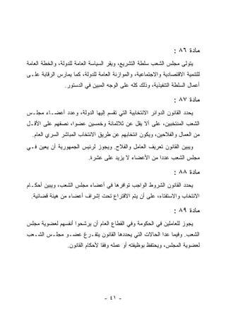 ‫ﻤﺎﺩﺓ ٦٨ :‬
‫ﻴﺘﻭﻟﻰ ﻤﺠﻠﺱ ﺍﻟﺸﻌﺏ ﺴﻠﻁﺔ ﺍﻟﺘﺸﺭﻴﻊ، ﻭﻴﻘﺭ ﺍﻟﺴﻴﺎﺴﺔ ﺍﻟﻌﺎﻤﺔ ﻟﻠﺩﻭﻟﺔ، ﻭﺍﻟﺨﻁﺔ ﺍﻟﻌﺎﻤﺔ‬
‫ﻟﻠﺘﻨﻤﻴﺔ ﺍﻻﻗﺘﺼﺎﺩﻴﺔ ﻭﺍﻻﺠﺘﻤﺎﻋﻴﺔ، ﻭﺍﻟﻤﻭﺍﺯﻨﺔ ﺍﻟﻌﺎﻤﺔ ﻟﻠﺩﻭﻟﺔ، ﻜﻤﺎ ﻴﻤﺎﺭﺱ ﺍﻟﺭﻗﺎﺒﺔ ﻋﻠـﻰ‬
                ‫ﺃﻋﻤﺎل ﺍﻟﺴﻠﻁﺔ ﺍﻟﺘﻨﻔﻴﺫﻴﺔ، ﻭﺫﻟﻙ ﻜﻠﻪ ﻋﻠﻰ ﺍﻟﻭﺠﻪ ﺍﻟﻤﺒﻴﻥ ﻓﻲ ﺍﻟﺩﺴﺘﻭﺭ.‬
                             ‫‪‬‬

                                                                 ‫ﻤﺎﺩﺓ ٧٨ :‬
‫ﻴﺤﺩﺩ ﺍﻟﻘﺎﻨﻭﻥ ﺍﻟﺩﻭﺍﺌﺭ ﺍﻻﻨﺘﺨﺎﺒﻴﺔ ﺍﻟﺘﻲ ﺘﻘﺴﻡ ﺇﻟﻴﻬﺎ ﺍﻟﺩﻭﻟﺔ، ﻭﻋﺩﺩ ﺃﻋﻀـﺎﺀ ﻤﺠﻠـﺱ‬
‫ﺍﻟﺸﻌﺏ ﺍﻟﻤﻨﺘﺨﺒﻴﻥ، ﻋﻠﻰ ﺃﻻ ﻴﻘل ﻋﻥ ﺜﻼﺜﻤﺎﺌﺔ ﻭﺨﻤﺴﻴﻥ ﻋﻀﻭﺍ، ﻨﺼﻔﻬﻡ ﻋﻠﻰ ﺍﻷﻗـل‬
  ‫ﻤﻥ ﺍﻟﻌﻤﺎل ﻭﺍﻟﻔﻼﺤﻴﻥ، ﻭﻴﻜﻭﻥ ﺍﻨﺘﺨﺎﺒﻬﻡ ﻋﻥ ﻁﺭﻴﻕ ﺍﻻﻨﺘﺨﺎﺏ ﺍﻟﻤﺒﺎﺸﺭ ﺍﻟﺴﺭﻱ ﺍﻟﻌﺎﻡ.‬
‫ﻭﻴﺒﻴﻥ ﺍﻟﻘﺎﻨﻭﻥ ﺘﻌﺭﻴﻑ ﺍﻟﻌﺎﻤل ﻭﺍﻟﻔﻼﺡ. ﻭﻴﺠﻭﺯ ﻟﺭﺌﻴﺱ ﺍﻟﺠﻤﻬﻭﺭﻴﺔ ﺃﻥ ﻴﻌﻴﻥ ﻓـﻲ‬
                           ‫ﻤﺠﻠﺱ ﺍﻟﺸﻌﺏ ﻋﺩ ‪‬ﺍ ﻤﻥ ﺍﻷﻋﻀﺎﺀ ﻻ ﻴﺯﻴﺩ ﻋﻠﻰ ﻋﺸﺭﺓ.‬
                                                       ‫ﺩ‬

                                                                 ‫ﻤﺎﺩﺓ ٨٨ :‬
‫ﻴﺤﺩﺩ ﺍﻟﻘﺎﻨﻭﻥ ﺍﻟﺸﺭﻭﻁ ﺍﻟﻭﺍﺠﺏ ﺘﻭﺍﻓﺭﻫﺎ ﻓﻲ ﺃﻋﻀﺎﺀ ﻤﺠﻠﺱ ﺍﻟﺸﻌﺏ، ﻭﻴﺒﻴﻥ ﺃﺤﻜـﺎﻡ‬
 ‫ﺍﻻﻨﺘﺨﺎﺏ ﻭﺍﻻﺴﺘﻔﺘﺎﺀ، ﻋﻠﻰ ﺃﻥ ﻴﺘﻡ ﺍﻻﻗﺘﺭﺍﻉ ﺘﺤﺕ ﺇﺸﺭﺍﻑ ﺃﻋﻀﺎﺀ ﻤﻥ ﻫﻴﺌﺔ ﻗﻀﺎﺌﻴﺔ.‬

                                                                 ‫ﻤﺎﺩﺓ ٩٨ :‬
‫ﻴﺠﻭﺯ ﻟﻠﻌﺎﻤﻠﻴﻥ ﻓﻲ ﺍﻟﺤﻜﻭﻤﺔ ﻭﻓﻲ ﺍﻟﻘﻁﺎﻉ ﺍﻟﻌﺎﻡ ﺃﻥ ﻴﺭﺸﺤﻭﺍ ﺃﻨﻔﺴﻬﻡ ﻟﻌﻀﻭﻴﺔ ﻤﺠﻠﺱ‬
‫ﺍﻟﺸﻌﺏ. ﻭﻓﻴﻤﺎ ﻋﺩﺍ ﺍﻟﺤﺎﻻﺕ ﺍﻟﺘﻲ ﻴﺤﺩﺩﻫﺎ ﺍﻟﻘﺎﻨﻭﻥ ﻴﺘﻔـﺭﻍ ﻋﻀـﻭ ﻤﺠﻠـﺱ ﺍﻟﺸـﻌﺏ‬
                  ‫ﻟﻌﻀﻭﻴﺔ ﺍﻟﻤﺠﻠﺱ، ﻭﻴﺤﺘﻔﻅ ﺒﻭﻅﻴﻔﺘﻪ ﺃﻭ ﻋﻤﻠﻪ ﻭﻓ ﹰﺎ ﻷﺤﻜﺎﻡ ﺍﻟﻘﺎﻨﻭﻥ.‬
                                  ‫ﻘ‬




                                  ‫- ١٤ -‬
 