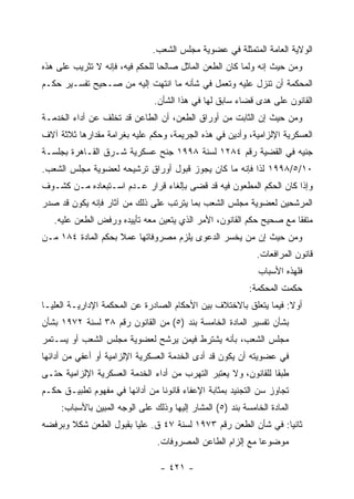 ‫ﺍﻟﻭﻻﻴﺔ ﺍﻟﻌﺎﻤﺔ ﺍﻟﻤﺘﻤﺜﻠﺔ ﻓﻲ ﻋﻀﻭﻴﺔ ﻤﺠﻠﺱ ﺍﻟﺸﻌﺏ.‬
‫ﻭﻤﻥ ﺤﻴﺙ ﺇﻨﻪ ﻭﻟﻤﺎ ﻜﺎﻥ ﺍﻟﻁﻌﻥ ﺍﻟﻤﺎﺜل ﺼﺎﻟﺤﺎ ﻟﻠﺤﻜﻡ ﻓﻴﻪ، ﻓﺈﻨﻪ ﻻ ﺘﺜﺭﻴﺏ ﻋﻠﻰ ﻫﺫﻩ‬
‫ﺍﻟﻤﺤﻜﻤﺔ ﺃﻥ ﺘﻨﺯل ﻋﻠﻴﻪ ﻭﺘﻌﻤل ﻓﻲ ﺸﺄﻨﻪ ﻤﺎ ﺍﻨﺘﻬﺕ ﺇﻟﻴﻪ ﻤﻥ ﺼـﺤﻴﺢ ﺘﻔﺴـﻴﺭ ﺤﻜـﻡ‬
                               ‫ﺍﻟﻘﺎﻨﻭﻥ ﻋﻠﻰ ﻫﺩﻯ ﻗﻀﺎﺀ ﺴﺎﺒﻕ ﻟﻬﺎ ﻓﻲ ﻫﺫﺍ ﺍﻟﺸﺄﻥ.‬
‫ﻭﻤﻥ ﺤﻴﺙ ﺇﻥ ﺍﻟﺜﺎﺒﺕ ﻤﻥ ﺃﻭﺭﺍﻕ ﺍﻟﻁﻌﻥ، ﺃﻥ ﺍﻟﻁﺎﻋﻥ ﻗﺩ ﺘﺨﻠﻑ ﻋﻥ ﺃﺩﺍﺀ ﺍﻟﺨﺩﻤـﺔ‬
‫ﺍﻟﻌﺴﻜﺭﻴﺔ ﺍﻹﻟﺯﺍﻤﻴﺔ، ﻭﺃﺩﻴﻥ ﻓﻲ ﻫﺫﻩ ﺍﻟﺠﺭﻴﻤﺔ، ﻭﺤﻜﻡ ﻋﻠﻴﻪ ﺒﻐﺭﺍﻤﺔ ﻤﻘﺩﺍﺭﻫﺎ ﺜﻼﺜﺔ ﺁﻻﻑ‬
‫ﺠﻨﻴﻪ ﻓﻲ ﺍﻟﻘﻀﻴﺔ ﺭﻗﻡ ٤٨٢١ ﻟﺴﻨﺔ ٨٩٩١ ﺠﻨﺢ ﻋﺴﻜﺭﻴﺔ ﺸـﺭﻕ ﺍﻟﻘـﺎﻫﺭﺓ ﺒﺠﻠﺴـﺔ‬
‫٠١/٥/٨٩٩١ ﻟﺫﺍ ﻓﺈﻨﻪ ﻤﺎ ﻜﺎﻥ ﻴﺠﻭﺯ ﻗﺒﻭل ﺃﻭﺭﺍﻕ ﺘﺭﺸﻴﺤﻪ ﻟﻌﻀﻭﻴﺔ ﻤﺠﻠﺱ ﺍﻟﺸﻌﺏ.‬
‫ﻭﺇﺫﺍ ﻜﺎﻥ ﺍﻟﺤﻜﻡ ﺍﻟﻤﻁﻌﻭﻥ ﻓﻴﻪ ﻗﺩ ﻗﻀﻰ ﺒﺈﻟﻐﺎﺀ ﻗﺭﺍﺭ ﻋـﺩﻡ ﺍﺴـﺘﺒﻌﺎﺩﻩ ﻤـﻥ ﻜﺸـﻭﻑ‬
‫ﺍﻟﻤﺭﺸﺤﻴﻥ ﻟﻌﻀﻭﻴﺔ ﻤﺠﻠﺱ ﺍﻟﺸﻌﺏ ﺒﻤﺎ ﻴﺘﺭﺘﺏ ﻋﻠﻰ ﺫﻟﻙ ﻤﻥ ﺁﺜﺎﺭ ﻓﺈﻨﻪ ﻴﻜﻭﻥ ﻗﺩ ﺼﺩﺭ‬
   ‫ﻤﺘﻔ ﹰﺎ ﻤﻊ ﺼﺤﻴﺢ ﺤﻜﻡ ﺍﻟﻘﺎﻨﻭﻥ، ﺍﻷﻤﺭ ﺍﻟﺫﻱ ﻴﺘﻌﻴﻥ ﻤﻌﻪ ﺘﺄﻴﻴﺩﻩ ﻭﺭﻓﺽ ﺍﻟﻁﻌﻥ ﻋﻠﻴﻪ.‬
                                                                     ‫ﻘ‬
‫ﻭﻤﻥ ﺤﻴﺙ ﺇﻥ ﻤﻥ ﻴﺨﺴﺭ ﺍﻟﺩﻋﻭﻯ ﻴﻠﺯﻡ ﻤﺼﺭﻭﻓﺎﺘﻬﺎ ﻋﻤﻼ ﺒﺤﻜﻡ ﺍﻟﻤﺎﺩﺓ ٤٨١ ﻤـﻥ‬
                                                             ‫ﻗﺎﻨﻭﻥ ﺍﻟﻤﺭﺍﻓﻌﺎﺕ.‬
                                                              ‫ﻓﻠﻬﺫﻩ ﺍﻷﺴﺒﺎﺏ‬
                                                           ‫ﺤﻜﻤﺕ ﺍﻟﻤﺤﻜﻤﺔ:‬
‫ﺃﻭﻻ: ﻓﻴﻤﺎ ﻴﺘﻌﻠﻕ ﺒﺎﻻﺨﺘﻼﻑ ﺒﻴﻥ ﺍﻷﺤﻜﺎﻡ ﺍﻟﺼﺎﺩﺭﺓ ﻋﻥ ﺍﻟﻤﺤﻜﻤﺔ ﺍﻹﺩﺍﺭﻴـﺔ ﺍﻟﻌﻠﻴـﺎ‬
‫ﺒﺸﺄﻥ ﺘﻔﺴﻴﺭ ﺍﻟﻤﺎﺩﺓ ﺍﻟﺨﺎﻤﺴﺔ ﺒﻨﺩ )٥( ﻤﻥ ﺍﻟﻘﺎﻨﻭﻥ ﺭﻗﻡ ٨٣ ﻟﺴﻨﺔ ٢٧٩١ ﺒﺸﺄﻥ‬
‫ﻤﺠﻠﺱ ﺍﻟﺸﻌﺏ، ﺒﺄﻨﻪ ﻴﺸﺘﺭﻁ ﻓﻴﻤﻥ ﻴﺭﺸﺢ ﻟﻌﻀﻭﻴﺔ ﻤﺠﻠﺱ ﺍﻟﺸﻌﺏ ﺃﻭ ﻴﺴـﺘﻤﺭ‬
‫ﻓﻲ ﻋﻀﻭﻴﺘﻪ ﺃﻥ ﻴﻜﻭﻥ ﻗﺩ ﺃﺩﻯ ﺍﻟﺨﺩﻤﺔ ﺍﻟﻌﺴﻜﺭﻴﺔ ﺍﻹﻟﺯﺍﻤﻴﺔ ﺃﻭ ﺃﻋﻔﻲ ﻤﻥ ﺃﺩﺍﺌﻬﺎ‬
‫ﻁﺒ ﹰﺎ ﻟﻠﻘﺎﻨﻭﻥ، ﻭﻻ ﻴﻌﺘﺒﺭ ﺍﻟﺘﻬﺭﺏ ﻤﻥ ﺃﺩﺍﺀ ﺍﻟﺨﺩﻤﺔ ﺍﻟﻌﺴﻜﺭﻴﺔ ﺍﻹﻟﺯﺍﻤﻴﺔ ﺤﺘـﻰ‬
                                                                ‫ﻘ‬
‫ﺘﺠﺎﻭﺯ ﺴﻥ ﺍﻟﺘﺠﻨﻴﺩ ﺒﻤﺜﺎﺒﺔ ﺍﻹﻋﻔﺎﺀ ﻗﺎﻨﻭ ﹰﺎ ﻤﻥ ﺃﺩﺍﺌﻬﺎ ﻓﻲ ﻤﻔﻬﻭﻡ ﺘﻁﺒﻴـﻕ ﺤﻜـﻡ‬
                                ‫ﻨ‬
     ‫ﺍﻟﻤﺎﺩﺓ ﺍﻟﺨﺎﻤﺴﺔ ﺒﻨﺩ )٥( ﺍﻟﻤﺸﺎﺭ ﺇﻟﻴﻬﺎ ﻭﺫﻟﻙ ﻋﻠﻰ ﺍﻟﻭﺠﻪ ﺍﻟﻤﺒﻴﻥ ﺒﺎﻷﺴﺒﺎﺏ:‬
‫ﺜﺎﻨ ‪‬ﺎ: ﻓﻲ ﺸﺄﻥ ﺍﻟﻁﻌﻥ ﺭﻗﻡ ٣٧٩١ ﻟﺴﻨﺔ ٧٤ ﻕ. ﻋﻠﻴﺎ ﺒﻘﺒﻭل ﺍﻟﻁﻌﻥ ﺸﻜﻼ ﻭﺒﺭﻓﻀﻪ‬
                                                               ‫ﻴ‬
                                ‫ﻤﻭﻀﻭ ‪‬ﺎ ﻤﻊ ﺇﻟﺯﺍﻡ ﺍﻟﻁﺎﻋﻥ ﺍﻟﻤﺼﺭﻭﻓﺎﺕ.‬
                                                            ‫ﻋ‬

                                 ‫- ١٢٤ -‬
 